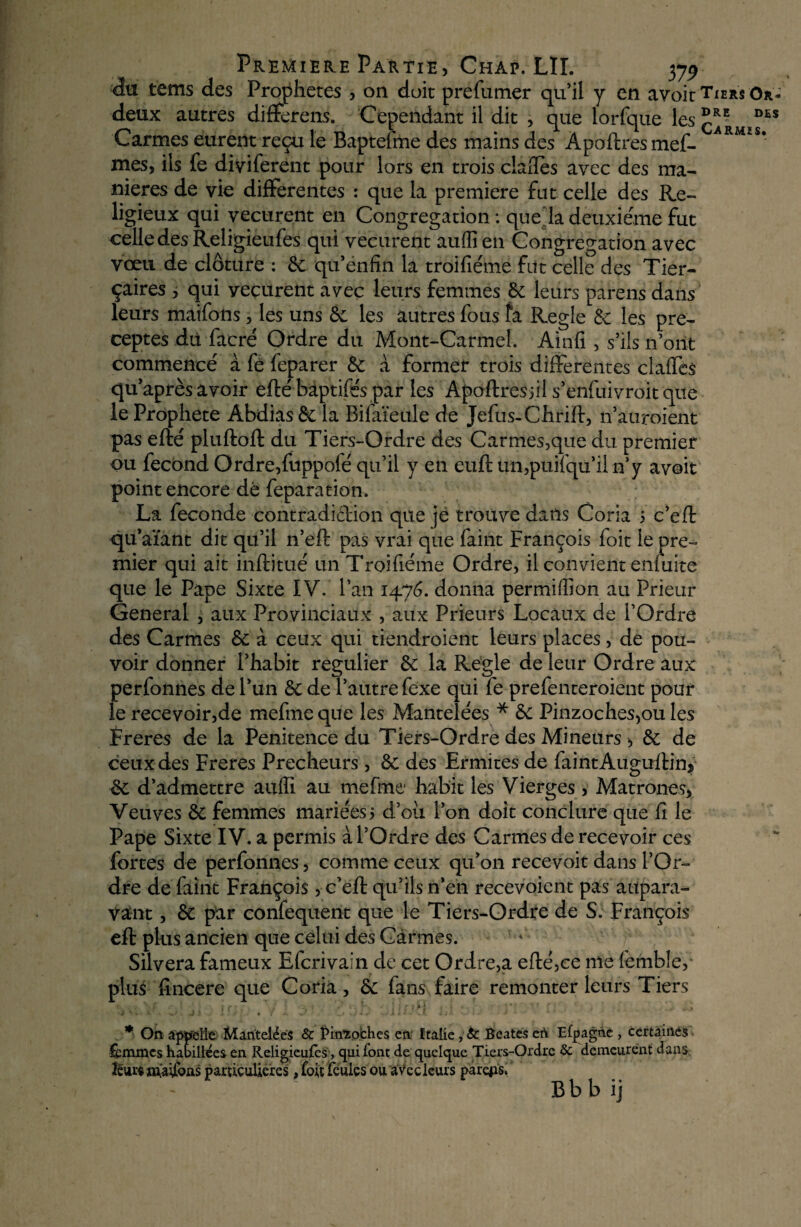 du tems des Prophètes , on doit prefumer qu’il y en avoit Tiers Or- deux autres différais. Cependant il dit , que iorfque les D£S Carmes eurent reçu le Baptefme des mains des Âpoftres mef- ARMÏS* mes, ils fb diviferent pour lors en trois clafles avec des ma¬ niérés de vie differentes : que la première fat celle des Re¬ ligieux qui vécurent en Congrégation : que la deuxieme fut celle des Religieufes qui vécurent auffi en Congrégation avec vœu de clôture : 6c qu’enfîn la troifiéme fut celle des Tier- çaires , qui vécurent avec leurs femmes 6c leurs pareils dans leurs maifons, les uns 6c les autres fous fa Réglé 6c les pré¬ ceptes dit facré Ordre du Mont-Carmel. Ainfi , s’ils n’ont commencé a fé feparer 6c à former trois differentes claffes qu’après avoir efté bâptifés par les Apoftres jil s’enfuivroit que le Prophète Abdias 6c la Bifaïeule de Jefus-Chrift, n’auroient pas efté pluftoft du Tiers-Ordre des Car mes,que du premier ou fécond Ordre,fuppofé qu’il y en euft un,puifqu’il n’y avoit point encore dé feparation. La fécondé contradiction que je trouve dans Coria 5 c’eft qu’aïant dit qu’il n’eft pas vrai que faint François foit le pre-* mier qui ait inftitué un Troifiéme Ordre, il convient enfuite que le Pape Sixte IV. l’an 1476. donna permiffion au Prieur General , aux Provinciaux , aux Prieurs Locaux de l’Ordre des Carmes 6c à ceux qui tiendroient leurs places, de pou¬ voir donner l’habit régulier 6c la Réglé de leur Ordre aux perfonnes de l’un 6c de l’autre fexe qui fe prefenteroient pour le recevoir,de mefmeque les Mantelées * 6c Pinzoches,ou les Freres de la Penitence du Tiers-Ordre des Mineurs, 6c de ceux des Freres Prêcheurs, 6c des Ermites de faintAuguftin* £e d’admettre auffi au mefme habit les Vierges , Matrones, Veuves 6c femmes mariées 5 d’ou l’on doit conclure que fi le Pape Sixte IV. a permis à l’Ordre des Carmes de recevoir ces fortes de perfonnes, comme ceux qu’on recevoir dans l’Or¬ dre de faint François, c’eft qu’ils n’en recevoient pas aupara¬ vant , 8c par confequent que le Tiers-Ordre de S. François eft plus ancien que celui des Carmes. Silvera fameux Efcrivain de cet Ordre,a efté,ce me femble, plus fincere que Coria, 6c fans faire remonter leurs Tiers y ' » ^ J ! • . y. <« ' . > • ; . • X t * . • £ . i *' * On appelle Mantelées & Pin’îpches en Italie, A Beates et\ Efpagne , certaines » femmes habillées en Religieufes, qui font de quelque Tiers-Ordre 5c demeurent dans leurs nfaifons particulières, foit feules ou a vec leurs parejis, B b b ij