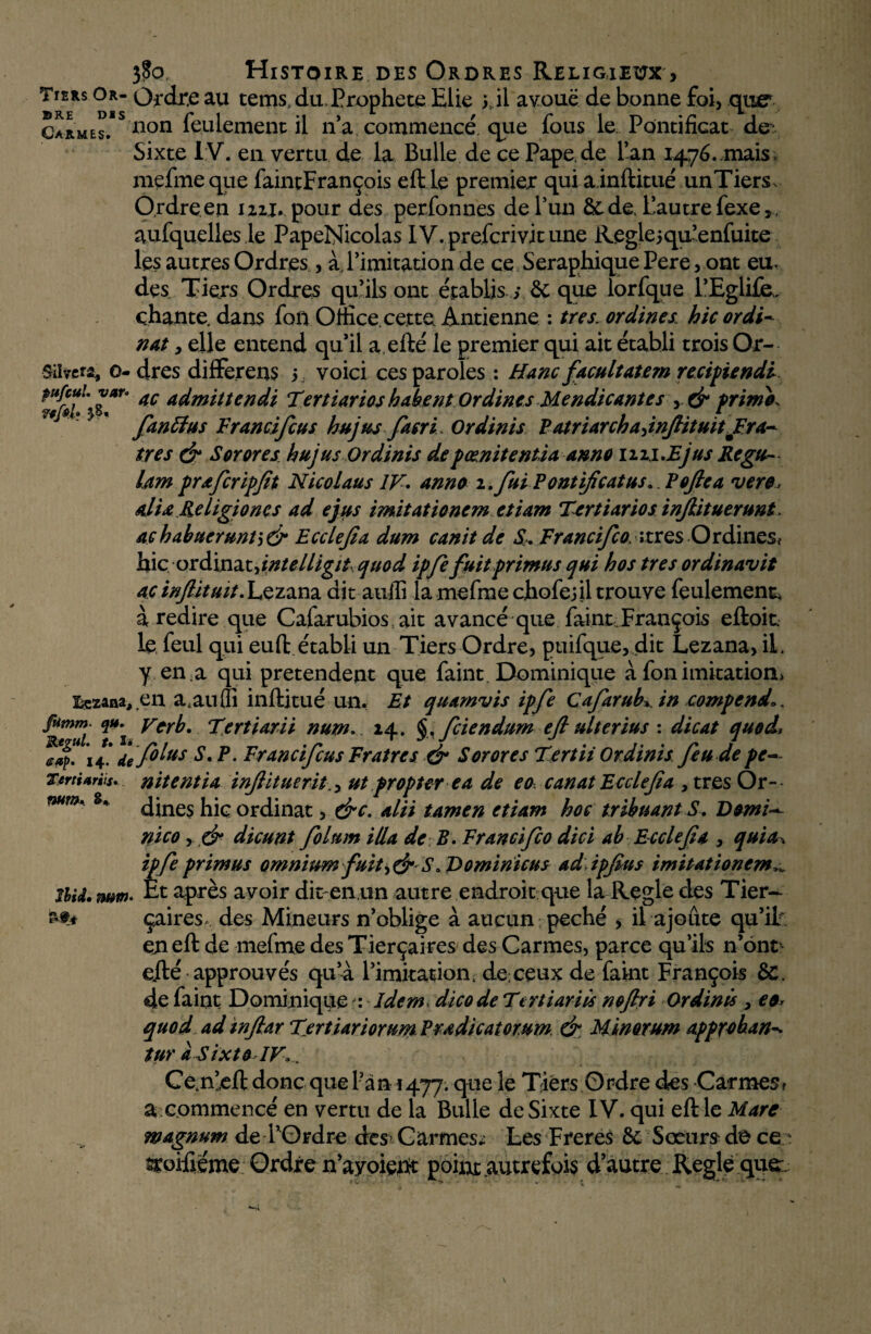 Tiers Or- Ordre au terns, du. Prophète Elie y il avoue de bonne foi, que5 Carmes. $ Don feulement il n’a commencé, que fous le Pontificat de: Sixte IV. en vertu de la Bulle de ce Pape.de Tan 1476.11^s, mefmeque faintFrançois eft le premier qui ainftitué unTiers, Ordre.en un, pour des perfonnes de l’un àc de. l’autre fexe ,, aufquelles le PapeNicolas IV.prefcrivitune Reglejqu’enfuite les autres Ordres, à l’imitation de ce SéraphiquePere,ont eu. des Tiers Ordres qu’ils ont établis ; & que lorfque l’Eglife, chante, dans fon Omce. cette Antienne : très. ordines. hic ordi- nat, elle entend qu’il a.efté le premier qui ait établi trois Or- Silvcrs., o-dres differens 5 voici ces paroles : Hanc facultatem recipiendi 4C A^mittendi Tertiarios habent Ordines Mendie ante s , & frime, fan Et us Vranci feu s hujus facri. Ordinis P atriarch a, inftituit Fr a- très & Sorores hujus Ordinis de pœnitenüa anno nu. JE jus Regu- lam prafcripfit Nicolaus IV. anno 1. fui Pontificatus*. Poftea vere, alla Religiones ad ejus imitationem etiam Tertiarios infiitueruni. achabucruntîdr Ecclefia dum canit de S. Francifco, ;tres Ordines, hic ordinat jntelligit quod ipfe fuit primus qui hostres ordinavit ac infiituit. Lezana dit auffi lamefmechofejil trouve feulement, à redire que Cafarubios ait avancé que faintFrançois eft oit. le, feul qui euft établi un Tiers Ordre, puifque, dit Lezana, il. y en a qui prétendent que faint Dominique à fon imitation^ lezana, en a.aufli inftitué un. Et quamvis ipfe Cafarub*. in compend.. fimm- 2». Ver b. Tertiarii num... 14. §, feiendum eft ulter lus : dicat quoi, *I4<’ ffoins S. P. Francifcus Fr aires & Sorores Tertii Ordinis fende pc- TertUrïis. nitentia infiitueritut propter e a de eocanat Ecclefia , très Or» mm' 8> dines hic ordinat, &c. alii tamen etiam hoc tribuant S. Demi* nico y & dicunt folum ilia de R. Francifco dici ab Ecclefia , quia-, ipfe primus omniumfuit S *T>omiriicus adipfius imitationem^ nu. ntm> Et après avoir dit en un autre endroit que la Réglé des Tier- çaires, des Mineurs n’oblige à aucun péché , il ajoute qu’if en eft de mefme des Tierçaires des Carmes, parce qu’ils n’ônt e.fté approuvés qu’à l’imitation. de;ceux de faint François &C. de faint Dominique : Idem dicode Ttrtiariü nofiri Ordinis , eo* quoi adinftar TertiariorumPradicatomm. & Minorum approban^ tur àsixtoIV». •9* Ce.n’eft donc que l’an 1477. que le Tiers Ordre des Carmes? a commencé en vertu de la Bulle de Sixte IV. qui eft le Mare magnum de l’Ordre des> Carmes; Les Freres Sc Sœurs de ce:' sroiftéme Ordre n’ayoient point autrefois d’autre Réglé que:;