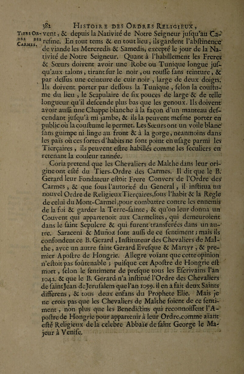 Tiers Or- vent, 8c depuis la Nativité de Notre Seigneur jufqu’au Ca~ Carme^ES re^me* tollt tems &c en tout lieu, ils gardent l’abftinence de viande les Mercredis 8c Samedis, excepté le jour de la Na¬ tivité de Notre Seigneur, Quant à l’habillement les Freres 6c Sœurs doivent avoir une Robe ou Tunique longue jus¬ qu'aux talons, tirant fur le noir , ou rouflè fans teinture, 8c par delTus une ceinture de cuir noir , large de deux doigts. Ils doivent porter par deflous la Tunique , félon la couftu- me du lieu , le Scapulaire de fix pouces de large 6c de telle longueur qu’il defcende plus bas que les genoux. Ils doivent avoir auffi une Chappe blanche à la façon d’un manteau des¬ cendant jufqu’à mi jambe, 6c ils la peuvent mefme porter en public ou la couftume le permet. Les Sœurs ont un voile blanc fans guimpe ni linge au front 6c à la gorge, neanmoins dans les païs ou ces fortes d’habits ne font point enufage parmi les Tierçaires , ils peuvent eftre habillés comme les Séculiers en retenant la couleur tannée. Coria prétend que les Chevaliers de Malthe dans leur ori¬ gine ont efté du Tiers-Ordre des Carmes. Il dit que. le B: Gérard leur Fondateur eftoit Frere Convers de l’Ordre des' Carmes, 6c que fous l’autorité du General, il inftitua un nouvel Ordre de ReligieuxTierçaires,fous l’habit 6c la Réglé de celui du Mont-Carmel,pour combattre contre les ennemis de la foi 6c garder la Terre-Sainte, 6c qu’on leur donna un Couvent qui appartenoit aux Carmélites, qui demeuroient dans le Saint Sépulcre 6c qui furent transférées dans un au¬ tre. Saraceni 6c Munoz font auffi de ce Sentiment ; mais ils confondent ce B. Gérard , Inftituteur des Chevaliers de Mal- the, avec un autre Saint Gérard Evefque 6c Martyr , 6c pre¬ mier Apoftre de Hongrie. Allegre voïant que cette opinion n’eftoit pas Soutenable j puifque cet Apoftre de Hongrie eft niort, Selon le Sentiment de prefque tous les EScrivains l’an 1042. 6c que le B. Gérard n’a inftitué l’Ordre des Chevaliers de Saint Jean dejerufalem que l’an 105)5). il en a fait deux Saints differens , 6c tous deux enfans du Prophète Elie. Mais je ne crois pas que les Chevaliers de Malthe foient de ce Senti¬ ment , non plus que les Bénédictins qui reconnoiflent l’A- poftrede Hongrie pour appartenir à leur Ordre,comme aïant efté Religieux delà célébré Abbaïe de Saint George le Ma¬ jeur à Venife^ - - . 44