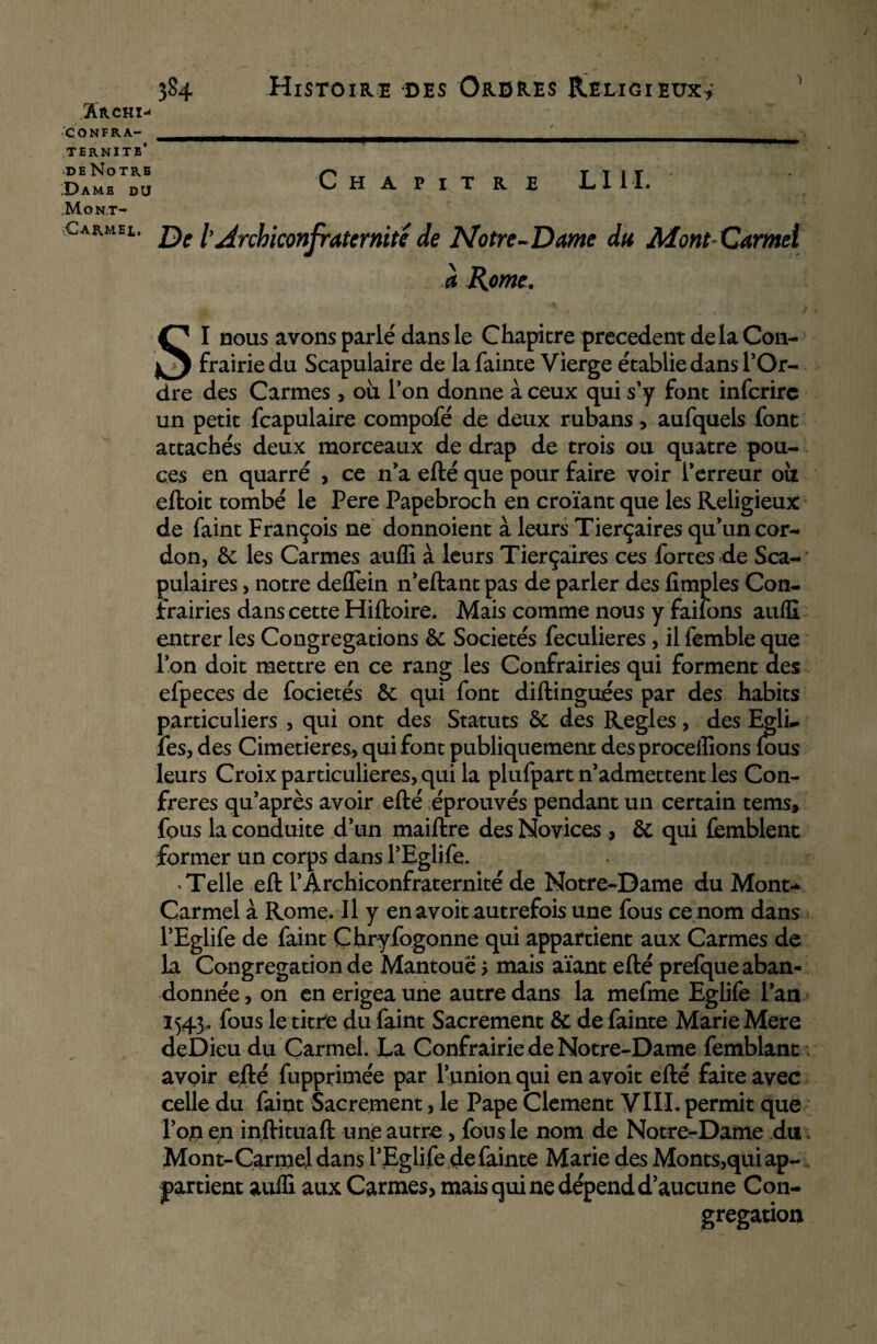 'i Archï-< CONFRA¬ TERNITE’ de Notre ‘Dame du JMont- Carmel, C H A P I T R lui. De l Arcbiconfratemité de Notre-Dame du Mont Carmel a Home. SI nous avons parié dans le Chapitre precedent de la Con- frairie du Scapulaire de la fainte Vierge établie dans l'Or- dre des Carmes, ou l’on donne à ceux qui s'y font inferire un petit fcapulaire compofé de deux rubans, aufquels font attachés deux morceaux de drap de trois ou quatre pou¬ ces en quarré , ce n'a efté que pour faire voir Perreur ou eftoit tombé le Pere Papebroch en croïant que les Religieux de Paint François ne donnoient à leurs Tierçaires qu'un cor¬ don, ôc les Carmes auffi à leurs Tierçaires ces fortes de Sca¬ pulaires , notre deffein n’eftant pas de parler des fimples Con- frairies dans cette Hiftoire. Mais comme nous y failons auffi entrer les Congrégations & Sociétés fecuiieres, il femble que l’on doit mettre en ce rang les Confrairies qui forment des efpeces de focietés ôc qui font diftinguees par des habits particuliers , qui ont des Statuts &i des Réglés, des Egli- fes, des Cimetières, qui font publiquement des procédions fous leurs Croix particulières, qui la plufpart n'admettent les Con¬ frères qu’après avoir efté éprouvés pendant un certain tems, fous la conduite d'un maiftre des Novices , & qui femblent former un corps dans PEglife. * Telle eft l'Archiconfraternité de Notre-Dame du Mont- Carmel à Rome. Il y en avoit autrefois une fous ce nom dans PEglife de Paint Çhryfogonne qui appartient aux Carmes de la Congrégation de Mantouë ? mais aïant efté prefque aban¬ donnée , on en erigea une autre dans la mefme Eglife l'an 1543. fous le titre du faint Sacrement & de fainte Marie Mere deDieu du Carmel. La Confrairie de Notre-Dame femblant avoir efté fupprimée par l'union qui en avoit efté faite avec celle du faint Sacrement, le Pape Clament VIII. permit que l'on en inftituaft une autre , fous le nom de Notre-Dame du Mont-Carmel dans PEglife de fainte Marie des Monts,qui ap¬ partient auffi aux Carmes, mais qui ne dépend d'aucune Con¬ grégation