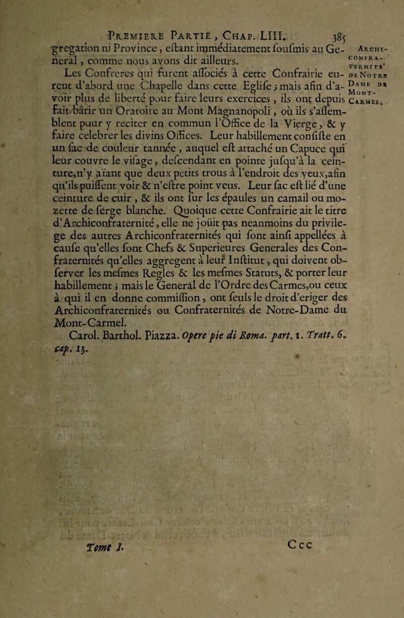 Premiekë Partie , Chap. LUI; 385 gregation ni Province, eftant immédiatement foufmis au Ge¬ neral , comme nous avons dit ailleurs. Les Confrères qui furent aflociés à cette Confrairie eu¬ rent d’abord une Chapelle dans cette Eglife;mais afin d’a¬ voir plus de liberté pour faire leurs exercices , ils ont depuis fait bâtir un Oratoire au Mont Magnanopoli, ou ils s’aflem- blent pour y reciter en commun l’Office de la Vierge, &: y faire ceiebrer les divins Offices. Leur habillement confifte en un fac de couleur tannée , auquel eft attaché un Capuce qui leur couvre le vifage, defcendant en pointe jufqu’à la cein¬ ture, n’y aïant que deux petits trous à l’endroit des yeux,afin qu’ils puiftent voir & n’eftre point veus. Leur fac eft lié d’une ceinture de cuir , 8c ils ont fur les épaules un camail ou mo- zette de lerge blanche. Quoique cette Confrairie ait le titre d’Archiconrraternité, elle ne joüit pas neanmoins du privilè¬ ge des autres Archiconfraternités qui font ainlî appellées à caufe qu’elles font Chefs & Supérieures Generales des Con¬ fraternités quelles aggregent à leur Inftitut, qui doivent ob~ ferver les mefmes Réglés les mefmes Statuts, porter leur habillement j mais le General de l’Ordre des Carmes,ou ceux à qui il en donne commiffion, ont feulsle droit d’eriger des Archiconfraternités ou Confraternités de Notre-Dame du .Mont-Carmel. Carol. Barthol. Piazza. Opéré pie di Roma. part„ 1. Tratt. 6. cap. 13» ArcHI> CONFRA¬ TERNITE’ de Notre Dame di Mont- Ca-rmei.* T me J, ; S“ Ccc