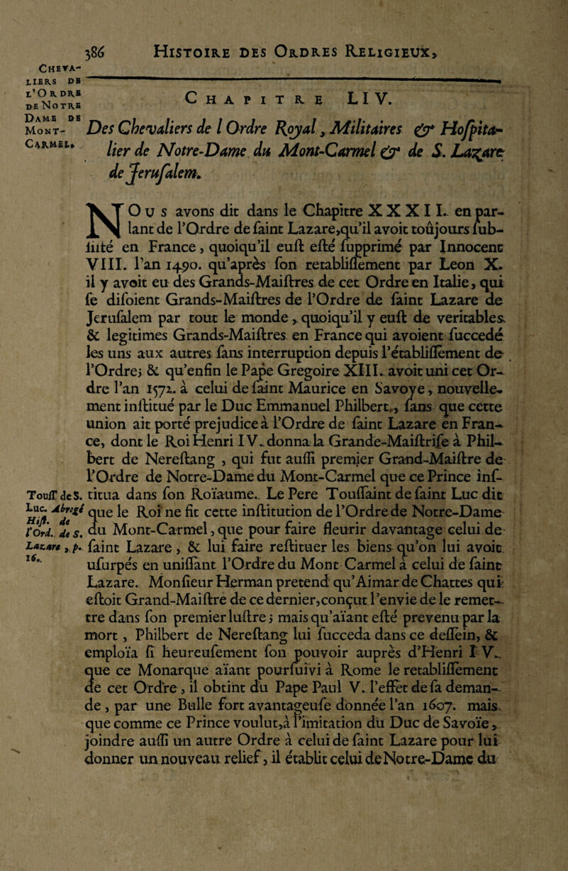 Cheva¬ liers DE l’O R DRE de Notre Chapitre LIV. Dame de Mont- Carmêw Des Chevaliers de l Ordre Royal > Militaires & Hofpita* lier de Notre-Dame du Mont-Carmel çÿ4 de S. Lazare dejerufalem* NO u s avons dit dans le Chapitre XXXII- en par¬ lant de l’Ordre defaint Lazare,qu’ il avoit toujours iub- liité en France, quoiqu’il euft efté fupprimé par Innocent VIII. l’an 1490. qu’après fon retabliflèment par Leon X. il y avoit eu des Grands-Maiftres de cet Ordre en Italie, qui fe difoient Grands-Maiftres de l’Ordre de faint Lazare de Jerufalem par tout le monde quoiqu’il y euft de véritables* & légitimés Grands-Maiftres en France qui avoient fuccedé les uns aux autres fans interruption depuis l’établiflèment de l’Ordrei & qu’enfin le Pape Grégoire XIII. avoit uni cet Or¬ dre l’an 1571, à celui defaint Maurice en Savoye, nouvelle¬ ment inftitué par le Duc Emmanuel Philbert,, fans que cette union ait porté préjudice à l’Ordre de faint Lazare en Fran¬ ce, dont le Roi Henri IV., donna la Grande-Maiftrife à Phil¬ ibert de Nereftang , qui fut auffi premier Grand-Maiftre de l’Ordre de Notre-Dame du Mont-Carmel que ce Prince inf- ToufFdeS. titua dans fon Roïaume., Le Pere Touffaint defaint Luc dit h!/* AbJe^ °lU€ ne fit cette inftitution de l’Ordre de Notre-Dame ïorL de s. du Mont-Carmel, que pour faire fleurir davantage celui de Laztr* rp. faint Lazare, & lui faire refti tuer les biens qu’on lui avoit. 160 ufurpés en unifiant l’Ordre du Mont Carmel à celui de faint Lazare. Monfieur Herman prétend qu’Aimar de Chattes qufc eftoit Grand-Maiftre de ce dernier,conçut l ’envie de le remet¬ tre dans fon premier luftre 5 mais qu’aïant efté prévenu par la mort, Philbert de Nereftang lui fucceda dans ce deflèin, & emploïa fi heureufement fon pouvoir auprès d’Henri IV» que ce Monarque aïant pourluivi à Rome le retabliflèment ae cet Ordre, il obtint du Pape Paul V. l’effet de fa deman¬ de , par une Bulle fort avantageufe donnée l’an 1607. mais, que comme ce Prince voulut,à l’imitation du Duc de Savoie , joindre auffi un autre Ordre à celui de faint Lazare pour lui donner un nouveau relief > il établit celui de Notre-Dame du
