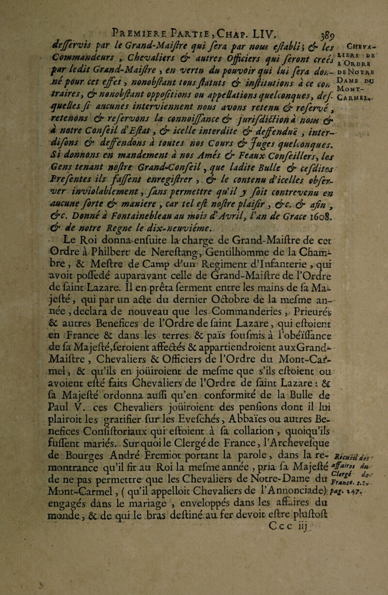 / Première Partie ,Chap. LIV. $89 dejférvis par le Grand-Maiflrt qui fera, par nous eflabli; & les Ch» va* Commandeurs , chevaliers & autres Officiers qui feront créés “o*sDR*“ par ledit Grand-Maiftre , en vertu du pouvoir qui lui fera dos.- deNotre né pour cet effet, nonobfiant tous fiat ut s é* infiitutions à ce con D'ü traire s, & nonobfiant oppofitions on appellations quelconques, def- Ca°rmeî^ quelles, fi aucunes interviennent nous avons retenu & refiervé, retenons & referions U connoiffance & jurifidittiona nous & a notre Confie il d'Efiat, & icelle interdite & deffenduè , inter— difions & deffendons à toutes nos Cours & Juges quelconques. Si donnons en mandement à nos Ames & Féaux Confie il 1er s, les Gens tenant nofire Grand-Confieil, que ladite Bulle & cefidit&s Frefient es ils Jaffe nt enregifircr , & le contenu d'icelles obser¬ ver inviolablement ,fims permettre qu'il j fioit contrevenu en aucune fiorte & maniéré , car tel efi. nofire plaifir , &c. & afin 3 &c. Donné a Fontainebleau au mois £ Avril, Fan de Grâce 1608, & de notre Régné le dix-neuviéme. Le Roi donna enfuite læ charge de Grand-Maiftre de cet Ordre à Philberr de Nereftang,. Gentilhomme de la Charnu bre , & Meftre de Camp d’un Régiment d’infanterie , qui avoir pofledé auparavant celle de Grand-Maiftre de l’Ordre de faine Lazare. Il en prêta ferment entre les mains de fa Ma^- jefté , qui par un a£te du dernier Octobre de la mefme an¬ née , déclara de nouveau que les Gommanderies, Prieurés èc autres Bénéfices de l’Ordre de faint Lazare , qui eftoient en France êi dans les terres- & païs fou finis à l’obéïflance de fa Majefté,feroient affectés & appartiendroient auxGrand- Maiftre 3 Chevaliers êc Officiers de l’Ordre du Mont-Car¬ mel, ôc qu’ils en joiiiroient de mefme que s’ils eftoient ou avoient efté faits Chevaliers de l’Ordre de faint Lazare : &£ fa Majefté ordonna auffi qu’en conformité de la Bulle de Paul V. ces Chevaliers joiiiroient des penfîons dont il lui plairoit les gratifier fur.les Evefchés, Aobaïes ou autres Bé¬ néfices Confiftoriaux qui eftoient à fa collation, quoiqu’ils fuflènt mariés. Sur quoi le Clergé de France, l’Archevelque de Bourges André Eremiot portant la parole, dans lare- jlicuèd'drs^ montrance qu’il fit au Roi la mefme année , pria fa Majefté *f*ir** fa¬ de ne pas permettre que les Chevaliers de Notre-Dame du France. Jfi Mont-Carmel, ( qu’il appelloit Chevaliers de l’Annonciade):^. 147. engagés dans le mariage , enveloppés dans les affaires du monde 5 & de qui.le bras deftinéaufer devoir eftre pluftoft X . ^ Ccc nj;