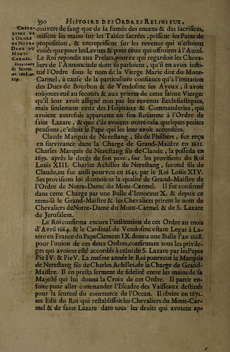 3s>o Histoire desOrdres Religieux, Cheva- couvert de fang que de la fumée des encens & des lacrifices, * Ordre* rniflènc les mains fur les Tables facrées ,priflènt les Pains de i>eNotre propofition , & entrepriflènt fur les revenus qui n’eftoient Mont-DU v°üés que pour lesLevites & pour ceux qui offroient à 1* Autel. Carmel. Le Roi répondit aux Prélats,pour ce qui regardoit les Cheva- dlznv*ntt*ire liers de l’Annonciade dont ilsparloient, qu’il en avoir infti- an. i6i*S*r.tu^ l’Ordre fous le nom de la Vierge Marie dite du Mont¬ ra*. Carmel, à caufe de la particulière confiance qu’à l’imitation des Ducs de Bourbon & de Vendofme fes Ayeux , il avoic toujours eue au fecours & aux prières de cette fainte Vierge: qu’il leur avoit affigné non pas les revenus Ecclefiaftiques, mais feulement ceux des Hofpitaux &c Commanderies, qui avoient autrefois appartenu en fon Roïaume à l’Ordre de faint Lazare , & que s’ils avoient outre cela quelques petites penfions> c’eftoit le Pape qui les leur avoit accordées. Claude Marquis de Nereftang , fils de Philbert, fut reçu en furvivance dans la Charge de Grand-Maiftre en igii. Charles Marquis de Nereftang fils de Claude , la poflèda en ié}5>. après le décès de fon perc , fur les provifions du Roi Loüis XIII. Charles Achilles de Nereftang, fécond fils de Claude,en fut auffi pourveu en 1645. j>ar le Roi Loüis XIV. Ses provifions lui donnoient la qualité de Grand-Maiftre de l’Ordre de Notre-Dame du Mont-Carmel. 11 fut confirmé dans cette Charge par une Bulle d’innocent X. &: depuis ce tems-là le Grand-Maiftre ôc les Chevaliers prirent le nom de Chevaliers deNotre-Dame du Mont-Carmel & de S. Lazare de Jerufalem. Le Roi confirma encore Finftitution de cet Ordre au mois d’Avril 1664. & le Cardinal de Vendofme eftant Légat à La- tere en France du PapeClement IX.donna une Bulle l’an 1668* pour l’union de ces deux Ordres,confirmant tous les privilè¬ ges qui avoient efté accordés à celui de S. Lazare par lesPapes Pie IV. & Pie V. La mefme année le Roi pourveut le Marquis de Nereftang fils deCharles Achilles,de laCharge de Grand- Maiftre. Il en prefta ferment de fidelité entre les mains de fa Majefté qui lui donna la Croix de cet Ordre. Il partit en- fuite pour aller commander l’Efcadredes Vaifieaux deftinés pour la feureté du commerce de l’Océan. Il obtint en 1672. un Edit du Roi qui reftablifloitles Chevaliers du Mont-Car¬ mel & de faint Lazare dans tous les droits qui avoient ap-»