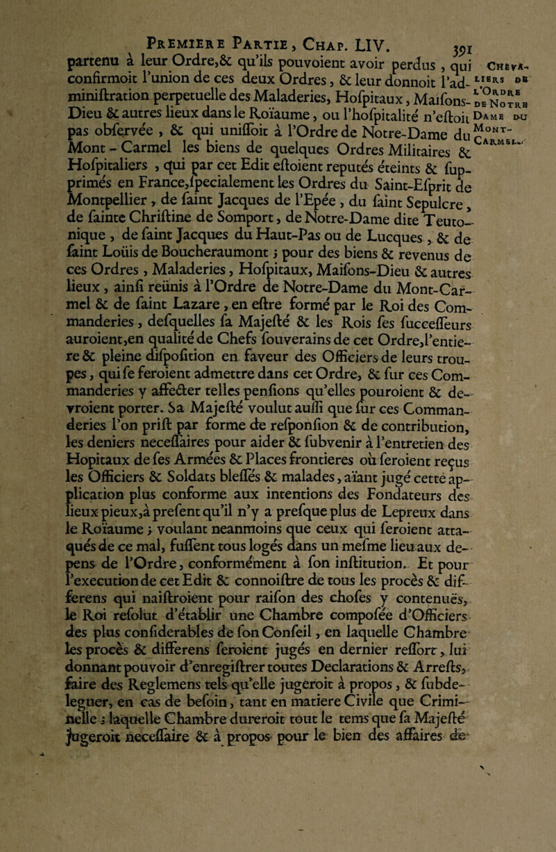 Premiers Partie> Chap. LIV. 35>x partenu à leur Ordre,6c qu’ils pouvoient avoir perdus , qui Ctnrk- confirmoit l’uniondeees deux Ordres, 6cleurdonnoit lad- VBRS °* minoration perpétuelle des Maladeries, Hofpitàux, Maifons- Ï?nItIb Dieu 6c autres lieux dans le Roïaume, ou l’hofpitalité n’eftoit Dame «*r pas obfervée , 6c qui uniffoit à l’Ordre de Notre-Dame duc°MT- Mont - Carmel les biens de quelques Ordres Militaires 6e ARM5Ï~' Hofpitaliers , qui par cet Edit eftoient repute's e'teints 6c fup- prime's en France,! pecialement les Ordres du Saint-Efprit de Montpellier > de faint Jacques de l’Epée , du faint Sépulcre, de fainte Chriftine de Somport, de Notre-Dame dite Teuto- nique , de faint Jacques du Haut-Pas ou de Lucques y 6e de faint Loüis de Boucheraumont j pour des biens 6e revenus de ces Ordres, Maladeries, Hofpitàux, Maifons-Dieu 6e autres lieux , ainfi réunis à l’Ordre de Notre-Dame du Mont-Car¬ mel 6e de faint Lazare , en eftre formé par le Roi des Com¬ manderas , defquelles fa Majefté 6e les Rois fes fucceffeurs auroient,en qualité de Chefs fouverainsde cet Ordre,l’entie- re 6e pleine difpofition en faveur des Officiers de leurs trou¬ pes , quife feroient admettre dans cet Ordre, 6e fur ces Com- manderies y affe&er telles pendions qu’elles pouroient 6e de-' yroient porter. Sa Majefté voulut auffi que fur ces Comman- deries l’on prift par forme de refponfion 6e de contribution, les deniers neceffaires pour aider 6e fubvenir à l’entretien des Hôpitaux de fes Armées 6e Places frontières où feroient reçus les Officiers 6e Soldats bleftes 6e malades ,aïant jugé cette ap¬ plication plus conforme aux intentions des Fondateurs des lieux pieux,àprefent qu’il n’y a prefque plus de Lepreux dans le Roïaume ; voulant neanmoins que ceux qui feroient atta¬ qués de ce mal, fuflènt tous logés dans un mefme lieu aux dé¬ pens de l’Ordre, conformément à fon inftitution. Et pour l’execution de cet Edit 6c connoiftre de tous les procès 6c dif- ferens qui naiftroient pour raifon des chofes y contenues,, le Roi refolut d’établir une Chambre compofée d’Officiers> des plus confiderables de fonConfeil, en laquelle Chambre les procès 6c differens feroient jugés en dernier reflort, lui donnant pouvoir d’enregiftrer toutes Déclarations 6c Arrefts, faire des Reglemens tels qu’elle jugeroit à propos, 6c fubde- legtier, en cas de befoin, tant en matière Civile que Crimi¬ nelle ; laquelle Chambre dureroit tout le tems que fa Majefté jfugeroit neceflàire 6c à propos pour le bien des affaires de