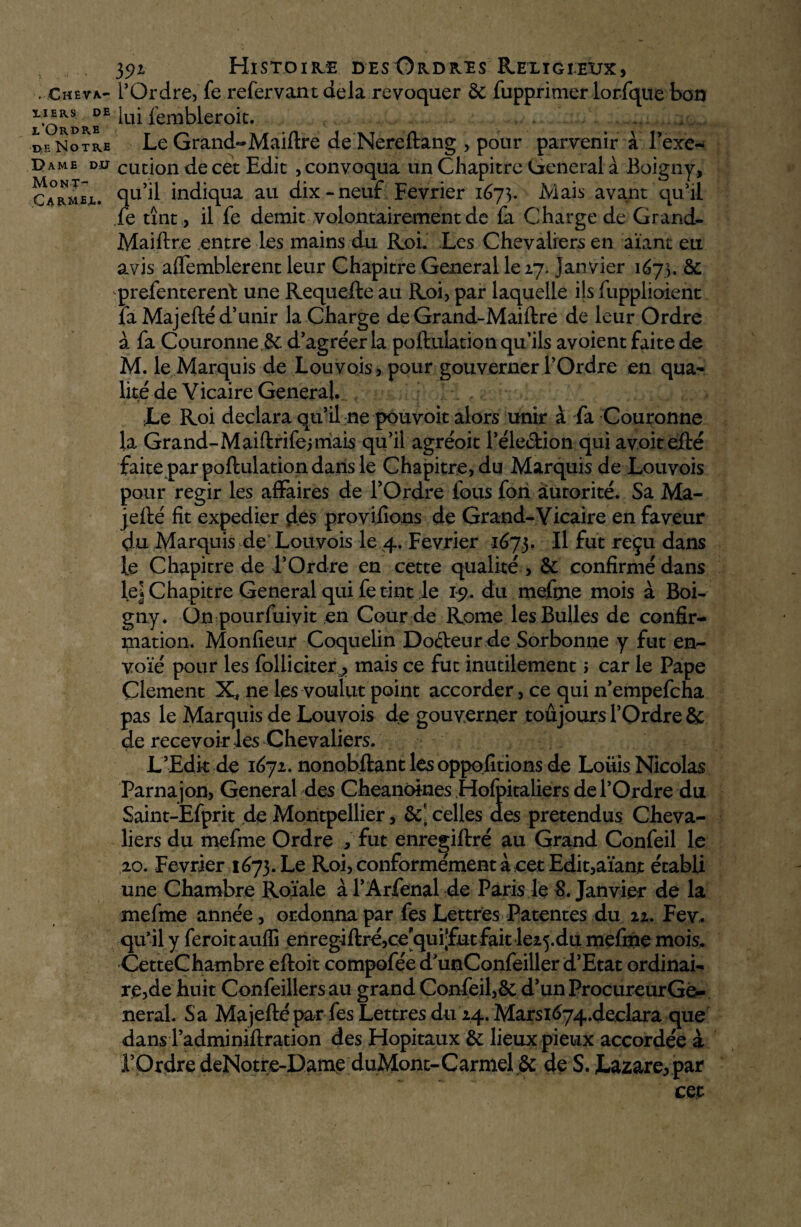 tf-S .Cheva¬ liers DE l’Ordre b Notre ame DU Mont- C a rm ex. 392 Histoire desOrdres Religieux, l’Ordre, fe refervant delà révoquer & fupprimer lorfque bon lui fembleroit. Le Grand-Maiftre deNereftang , pour parvenir à l’exe- cucion de cet Edit , convoqua un Chapitre General a Boigny, qu’il indiqua au dix-neuf Février 167]. Mais avant qu'il fe tînt, il fe démit volontairement de la Charge de Grand- Maiftre entre les mains du Roi. Les Chevaliers en aïant eu avis aflemblerent leur Chapitre General le 27. janvier 1673. & prefenterent une Requefte au Roi, par laquelle ils fupplioient la Majefté d’unir la Charge de Grand-Maiftre de leur Ordre à fa Couronne Sc d’agréer la poftulation qu’ils avoient faite de M. le Marquis de Louvois, pour gouverner l’Ordre en qua¬ lité de Vicaire General. Le Roi déclara qu’il ne pouvoit alors unir à fa Couronne la Grand-Maiftrifejmais qu’il agréoit l’élection qui avoitefté faite par poftulation dans le Chapitre, du Marquis de Louvois pour régir les affaires de l’Ordre fous fori autorité. Sa Ma- jefté fit expedier des provifions de Grand-Vicaire en faveur du Marquis de Louvois le 4. Février 1673. Il fut reçu dans le Chapitre de l’Ordre en cette qualité , & confirmé dans le| Chapitre General qui fe tint le 19. du mefrne mois à Boi¬ gny. On pourfuivit en Cour de Rome les Bulles de confir¬ mation. Monfieur Coquelin Docteur de Sorbonne y fut en¬ voie pour les foliiciter j, mais ce fut inutilement ; car le Pape Çlement Xf ne les voulut point accorder, ce qui n’empefcha pas le Marquis de Louvois de gouverner toujours l’Ordre & de recevoir les Chevaliers. L’Edk de 1671. nonobftant les oppositions de Louis Nicolas Parnajon, General des Cheanoines Hofpitaliers de l’Ordre du Saint-Efprit de Montpellier, &' celles des prétendus Cheva¬ liers du mefrne Ordre , fut enregiftré au Grand Confeil le ao. Février 1673. Le Roi, conformément à cet Edit,aïant établi une Chambre Roïale à l’Arfenal de Paris le S. Janvier de la mefrne année , ordonna par fes Lettres Patentes du 22. Fev. qu’il y feroit auflî enregiftré,cequit1fut fait le25du mefrne mois. CetteChambre eftoit compofée a’unConfeiller d’Etat ordinai¬ re,de huit Confeillers au grand Confeil,& d’unProcureurGé- neral. Sa Majefté par fes Lettres du 24. Marsi674.declara que dans l’adminiftration des Hôpitaux & lieux pieux accordée à ’Ordre deNotre-Dame duMont-Carmel & de S. Lazare, par cet
