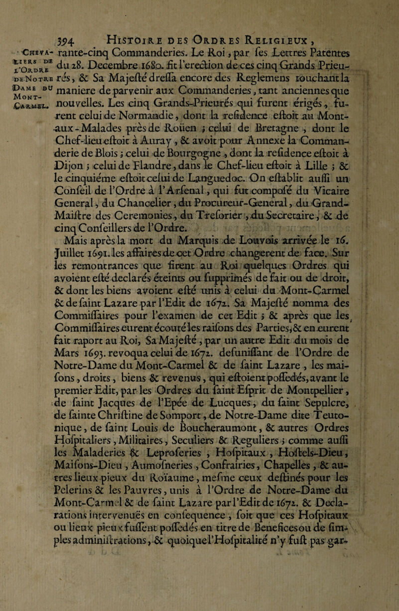 324 Histoire desOrdres Religieux, Ckeva- rante-cinq Commanderies. Le Roi ,par fes Lettres Patentes x’Okdre* 2^- Décembre 1680. £t lereclion de ces cinq Grands Prieu- de Notre rés, 8c Sa Majefté drefla encore des Reglemens touchant la Mont Dü man*ere de parvenir aux Commanderies, tant anciennes que £*ruli* nouvelles. Les cinq Grands-Prieurés qui furent érigés , fu¬ rent celui de Normandie, dont la refidenuce eftoit au Mont- -aux-Malades près de Roiïen j celui de Bretagne , dont le Chef-lieu eftoit à Auray , 8c avoit pour Annexe la Comtnan- derie de Blois 3 celui de Bourgogne , dont la refidence eftoit à Dijon 5 celui de Flandre, dans le Chef-lieu eftoit à Lille 3 8c le cinquième eftoit celui de Languedoc. On eftablit auffi un Confeil de l’Ordre à l’Arfenal, qui fut compofé du Vicaire General, du Chancelier, du Procureur-General, du Grande Maiftre des Ceremonies, du Treforier , du Secrétaire, 8c -de cinq Confeillers de l’Ordre. Mais après la mort du Marquis de Lotirais arrivée le 16. Juillet i65)i.lesaffaires de cet Ordre changèrent de face. Sur les remontrances que firent au Roi quelques Ordres qui avoient eûé déclarés éteints ou fopprimés de fait ou de droit, 8cdont lesbiens avoient efté unis à celui du Mont-Carmel 8c de faint Lazare par l’Edit de 167a. Sa Majefté nomma des Commiftaires pour l’examen de cet Edit 3 8c après que les. Commiffaires eurent écouté les raifons des Parties,8c en .eurent fait raport au Roi, Sa Majefté, par mi autre Edit du mois de Mars 1693. révoqua celui de 1672. defuniftant de l’Ordre de Notre-Dame du Mont-Carmel 8c de faint Lazare , les mai- fons, droits, biens 8c revenus, qui eftoiempoflèdés, avant le premier Edit, par les Ordres du faint Efprit de Montpellier, de faint Jacques de l’Epée de Lacques , du faint Sépulcre, de fainte Chriftine de Somport, de Notre-Dame dite Teuto- nique, de faim Louis de Boucheraumont, 8c autres Ordres Hofpitaliers , Militaires, Séculiers 8c Réguliers 3 comme auffi les Maladeries 8c Leproferies , Hofpitaux , Hoftels-Dieu, Maifons-Dieu , Aumofneries , Confrairies, Chapelles , 8c au¬ tres lieux pieux du Roïaume, mefme ceux deftinés pour les Pèlerins 8c les Pauvres, unis à l’Ordre de Notre-Dame du Mont-Carmel 8c de faint Lazare par l’Edit de 1672. 8c Décla¬ rations intervenues en confequence , foit que ces Hofpitaux ou lieux pieux fuftent pofledés en titre de Beneficesoude (im¬ pies adminiftrations, 8c quoiquei’Hofpitalité n’y fuft pas gar-