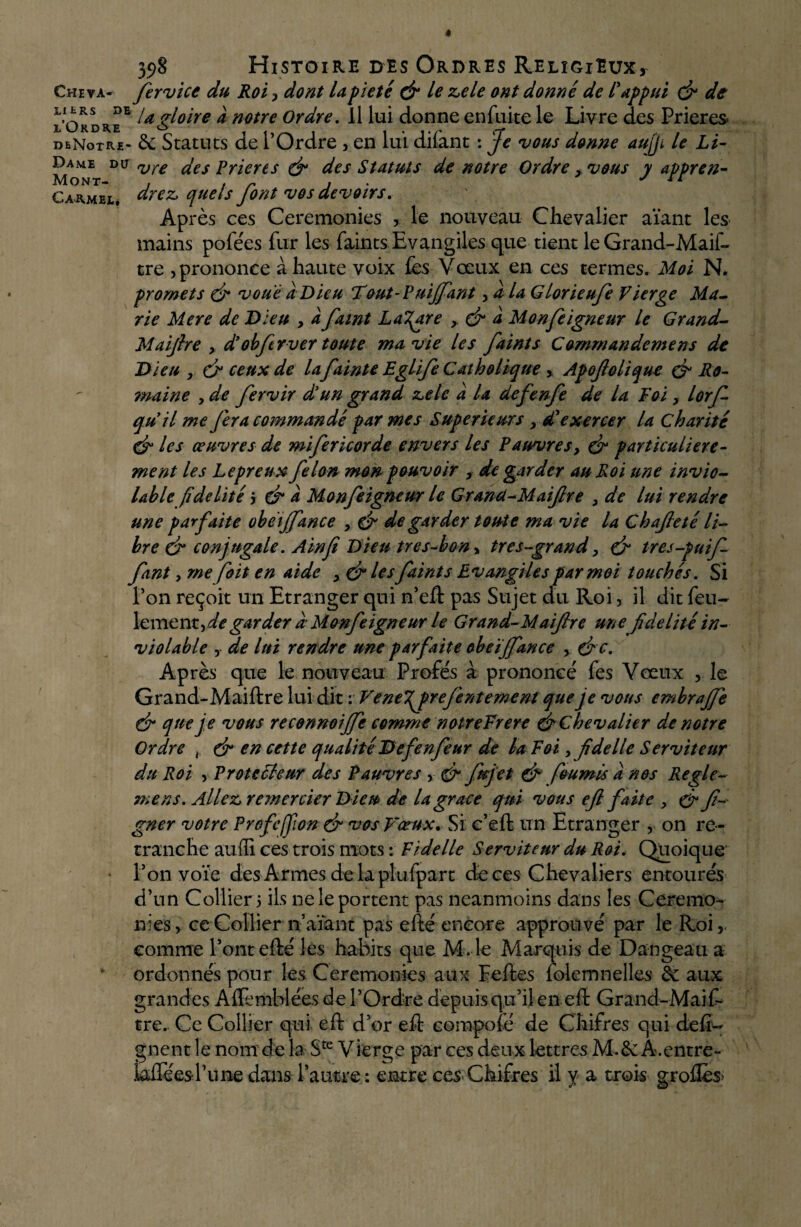 398 Histoire des Ordres Religieux, Cheva- fervice du Roi, dont U pieté & le zele ont donné de l'appui (fi de li tRS de ^ gloire à notre Ordre. Il lui donne enfuite le Livre des Prières X* O R D R H ^ ^ j . \ % A * f* 1 / dbNotre- &: Statuts de 1 Ordre , en lui dilant : je vous donne aujji le Li- Dame du vre Jes prier es (fi des Statuts de notre Ordre > vous y appren- Carmel, drez» quels font vos devoirs. Après ces Ceremonies , le nouveau Chevalier aïant les mains pofées fur les faints Evangiles que tient le Grand-Maif- tre , prononce à haute voix fes Vœux en ces termes. Moi N. promets (fi voué a Dieu Tout-Puijfant, a la Glorieufe Vierge Ma¬ rie Mere de Dieu , a famt Lazare > (fi â Monfeigneur le Grand- Maijlre , d’obfervcr toute ma vie les faints Commandemens de Dieu x (fi ceux de la fainte Eglife Catholique , Apofolique (fi Ro¬ maine , de fervir d'un grand zelc à U defenfe de la Foi > lorfi qu'il me fera commandé par mes Supérieurs y d'exercer la charité (fi les œuvres de mifericorde envers les Pauvres, (fi particulière¬ ment les Lepreux félon mon pouvoir , de garder au Roi une invio¬ lable fidélité j (fi a Monfeigneur le Grancl-Maifire , de lui rendre une parfaite obeijfance , (fi de garder toute ma vie la Chaf eté li¬ bre (fi conjugale. Ain fi Dieu tre s-bon» très-grand > (fi tres-puif font, me fiait en aide > (fi les faints Evangiles par moi touchés. Si Pon reçoit un Etranger qui n’eft pas Sujet du Roi, il dit feu- lemenx.yde garder d Monfeigneur le Grand-Maiftre une fidelité in¬ violable y de lui rendre une parfaite obeijfance , (fi e. Après que le nouveau Profe's à prononcé fes Vœux , le Grand-Maiftre lui dit : VeneT^preJentement que je vous embraffie (fi que je vous reconnoiffie comme notreFrere (fi Chevalier de notre Ordre x (fi en cette qualité Defenfeur de la Foi , fidelle Serviteur du Roi , Protecteur des Pauvres , (fi fujet (fi fournis a nos Regle- mens. Allez, remercier Dieu de la grâce qui vous ejl faite , (fi f- gner votre Profeffion (fi vos Vœux. Si c’eft un Etranger , on re¬ tranche aufli ces trois mots : Fidelle Serviteur du Roi. Quoique l’on vote des Armes de la plufpart de ces Chevaliers entourés d’un Collier 5 ils ne le portent pas neanmoins dans les Ceremo¬ nies , ce Collier n’aïant pas efté encore approuvé par le Roi, comme l’ont efté les habits que M. le Marquis de Dangeau a ordonnés pour les Ceremonies aux Feftes folemnelles de aux grandes Alfemblées de l’Ordre depuis qu’il en eft Grand-Maif¬ tre. Ce Collier qui eft d’or eft compolé de Chifres qui défi- gnent le nom delà Ste Vierge par ces deux lettres M-.&Â.entre- l’une dans l’autre : entre ces Chifres il y a trois grofles>