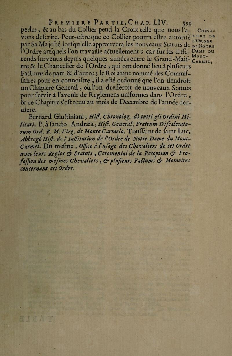 P & E M I E H E P A K 11 E> Ch AP. LIV, J99 perles, Seau bas du Collier pend la Croix telle que nous la- Chsva- vons deferite. Peut-eftreque ce Collier pourra eftre aucorifé par SaMajefté lorfqu’elle approuvera les nouveaux Statuts de DE Notre l’Ordre aufquels Ton travaille actuellement 3 car fur les diffe- Dame du rends furvenus depuis quelques années entre le Grand-Maif- Carmel tre &: le Chancelier de l’Ordre , qui ont donné lieu à plufieurs Faétun^sde part & d’autre 3 le Roi aïant nommé des Commif- faires pour en connoiftre , il aefté ordonné que l’on tiendroit un Chapitre General> ou l’on drefleroit de nouveaux Statuts pour fervir à l’avenir de Reglemens uniformes dans l’Ordre > & ce Chapitre s’eft tenu au mois de Décembre de l’année der¬ nière. Bernard Giufliniani, Hifi. chronolog. di tutti gli Ordini Mi¬ litari. P. à fancto Andræa> Hifi. General\ Fratrum Difcalceato- rum Ord. B. M. Virg. de Monte Carmelo. Touflaintde faint Luc, AbbregéHifi. de ïInftitution de l*Ordre de Notre-Dame du Mont- Carmel. Du mefme , office à Fufâge des chevaliers de cet Ordre avec leurs Réglés & Statuts , Cérémonial de la Réception & Pro- feffion des mefme s chevaliers, & plufieurs Taffums & Mémoires concernant cet Ordre*