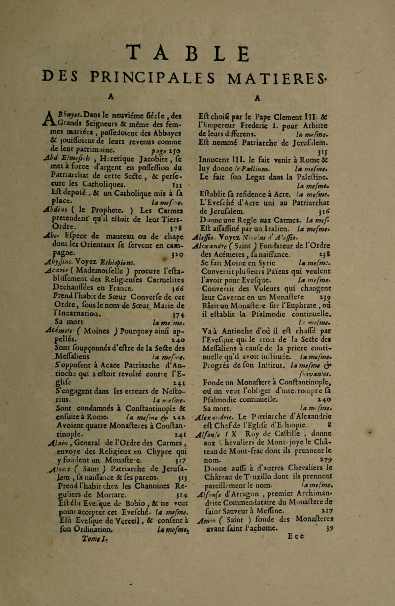 DES PRINCIPALES MATIERES’ A'Ëbayes,Dans le neuvième ficelé , des Grands Seigneurs âc même des fem¬ mes mariées , pofledoienc des Abbayes & jouifloient de leurs revenus comme de leur patrimoine. Pa%,e îyo Abd Etmtfich , Hcretique Jacobitc, fc met à force d’argent en polTelfion du Patriarchat de cette Sede , ôc perfe- cute les Catholiques. m £ft dcpolé , & un Catholique mis à fa P^acc* la mef r*e. Abdi <is ( le Prophète. ) Les Carmes prétendent' qu’il citoit de leur Tiers- Ordre. 578 Abe* Efpece de manteau ou de chape dont les Orientaux fe fervent en cam¬ pagne. 32,0 Abyjjws. Voyez Ethiopiens. Aoeirie ( Mademoifelle ) procure l’cfta- blilfement des Religieufes Carmélites Dechaulfées en France. \66 Prend 1 habit de Sœur Converfc de cct Ordre, fous le nom de Sœur Marie de l’Incarnation. 374 Sa mort la me me. Atémete ( Moines ) Pourquoy ainlï ap¬ pelles. 140 Sont foupçonnés d’eftre de la Se&e des MclTaliens la mefme. S’oppofcnt à Acacc Patriarche dJAn¬ tioche qui s eftoit révolté contre l’E- glifc 141 S’engagent dans les erreurs de Nefto- rius. la me fine» Sont condamnés à Conftantinople & en fuite à Rome. la mefme & 142. A voient quatre Monaftcres à Conftan* tinoplc. 141 Alain , General de l’Ordre des Carmes , envoyé des Religieux en Chypre qui y fondent un Monaftec. 317 .Al**'*-( Saint ) Patriarche de Jerufa- ,lem , fa nailTance & fes parens. 313 Prend l’habit chez les Chanoines Rc- guUers de Mortare- 314 Eft élu EveTque de Bobio , & ne veut point accepter cet Evefché. la mefme. Elu Evefque de Verecil , & confent à fon Ordination* la mefme* Tome h Eftchoifipar le Pape Clement III. & l’Empereur Frédéric I. pour Arbitre de leurs difFerens. la mefme. Eft nommé Patriarche de Jerufdem. W Innocent III. le fait venir à Rome 5c luy donne le Pallium. la mefme• Le fait fon Légat dans la Paleftine. la mefme. Eftablit fa refidence à Acre, la mefme. L’Evcfché d’Acrc uni au Patriarchat dejerufalem. 316 Donne une Réglé aux Carmes, la mef Eft alfaffinc par un Italien, la mefme• Altjfio. Voyez Nice!as df A'eflio. Alexandre ( Saint ) Fondateur de l’Ordre des Acémetes , fa nailTance. 13 S Se fait Moine en Syrie la mefme. Convertit plusieurs Païens qui veulent l’avoir pour Evefque. la mefme. Convertit des Voleurs qui changent leur Caverne en un Monafterc 139 Bâtit un Monafterc fur l’Euphrate ,011 il eftablit la Pfalmodie continuelle. Ir mefme. Va à Antioche d’ou il eft chalfé par l’Evefcjue qui le croit de la Sede des MelTaliens a caufe de la priere conti¬ nuelle qu’il avoit inîHmée. la mefme. Progrès de fon Inftitut. la mefme & futvan*es. Fonde un Monaftere à Conftantinople, où on veut l’obliger d’inteirompre la Pfalmodie continuelle. 140 Sa mort. la mefme. Alex ze.drte. Le Patriarche d’Alexandrie eft Chef de l’Eglife d’E hiopie 8 AlfonCe / X Roy de Caftüle , donne aux C hcvaliers de Mont-joye îe Châ¬ teau de Mont-frac donc ils prennent le nom. 2-79 Donne aulîî à d’autres Chevaliers le Château deTruxillo dont ils prennent pareillement le nom. la mefme« Alfenfe d’Arrsgon , premier Archiman¬ drite Commendatairc du Munafterede fainr Sauveur à Meffinc. 117 Am > ( Saint ) fonde des Monaftcres avant faint Pachorae. 39 E e e