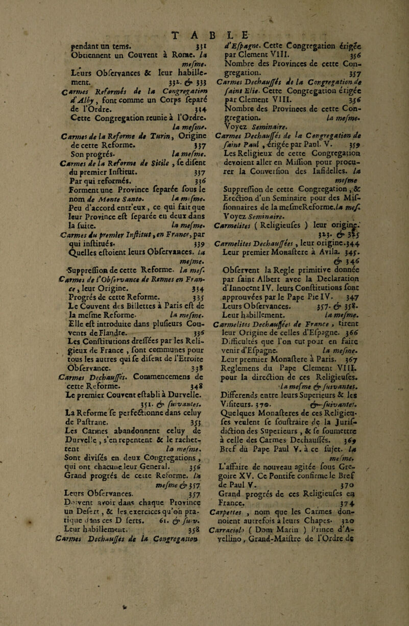 pendant un tems. 331 Obtiennent un Couvent à Rome. la mefme. Leurs Obfcrvances & leur habille¬ ment. 33*. & 333 Carmes Refermés de la Congrégation d'Alby, font comme un Corps feparé de l’Ordre. ^ 334 Cette Congrégation reunie à l’Ordre. la mefme. Carmes de la Reforme de Turin, Origine de cette Reforme. 337 Son progrès. la mefme. Carmes de la Reforme de Sicile , fe cillent du premier Inftitut. 337 Par qui reformés. 3 3 6 forment une Province lèparée fous le nom de Monte Santo. la mtfme. Peu d’accord entr’eux, ce qui fait que leur Province eft feparéc en deux dans la fuite. la mefme• Carmes du premier Infiitut > en France, par qui inftitués* 339 Quelles cftoient leurs Obfervances. La mejme. *5uppreffion de cette Reforme, la mef Carmes de fObfetvance de Rennes en Fr an- ce, leur Origine. 334 Progrès de cette Reforme. 3 3$ Le Couvent dt.s Biilettcs à Paris eft de la mefme Reforme. la mefme. Elle eft introduite dans pluficurs Cou¬ vents de Flandre. 33^ Les Conftitutions dreflecs par les Reli- „ gieux de France , font communes pour tous les autres quife difent de l’Etroite Obfcrvancc. 33* Carmes Vechaufls. Commcncemcns de cette Reforme. 348 Le premier Couvent cftabli à Durvclle. 351. & fui vantes. La Reforme fe pcrfe&ionnc dans celuy de Paftrane. 3J3 Les Carmes abandonnent celuy de Purvçlîe , s’en repentent & le rachet- tent la1 mefme. Sont divifés en deux Congrégations , qui ont chacune leur General. 35^ Grand progrès de cette Reforme, l'a mefme & 7 Leurs Obfervances. 357 D ^vent avoir dans chaque Province un Deftrt, & les exercices qu’on pra¬ tique J 15ns ces D ferts. 6i. & fwv. Leur habillement. 358 Carmes DechauJJés de la Congrégation d’Efpagne. Cette Congrégation érigée par Clément V111. 55 6 Nombre des Provinces de cette Con¬ grégation. 3J7 Carmes D échauffés delà Congrégation de faint Elie. Cette Congrégation érigée parClement VIII. 3$6 Nombre des Provinces de cette Con¬ grégation. la mefme. Voyez Séminaire. Carmes Dechauffés de la Congrégation de faint Paul t érigée par Paul. V. 3^ Les Religieux de cette Congrégation \ dcv.oient aller en Million pour procu¬ rer la Converfion des Iiafidellcs. la mefme Suppreffion de cette Congrégation , & Erection d’un Séminaire pour des Mif- fionnaires de la mefmeReformc.hi me fl Voyez Séminaire. Carmélites ( Rcligicufes ) leur originp.' 3M*. & 3Ï5 Carmélites Dechauffées , leur origine.344 Leur premier Monafterc à Avila. 345”. & 346 Obfervent la Réglé primitive donnée par faint Albert avec la Déclaration d’innocent IV. leurs Conftitutions font approuvées par le Pape Pie IV. 347 Leurs Obfervances. 357* & 33?» Leur habillement. la mefme. Carmélites Dechauffées de France » tirent leur Origine de celles d’Efpagne. 3 66 Difficultés que l’on eut pour en faire venir d’Efpagne. la mefme. Leur premier Monaftere à Paris. 367 Reglemens du Pape Clemenc VIII. pour la direélion de ces Rcligieufes. •lamefme & futvantes. Différends entre leurs Supérieurs & les Vifiteurs. 37©- &~-fuivantes. Quelques Monaftcres de ces Religien* fes veulent fe fouftraire de la Jurif* dnftion des Supérieurs , & fe foumettre à celle des Carmes Dcchaulfés. 36* Bref du Pape Paul Y. à ce fujet. la mefme. L’affaire de nouveau agitée fous Gré¬ goire XV. Ce Pontife confirme le Bref de Paul V. 37© Grand progrès de ces Religieufes en France. 374 Carpettes , nom que les Carmes don- noient autrefois à leurs Chapes. 310 Carractolo ( Dorai Marin ) Prince d’A- vellino, Grand-Maiftre de l’Ordre dç u