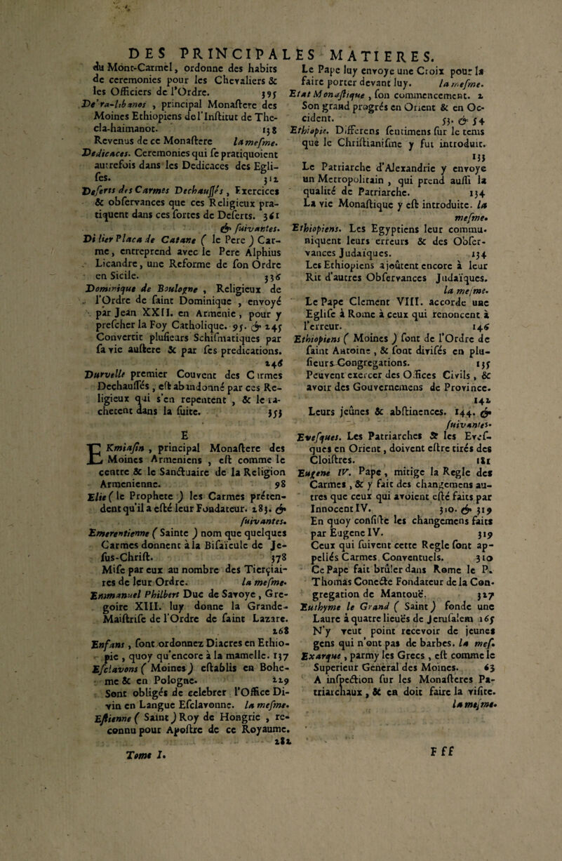 du Mont-Carmel, ordonne des habits de ceremonies pour les Chevaliers 3c les Officiers de l*Ordre. ne De'ra-ltb*nos , principal Monaftcte des Moines Ethiopiens del’Inftitut de The- da-haimanot. 13 g Revenus de ce Monafterc la mefme. Derfîcaces. Ceremonies cjui fc pratiquoient autrefois dans les Dédicacés des Egli- fes. 311 Deferts des Carmes Déchauffés , Fxercice* & obfervances que ces Religieux pra¬ tiquent dans ces fortes de Dcferts. 3*1 fuivantes. Di lier Plaça de Catane ( le Pcre ) Car¬ me , entreprend avec le Pcre Alphius Licandre, une Reforme de fon Ordre en Sicile. 33^ Dominique de Boulogne , Religieux de . l’Ordre de faint Dominique , envoyé \ par Jean XXII. en Arménie , pour y prefeher la Foy Catholique. ?f. & 14; Convertit plufieurs Schifmatiques par fa vie auftere 3c par fes prédications. Durvelle premier Couvent des C irmes Dechaufles , cfkab indonné par ces Re¬ ligieux qui s’en repentent , 3c le ra¬ chètent dans la fuite. jyj 4 T E Kmiajin , principal Monaftcre des Moines Arméniens , eft comme le centre 3c le Sanétuairc de la Religion Arménienne. 9 8 Elie( le Prophète ) les Carmes préten¬ dent qu’il a cfté leur Fondateur. 183. ^ fuivantes• Emerentienne ( Sainte ) nom que quelques Carmes donnent à la Bifaïcule de Je- fus-Chrift. 378 Mifc par eux au nombre des Ticrçiai- res de leur Ordre. la mefme• 'Emmanuel Philbert Duc de Saroye , Gré¬ goire XIII. luy donne la Grande- Maiftrife de l’Ordre de faint Lazare. 168 Enfans, font ordonnez Diacres en Ethio¬ pie , quoy qu’encore à la mamelle. 137 Efclavons ( Moines J eftablis en Bohê¬ me 3c en Pologne. 119 Sont obligés de eelebrer l’Office Di¬ vin en Langue Efclavonnç. la mefme. Eftienne ( Saint ) Roy de Hongrie , rc* connu pour Apoftrc de ce Royaume. aSt Le Pape luy envoyé une Croix pour la faire porter devant luy. la mefme. Etat Monajltque , fon commencement, x Son grand progrès en Orient & en Oc¬ cident. 53. & y 4 Ethiopie. Différons fcncimens fur le tems que le ChrifUanifmc y fut introduit. T , 155 Le Patriarche d’Alexandrie y envoyé un Métropolitain , qui prend auffi la qualité de Patriarche. 134 La yic Monaftiquc y cft introduite, la mefme• Ethiopiens. Les Egyptiens leur commu. niquent leurs erreurs Sc des Obfer¬ vances Judaïques. 134 Les Ethiopiens ajoutent encore à leur Rit d’autres Obfervances Judaïques. la me/me. Le Pape Clcment VIII. accorde une Eglifc à Rome à ceux qui renoncent à l’erreur. 146 Ethiopiens ( Moines ) font de l’Ordre de faint Antoine , 3c foat dirifés en plu- ficursXongtegations. 137 Peuvent exercer des Offices Civils , 3c avoir des Gouvcrncmens de Province. 141 Leurs jeûnes 3c abftincnccs. 144. ^ fuivantes- Evefques. Les Patriarches & les Evcf- ques en Orient, doivent eftrc tirés des Cloiftrcs. i&t Eugène IV. Pape, mitige la Réglé des Carmes , 3c y fait des changcmcns au¬ tres que ceux qui avaient effé faits par InnoccntIV. 310. 314 En quoy confiée les changcmcns faits par Eugène IV. 319 Ceux qui fuivent cette Règle (ont ap- pcllés Carmes Conventuels. 310 Ce Pape fait brûler dans Rome le P. Thomas Conc&e Fondateur delà Con¬ grégation de Mantouc. 317 Euthyme le Grand ( Saint ) fonde une Laure à quatre lieues de Jcrufalem 16y N’y veut point recevoir de jeunes gens qui n’ont pas de barbes, la mef» Exarque, parmy les Grecs , cft comme le Supérieur General des Moines. <3 À infpcétion fur les Monaftercs Pa- triaichaux , 3c en doit faire la vifîte. la me[me* F ff Terne J.