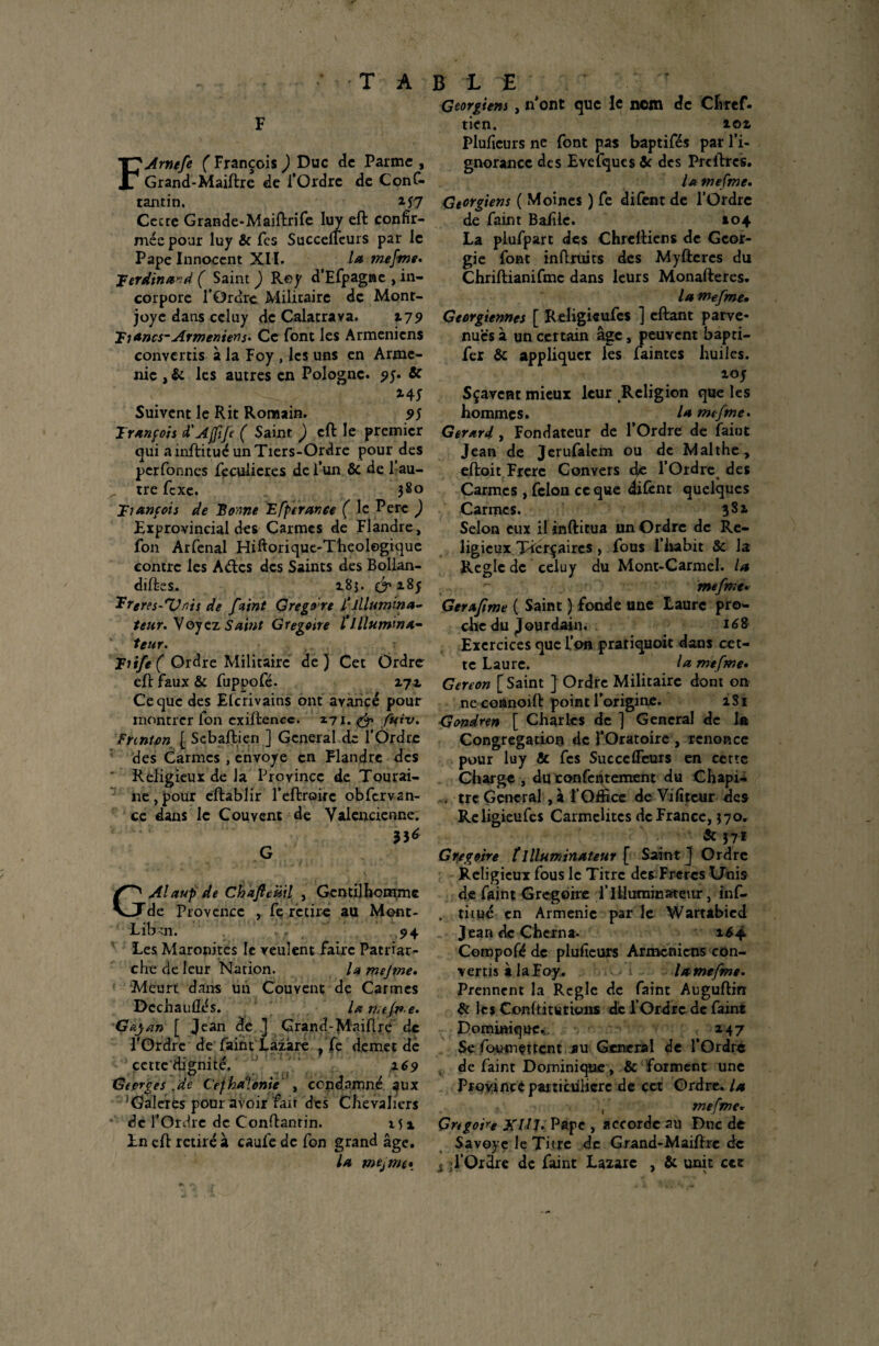 F FArnefe ( François ) Duc de Parme , Grand-Maiftre de l’Ordre de Conf- tantin. M 7 Cecte Grande-Maiftrife luy eft confir¬ mée pour luy & Tes Succelfeurs par le Pape Innocent XII. la mefme• Ferdinand ( Saint ) Rey d’Efpagne , in¬ corpore l’Ordre Militaire de Mont¬ joye dans ccluy de Calatrava. 179 F1 *»cs-Arméniens* Ce font les Arméniens convertis à la Foy , les uns en Armé¬ nie , & les autres en Pologne. ?y. 6c Z4j Suivent le Rit Romain. 9$ François d'Affif ( Saint ) eft le premier qui a inftitué un Tiers-Ordre pour des per formes fecuiicres de l’un 6c de l’au- ^ tre fexe. 380 François de Bonne TL [perante ( le Pere ) Exprovincial des Carmes de Flandre, fon Arfenal Hiftorique-Theologique contre les Aélcs des Saints des Bollan- difks. z8j. & i8f Ergres-Un'n de faint Gregore l'illumina- teur. Voyez Saint Grégoire l’illumina- teur. Fiife( Ordre Militaire de} Cet Ordre eft faux ôc fuppofé. zyz Ce que des Elcrivains ont avancé pour montrer fon cxiftencc. Z71. & fuiv. Fnnton [ Sebaftien ] General de l’Ordre des Carmes , envoyé en Flandre des Religieux de la Province de Tourai¬ ne, pour eftablir l’effcroifc obfervan- ce dans le Couvent de Valencienne; G GAIaup de Chafleüil , Gentilhomme de Provence , fe retire au Ment- Libui. ,, 94 Les Maronites le veulent faire Patriar¬ che de leur Nation. la me J me» Meurt dans un Couvent de Carmes Dcchauûés. U me/me. Gayan [ Jean de ] Grand-Maiftre de l’Ordre de feint Lazare j fc demet de çette'dignité. 169 Georges de Cejhdlonie , condamné aux 'Galères pour avoir fait des Chevaliers ‘ de l’Ordre de Conftanrin. 15 x In eft retiré à caufe de fon grand âge. la mejme* Géorgiens , n’ont que le nom de Chref. tien. îoz Pluficurs ne font pas baptifés par l’i¬ gnorance des Evefques6c des Prcftrcs. la mefme. Géorgiens ( Moines ) fe difent de l’Ordre de faint Baille. 104 La plufpart des Chreftiens de Géor¬ gie font inftrüits des Myfteres du Chriftianifmc dans leurs Monafteres. la mefme• Géorgiennes [ Religieufcs ] eftant parve¬ nues à un certain âge, peuvent bapti- fer 6c appliquer les faintes huiles. zoj Sçavent mieux leur Religion que les hommes. la mefme. Gérard, Fondateur de l’Ordre de faint Jean de Jerufalcm ou de Malthe, eftoit Frère Convers d/e l’Ordre des Carmes , félon ce que difent quelques Carmes. 3 8 z Selon eux il inftitua un Ordre de Re¬ ligieux Ticrçaircs , fous l’habit Sc la Règle de celuy du Mont-Carmel, la mefme. Gerafime ( Saint ) fonde une Laure pro¬ che du jourdain. 168 Exercices que L’on pratiquoit dans cet¬ te Laure. la mefme• Gereon [ Saint ] Ordre Militaire dont on nc connoift point l’origine. zSi Gondren [ Charles de ] General de la Congrégation de FOratoire , renonce pour luy & fes Succelfeurs en cette Charge , du confcntement du Chapi- . tre General , à l’Office de Vi fi teur des Religieufcs Carmélites de France, 370. & 371 Grégoire îIlluminateur ( Saint ] Ordre Religieux fous le Titre des-Frercs Unis de faint Grégoire f Illuminâte\tr, inf- . titué en Arménie par le Wartâbicd Jean de Chcrna- 1^4 Compofé de plufieurs Arméniens con¬ vertis à laFoy. lamefme. Prennent la Réglé de faint Auguftin & les Conflitwtions de l’Ordre de faint Dominique* X47 Se fcHimettent au General de l’Ordre v de faint Dominique, 6c forment une Proyincè particulière de cet Ordre, la , mefme* Grégoire XIÎJ. Pape , accorde au Duc de Savoye le Titre de Grand-Maiftre de s l’Ordre de feint Lazare , 6c unit cct