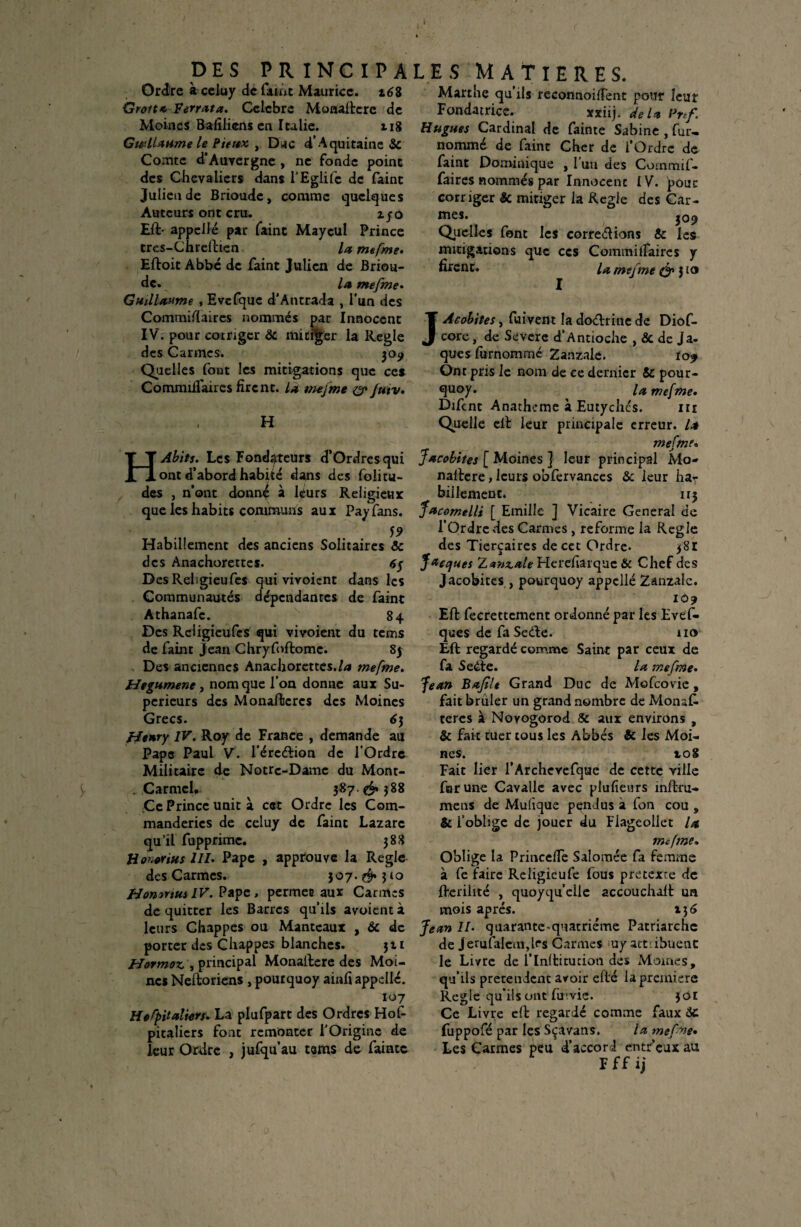 DES PRINCIPA Ordre à celuy de funt Maurice. z6S Grott* Verrat a. Célébré Monaftere de Moines Balilicns en Italie. 118 Gwllaume le Pieux , Duc d’Aquitaine 8c Comte d’Auvergne , ne fonde point des Chevaliers dans l’Eglifc de faint Julien de Brioudc , comme quelques Auteurs ont cru. z fù Eft- appelle par faint Maycul Prince tres-Chreftien U mefme. Eftoit Abbé de faint Julien de Briou¬ dc. Ui mefme. Guillaume , Evcfque d'Antrada , l’un des LES MATIERES. Marthe qu’ils reconnoifïent pour leur Fondatrice. xxiij. de U Pnf. Hugues Cardinal de fainte Sabine , fur- nommé de faint Cher de l’Ordre de faint Dominique , l’un des Commif- faires nommés par Innocent IV. pour corriger & mitiger la Réglé des Car¬ mes. 309 Quelles font les corrections & les mitigations que ces Commilfaires y firent. mefme & j to Commiflaires nommés par Innocent IV. pour corriger 8c mitiger la Réglé des Carmes. 309 Quelles font les mitigations que ces Commilfaires firent. la mefme 0* jutv. H HAbits. Les Fondateurs d’Ordresqui ont d’abord habité dans des folitu- des , n’ont donné à hfurs Religieux que les habits communs aux Payfans. 59 Habillement des anciens Solitaires 8c des Anachorettes. 6y DesRdigieufcs qui vivoient dans les Communautés dépendantes de faint Athanafe. 84 Des Reiigieufcs qui vivoient du tems de faint Jean Chryfoftomc. 85 Des anciennes Anachorettes./** mefme. Hegumene , nom que l’on donne aux Su¬ périeurs des Monaftcrcs des Moines Grecs. 6 3 fJenry IV. Roy de France , demande au Pape Paul V. l’éreétion de l’Ordre Militaire de Notre-Dame du Mont- , Carmel, ^ 387 & 588 Ce Prince unit à cet Ordre les Com- manderics de celuy de faint Lazare qu’il fupprime. 388 Honerius III. Pape , approuve la Réglé des Carmes. 307.$» 310 Honntus IV. Pape, permet aux Carmes de quitter les Barres qu’ils avoient à leurs Chappes ou Manteaux , 8c de porter des Chappes blanches. 311 Hormoz,, principal Monaftere des Moi¬ nes Neftoriens , poutquoy ainfi appellé. 107 HeCpitaliers. La plufpart des Ordres Hof- pitalicrs font remonter l’Origine de leur Ordre , jufqu’au tsms de fainte JAcobiies, fuivent la doétrine de Diof- core, de Sevcrc d’Antioche , & de ja¬ ques furnommé Zanzale. 109 Ont pris le nom de ce dernier 8c pour- quoy. ^ la mefme. Difcnt Anathcme à Eutychcs. m Quelle elt leur principale erreur, la mefme. Jacobites [ Moines ] leur principal Mo- naftere, leurs obfervances & leur ha¬ billement. 113 JucomelU [ Emilie ] Vicaire General de l’Ordre des Carmes , reforme la Réglé des Tierçaircs de cet Ordre* 381 Jacques Z*?iz,ale Hereharque & Chef des Jacobitcs , pourquoy appelle Zanzale. 10? Eft fecrectcment ordonné par les Evef- ques de fa SeCte. 110 Eft regardé comme Saint par ceux de fa Sedte. la mefme• Jean Bajîlt Grand Duc de Mofcovic , fait brûler un grand nombre de Monaf. teres à Novogorod 8c aux environs , & fait tuer tous les Abbés & les Moi¬ nes. 10S Fait lier l’Archevcfque de cette ville far une Cavalle avec plufieurs înftru- mens de Muûque pendus à fon cou , & l’oblige de jouer du Flageollct la mefme. Oblige la Princeffe Saîomée fa femme à fe faire Religicufe fous pretexte de fterilité , quoyqu’elle accouchait un mois après. 13 6 Jean II• quarante-quatrième Patriarche de jerufaletn,lfs Carmes my attribuent le Livre de l’inftitucion de* Moines, qu’ils prétendent avoir eft'é la première Réglé qu’ils ont fu'.vie. 30E Ce Livre eft regardé comme faux $C fuppofé par les Sçavans. la mef'xe. Les Carmes peu d’accord entr’eux au F f f ij
