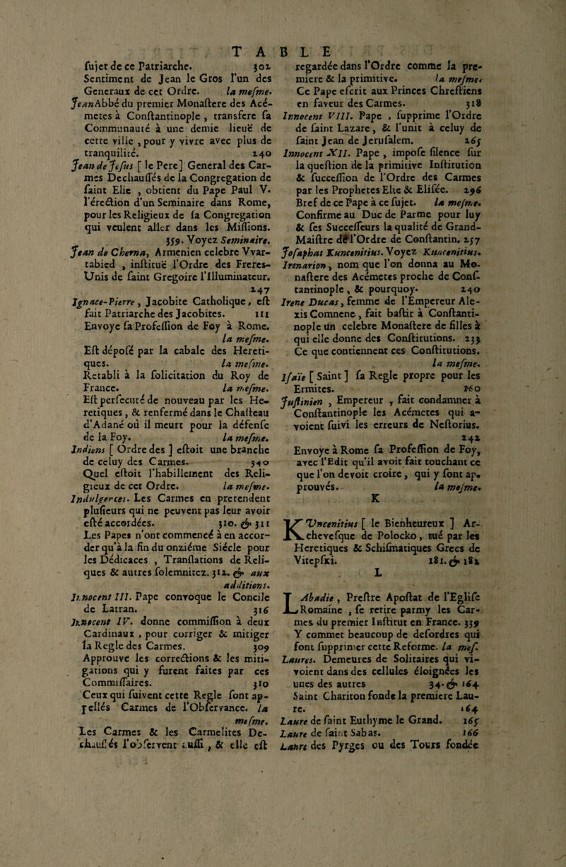 fujet de ce Patriarche. 501 Sentiment de Jean le Gros l’un des Generaux de cet Ordre. lamefme. Jean Abbé du premier Monaftcrc des Acé- metes à Conftanrinople , transféré fa Communauté à une demie lieue de cette ville ,pour y vivre avec plus de tranquilité. x4o JeandeJefus [ le Pere] General des Car¬ mes Dechauftes de la Congrégation de faint Elic , obtient du Pape Paul V. l’érc&ion d’un Séminaire dans Rome, pour les Religieux de (a Congrégation qui veulent aller dans les Millions. 359. Voyez Séminaire. Jean de Chevna, Arménien célébré Vvar- tabied , inftitu'ë l’Ordre des Freres- Unis de faint Grégoire l’Illuminateur. 147 Ignace-?ierre , Jacobite Catholique, eft fait Patriarche des Jacobitcs. ni Envoyé fa Profcfiion de Foy à Rome. la mefme. EU dépofé par la cabale des Héréti¬ ques. la meftne• Rétabli à la folicitation du Roy de France. la mefme. Eftpcrfecutéde nouveau par les Hé¬ rétiques , &. renfermé dans le Chaftcau d’Adané où il meurt pour la défenfe de la Foy. la mefme. Indiens [ Ordre des J eftoit une branche de ccluy des Carmes. 3^0 Quel cftoit l’habillement des Reli¬ gieux de cet Ordre. la mefme. Indulgerces. Les Carmes en prétendent plulîeurs qui ne peuvent pas leur avoir efté accordées. ;io. & 31* Les Papes n’ont commencé à en accor¬ der qu’à la fin du onzième Siècle pour les Dédicaces , Tranllations de Reli¬ ques & autres folcmnitcz. 3IZ. & aux additions. ïmoetnt III. Pape convoque le Concile de Latran. 316 Innocent IV. donne commilïîon à deux Cardinaux , pour corriger & mitiger la Réglé des Carmes. 309 Approuve les corrections & les miti¬ gations qui y furent faites par ces Comrmftaires. 310 Ceux qui fuivent cette Règle font ap¬ pelles Carmes de i’Oblervancc. la mefme. Les Carmes & les Carmélites De- ciuufiés lob fervent luÆ , & elle eft regardée dans l’Ordre comme la pre¬ mière & la primitive. la mejme* Ce Pape eferit aux Princes Chrétiens en faveur des Carmes. 318 Innocent VIII. Pape , fupprime l’Ordre de faint Lazare, & l'unit à celuy de fain t J can de J eru falem. 16/ Innocent -Y//. Pape , impofe filcnce fur la queftion de la primitive Inftitution & fucccfilon de l’Ordre des Carmes par les Prophètes Elle & Elifée. 196 Bref de ce Pape à ce fujet. la mefme* Confirme au Duc de Parme pour luy & fes SuccelTeurs la qualité de Grand- Maiftrc dff l’Ordre de Conftantin. 157 Jofaphat Kuncenirius. Voyez Kuncenittus. Irenarion, nom que l’on donna au Mo¬ naftcrc des Acémetes proche de Conft tantinople , & pourquoy. 2.40 Irene Duc as, femme de l’Empereur Ale¬ xis Comncnc, fait baftir à Conftanti- noplc tin célébré Monafterc de filles 2 qui elle donne des Conftitutions. 23$ Çe que contiennent ces Conftitutions. la mefme. Ifaie [ Saint ] fa Règle propre pour les Ermites. *60 Juftinien , Empereur , fait condamner à Conftantinople les Acémetes qui a- yoient fuivi les erreurs de Ncftorius. 14a Envoyé à Rome fa Profeflion de Foy, avec l’Edit qu’il avoit fait touchant ce que l’on devoir croire, qui y font ap* prouvés. la mejme* K Kldncenitius [ le Bienheureux ] Ar- chcYcfque de Polocko, tué par les Hcretiques & Schilmatiques Grecs de Vitepfxi. 181 L L Abadie, Prcftre Apoftat de l’Eglifc Romaine , fe retire parmy les Car¬ mes du premier Inftitut en France. 339 Y commet beaucoup de defordres qui font fupprimer cette Reforme, la mef Lattns. Demeures de Solitaires qui vi- voient dans des cellules éloignées les unes des autres 34* Saint Chariton fonde la première Lau¬ re. *64 Laure de faint Euthyme le Grand. 16$ Laure de faint Sabas. 166 Laure des Pyrges ou des Tours fondée \