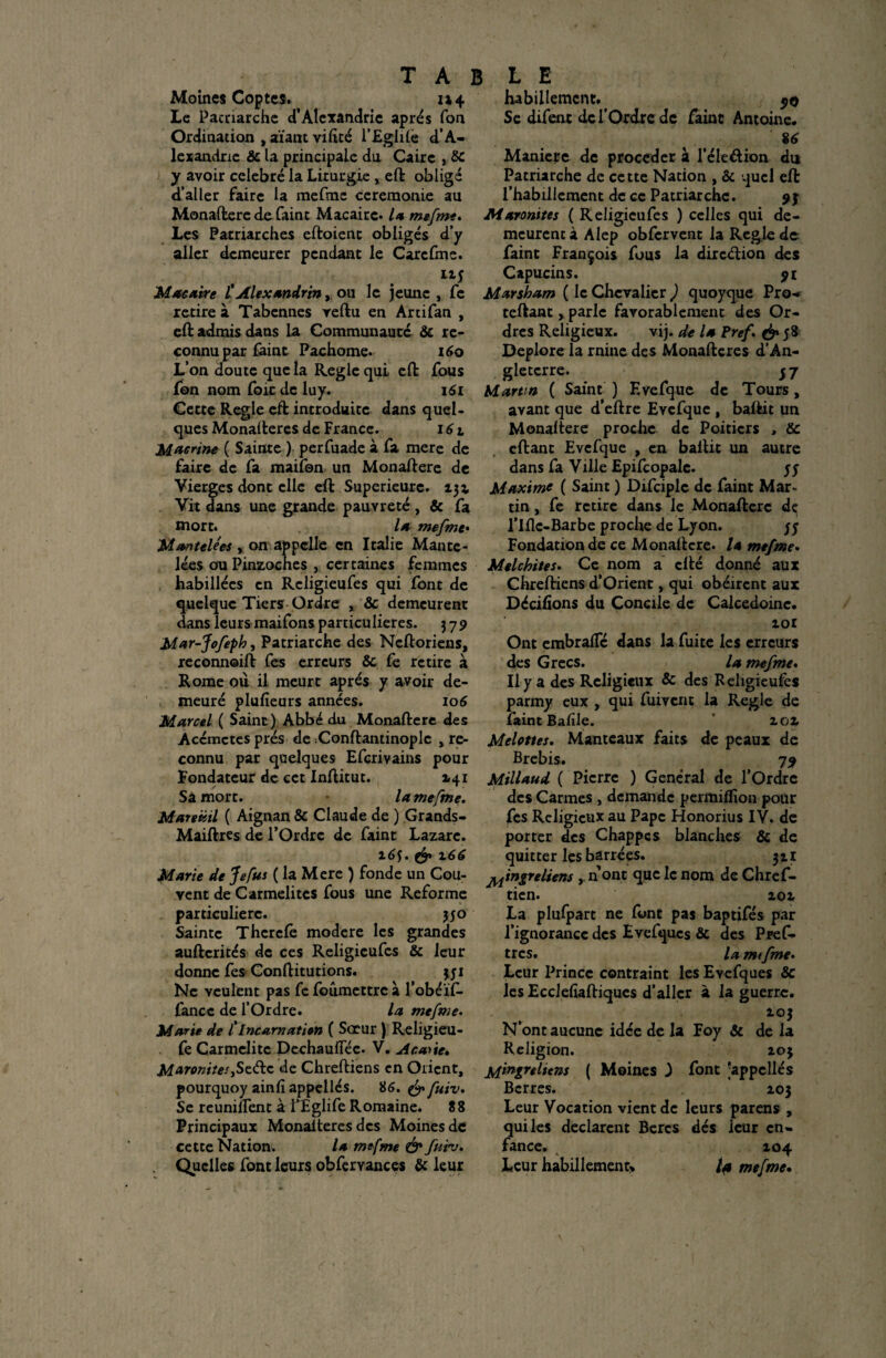 Moines Coptes. 114 Le Pacnarche d’Alexandrie après Ton Ordination , aïant viftté l’Eglile d’A- lexandric fie la principale du Caire , Se y avoir célébré la Liturgie , eft obligé d’aller faire la mefme ceremonie au Monaftere de faint Macairc* U mefmt. Les Patriarches eftoient obligés d’y aller demeurer pendant le Carcfme. Mae aire C Alexandrin, ou le jeune , fe retire à Tabennes vertu en Artifan , eft admis dans la Communauté Se re¬ connu par faint Pachome. 160 L’on doute que la Réglé qui eft fous fon nom foie de luy. 161 Cette Réglé eft introduite dans quel¬ ques Monafteres de France. 161 Marine ( Sainte ) perfuade à fa mere de faire de fa maifon un Monaftere de Vierges dont elle eft Supérieure. 13a Vit dans une grande pauvreté , & fa mort. la mefme• Martelées , on appelle en Italie Mante- lées ou Pinzoches , certaines femmes habillées en Rcligieufes qui font de quelque Tiers Ordre , & demeurent dans leurs maifons particulières. 379 Mar-Jofeph, Patriarche des Neftoriens, reconnoift fes erreurs Se fe retire à Rome ou il meurt après y avoir de¬ meuré plufieurs années. 106 Marcel ( Saint) Abbé du Monaftere des Accmctes prés de ^Conftantinoplc , re¬ connu par quelques Efcrivains pour Fondateur de cet Inftitut. 2.41 Sà mort. la mefme. Mareütl ( Aignan & Claude de ) Grands- Maiftrcs de l’Ordre de faint Lazare. 16$. & x66 Marie de Je fus ( la Mere ) fonde un Cou¬ vent de Carmélites fous une Reforme particulière. 350 Sainte Thcrefè modéré les grandes aufterités de ces Religieufcs Se leur donne fes Conftitutions. 331 Ne veulent pas fe foûmettrc à l’obéïf- fancc de l’Ordre. la mefme. Marie de f Incarnation ( Scrur ) Religieu- fe Carmélite DechauiTéc. V. Aca>ie. MaronitesySz&c de Chreftiens en Orient, pourquoy ainfi appeilés. 86. & fuiv. Se réunifient à PEglife Romaine. 88 Principaux Monalteres des Moines de cette Nation. la mefme & fuiv. Quelles font leurs obfervances fi: leur habillement. 50 Se difent de l’Ordre de faint Antoine. '86 Maniéré de procéder à l’éleftion du Patriarche de cette Nation , fie quel eft l’habillement de ce Patriarche. 93 Maronites ( Religieufes ) celles qui de¬ meurent à Alep obfervent la Réglé de faint François fous la direction des Capucins. 91 Marsham ( le Chevalier ) quoyque Pro-. teftant, parle favorablement des Or¬ dres Religieux. vij. de la Bref & 58 Déploré la rnine des Monafteres d’An¬ gleterre. 57 Martm ( Saint ) Evefque de Tours, avant que d’eftre Evefque , baftit un Monaftere proche de Poitiers , fie eftant Evefque , en baftit un autre dans fa Ville Epifcopalc. y y Maxime ( Saint ) Difciplc de faint Mar- tin, fe retire dans le Monaftere dç l’Iflc-Barbe proche de Lyon. y y Fondation de ce Monaftere. la mefme. Melchites. Ce nom a cfté donné aux Chreftiens d’Orient, qui obéirent aux Décidons du Concile de Calcédoine. 101 Ont embralTé dans la fuite les erreurs des Grecs. la mefme. Il y a des Religieux & des Religieufes parmy eux , qui fuiv cm la Réglé de îaintBalile. 101 Melottes. Manteaux faits de peaux de Brebis. 79 Millaud ( Pierre ) General de l’Ordre des Carmes , demande permiflîon pour fes Religieux au Pape Honorius IV. de porter des Chappcs blanches fie de quitter les barrées. 311 pingre liens , n ont que le nom de Chref- tien. loi La plufpart ne font pas baptifés par l’ignorance des Evefqucs fie des Pvef- tres. lamtfme. Leur Prince contraint les Evefques fie les Ecclefiaftiques d’aller à la guerre. , 10J N ont aucune idée de la Foy fie de la Religion. 103 jrfingreltens ( Moines 3 font ‘appelles Bcrres. 103 Leur Vocation vient de leurs parens , qui les déclarent Bercs dés leur en¬ fance. 104 Leur habillement» la mefme.