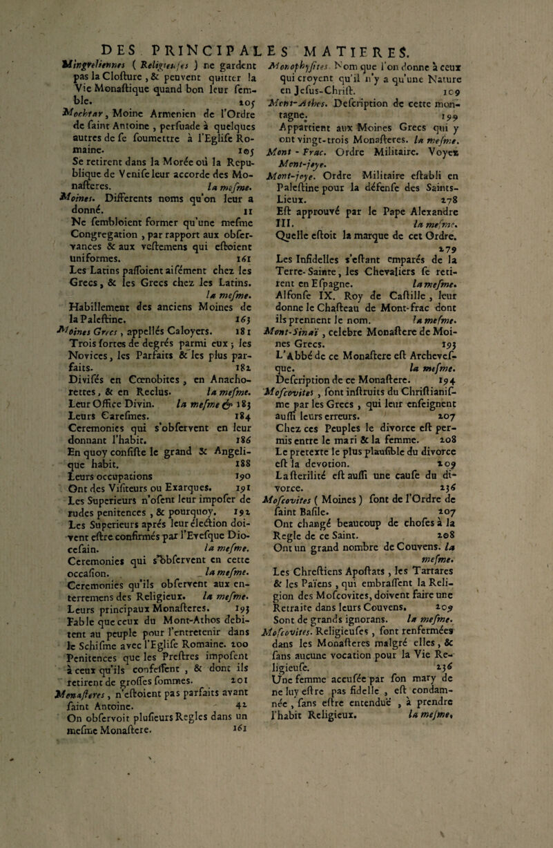 Mingreliennes ( Religteujes ) ne gardent pas la Clofturc , & peuvent quitter la Vie Monaftique quand bon leur fem- ble. 105 Mochtar, Moine Arménien de l’Ordre de fainr Antoine , perfuade à quelques autres de Ce foumettre à l’Eglife Ro¬ maine. 105 Se retirent dans la Morée oü la Répu¬ blique de Vcnifeleur accorde des Mo- nafteres. la mefme. Moines. Differents noms qu’on leur a donné. H Ne fembloient former qu’une mefme Congrégation , par rapport aux obfcr- Yances & aux veftemens qui eftoient uniformes. 161 Les Latins pafToient aifément chez les Grecs, & les Grecs chez les Latins. la mefme. Habillement des anciens Moines de laPalcftinc. 16} Moines Gncs , appelles Caloyers. 181 Trois fortes de degrés parmi eux j les Novices, les Parfaits & les plus par¬ faits. 181 Divifés en Cœnobitcs , en Anacho- rettes, & en Reclus. la mefme. Leur Office Divin. la mefme & 183 Leurs Carefmes. 184 Ceremonies qui s’obfcrvent en leur donnant l’habit. 186 En quoy confifte le grand 5c Angéli¬ que habit. 18S Leurs occupations J90 Ont des Vifiteurs ou Exarques. 15» 1 Les Supérieurs n’ofent leur impofer de rudes pénitences , & pourqtioy. 191 Les Supérieurs après leur élection doi¬ vent eftre confirmés par l’Evefque Dio- ccfain. I* mefme. Ceremonies qui s*bbfervent en cette occafîon. _ la mefme. Ceremonies qu’ils obfervcnt aux en- terremens des Religieux. la mefme. Leurs principaux Monaftcres. 193 Fable que ceux du Mont-Athos débi¬ tent au peuple pour l’entretenir dans le Schifme avec l’Eglife Romaine. 100 Pénitences que les Preftres impofent à ceux qu’ils confeflcnt , & donc ils retirent de grolfes fomnaes. 101 Monafleres , nettoient pas parfaits avant Paint Antoine.  41 On obfcrvoit plufieurs Réglés dans un mefme Monaftcre. lè* JMor/ophyjïres Nom que l’on donne à ceux qui croyent qu’il n’y a qu’une Nature en Jcfus-Chritt. 109 'Mtm-jUbcs. Defcription de cette mon- tagne. l99 Appartient aux Moires Grecs qui y ont vingt-trois Monafteres. U mefme. Mont - Frac. Ordre Militaire. Voyez Mcnt-jeye. Mont-jeye. Ordre Militaire eftabli en Palettine pour la défenfe des Saints- Lieux. 178 Eft approuvé par le Pape Alexandre III. la mefme. Quelle eftoit la marque de cet Ordre. 179 Les Infîdelles s’eftant emparés de la Terre-Sainte, les Chevaliers fe reti¬ rent en Efpagne. la mefme. Alfonfe IX. Roy de Caffille , leur donne le Chafteau de Mont-frac dont ils prennent Je nom. la me fme. Mont'S in aï , célébré Monaftcre de Moi¬ nes Grecs. 193 L’Abbé de ce Monaftere eft Archevef- que. la mefme. Defcription de ce Monaftere. 194 Mofcovites , font inftruits du Chriftianif- mc par les Grecs , qui leur enfeignent aufli leurs erreurs. 107 Chez ces Peuples le divorce eft per¬ mis entre le mari & la femme. 108 Le pretexte le plus plaufible du divorce eft la dévotion. 109 Lafterilitc eft aufli une caufe du di¬ vorce. 136 Mofcovites ( Moines ) font de l’Ordre de faint Bafile. 107 Ont changé beaucoup de chofes à la Réglé de ce Saint. i©8 Ont un grand nombre deCouvens. la mefme. Les Chreftiens Apoftats , les Tarrares & les Païens , qui embraflent la Reli¬ gion des Mofcovites, doivent faire une Retraite dans leurs Couvens. 109 Sont de grands ignorans. la mefme. Mofcovites. Religieufes , font renfermées dans les Monafteres malgré elles , & fans aucune vocation pour la Vie Re¬ ligieuse. 2.36 Une femme accufée par fon mary de ne luy eftrc pas fidelle , eft condam¬ née , fans eftre entendue , à prendre l’habit Religieux. la mejme♦