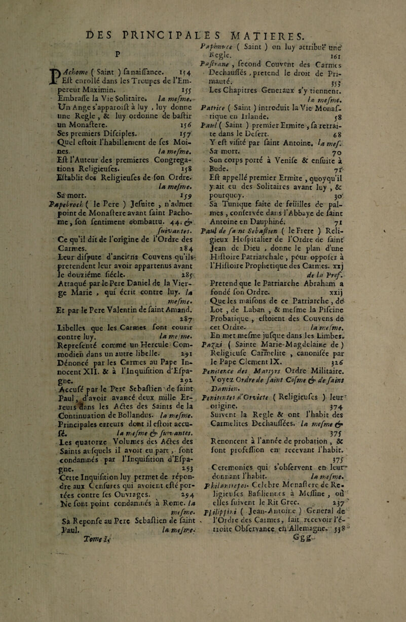 P Pxphnvce ( Saint ) en luy attribue une' P Kegie. ^ 161 P afit ane , fécond Couvent des Camus Dechauflés , prétend le droit de Pri¬ mauté. Les Chapitres Generaux s’y tiennent. la mefme. A chôme ( Saint ) fanai {Tance. if4 Eli enrolié dans les Troupes de l’Em¬ pereur Maximin. 155 EmbrafTe la Vie Solitaire* la mefme. Un Ange s’apparoift à luy , luy donne Patrice ( Saint ) introduit la Vie Monaf. ime Réglé , & luy ordonne de baftir un Monadere. 15 6 Ses premiers Difciples. 157 Quel eftoit l’habillement de Tes Moi¬ nes. la mefme. Eft l’Auteur des premières Congrega^ tions Religieules. 158 Eltabüt de« Religieufes de fon Ordre. la mejme. Sirmort. 1S9 Papebroch ( le Pere ) Jefuite , n’admet point de Monadcrc avant faint Pacho- me, fon fentiment combattu. 44; & fuiv antes. Ce qu’il dit de l’origine de l’Ordre des Carmes. 184 Leur difpute d’anciens Couvens qu’ils- prétendent leur avoir appartenus avant Je douzième fiécle. z8y Attaqué par le Pere Daniel de la Vier¬ ge Marie , qui écrit contre luy. U mefme• Et par le Pere Valentin de faint Amand. 187 Libelles que les Carmes font courir contre luy. la mejme. tique en Irlande. Patel ( Saint ) premier Ermite , fa retrai¬ te dans le Defert. 6 8 Y cft vifité par faint Antoine, la mef1 Sa mort. -70 Son corps porté à Vernie & enfuite à Bu de. j£- Eft appelle premier Ermite , quoyqu’il y ait eu des Solitaires avant luy , Ôc pourquoy. 30* Sa Tunique faite de feuilles de pal¬ mes , confervée dans l’Abbaye de faint Antoine en Dauphiné. 71 Paul de fa nt Sebajiten ( le Frere ) Reli¬ gieux Hofpitalier de l’Ordre de faint jean de Dieu , donne le plan d’une Hdioire Patriarchale , peur oppolcr à l’Hiftoùc Prophétique des Carmes, xxj de la Pref. Prétend que le Patriarche Abraham a fondé fon Ordre. xxij Que les maifons de ce Patriarche , dei Lot , de Laban , & mefme la Prfcine Probatique , eftoient des Couvens de cet Ordre. la mefme. En met melme jufque dans les Limbes. Reprefenté commé un Hercule1 Com- Ta%zi ( Sainte Marie-Magddaine de) 1* ^ t _ • • a. a* _ 1 • L «11a a — v D Q lirt 1 /,li (fcx o 1 » na r\ / a a modieh dans un autre libelle. 151 Dénoncé par les Carmes au Pape In¬ nocent XII. & à l’Inquifition d'Efpa- gnc. 25>x Accufé par le Pere Scbaftienv de faint Paul, d’ avoir avancé deux mille Er- îeuis clans les Aétcs des Saints delà Continuation deBollandus. la mefme. Principales erreurs dont il eftoit accu- fé. la mefme & furv antes. Les quatorze Volumes des Aéies des Saints aufquels il avoir eu part font condamnés par lTnquifîtion d’Efpa- gne. 2-93 Cette Inquifition luy permet de répon Religitufe Carmélite , canomfée par Je Pape GiementlX. 326 Pemter.ee des Martyrs Ordre Militaire. V oyez Ordre de faint Cofme & de faint Damien. Pimuntei d’Crziete ( Religieufes ) Ieurr oiigine. 374 Suivent la Réglé & ont l’habit des Carmélites DechaulTées. la mefme & Renoncent a l’annee de probatioii, & font profeflion en recevant l’habit. W Ceremonies qui s obfervent en leur'* donnant l’habit. la mefme. dre aux C’ enfuie s qui avoient eflé por- philantupa. Ctltbre Mcnafere de Rc« tées contre fes Ouviagcs. 1514 Ne font point condamnés à Rome, la mefme. Sa Reponfe au Pere Scbaflien de faint Paul. la mejme. Tomeii jigieufes Baflicntics à Mdfine , 011 elles fuivent Je Rit Grec. 237' p}ilipji?i ( Jean-Antoine ) General de FOrdie des Caimes, fait..recevoir l'ë-' troite Obfervance en Allemagne,, ’ 338* G g g-