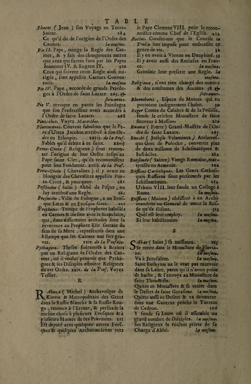 % Phecas ( Jean ) Ton Voyage en Terre- Sainte. 284 Ce qu’il dit de l’origine de l’Ordre des Carmes. lamejme. Pie U• Pape, mitige la Réglé des Car¬ mes , & y fait des changemens autres que ceux qui furent faits par les Papes Innocent iV. & Eugene IV. 310 Ceux qui fuivent cette Réglé ainh mi¬ tigée , font appelles Carmes Conven¬ tuels. la mefme pie IV- Pape , accorde de grands Privilè¬ ges à l’Ordre de Paint Lazare. 163. & fuivantes. Pie V. révoqué en partie les Privilèges <^ue fon Predeccffeur avoit accordés à 1 Ordre de Paint Lazare. x68 Pinzoches. Voyez Mau te lé es. Plurimanos. Couvent fabuleux que le Pe- red’Ureta Jacobin attribue à Pon Or¬ dre en Ethiopie. xxvij. de la Pref. Fables qu’il débité à ce Pu jet. xxvij Porte- Croix ( Religieux ) font remon¬ ter l’origine de leur Ordre jufqu’au Pape Paint Clet, qu’ils reconnoiftent pour leur Fondateur, xxiij. de la Pref. Porte-Croix ( Chevaliers ) il y avoit en Hongrie des Chevaliers appelles Por¬ te-Croix , & pour^uoy. 281 Pofthume ( Saint ) Abbé de Pifper , 011 luy attribue une Réglé. téi Prefmilie , Ville de Pologne , a un Evef- que Latin & un Evefque Grec. zi 1 Vrcphetes- Troupe de Prophètes habillés en Carmes & mcfme avec le Scapulaire, qui, dans differentes attitudes font la reverence au Prophète Elie Portant du Pein de Pa Mere , reprefentés dans une Eftampe que les Carmes ont fait gra¬ ver. xxiv. de la Vreface. Pythagore. Thefes fou te nu es à Beziers par un Religieux de l’Ordre des Car¬ mes , oti il voulut prouver que Pytha¬ gore & PesDiPciples eftoient Religieux de cet Ordre, xxiy. de laVref. Voyez Tefïîer. R RAhoza ( Michel ) Archcvefque de Kiovie & Métropolitain des Grecs dans la Ruftie Blanche St la Rufïie Rou¬ ge -, renonce à l’Erreur, & perfuade la mefme chofe à plu heurs Evefques &à pluheurs Moines de Ces Provinces. 211 Eft député avec quelques autres EvcP- q\ies&: quelques Archimandrites vers le Pape ClementVIÎT. pour le rccon- noiftrc comme Chef de l’Eglifc. m Reclus. Conditions que le Concile in Trullo leur impofe pour embiah'er ce genre de vie. jx Il y en avoit à Vienne en Dauphiné. 33 Il y avoit aufli des RecluPes en Fran¬ ce. la mefme• Grimlaic leur preferit une Réglé, la mefme. Religieux y n’ont rien changé des moeurs & des couftumes des Anciens. 58. & futvantes. Rhemobotes , Efpece de Moines qui en portoient indignement l’habit. 30 Roger Comte de Calabre & de la Poüille, fonde le célébré Monaftere de Paint Sauveur à Mefline. Ruaux ( Pierre) Grand-Maiftrc de l’Or¬ dre de Paint Lazare. Rue ski ( JoPeph Velamimus ) Archevef- que Grec de Polocko , convertit plus de deux millions de Schilmatiques & Infîdelles. 2.I2, Rupfimée f Sainte) Vierge Romaine,mar- tyrifée en Arménie. toz Rujfiens Catholiques. Les Grecs Catholi¬ ques Ruïliens Pont perfecutés par les Schifmatiqués. ur Urbain VIII. leur fonde un College à Rome. la mefme. Ruffiens ( Moines ) obéirent à un Archi¬ mandrite ou General de toute la Ruf- fie qu’ils élifent. 3 I3 Quel eft lfeur employ. la mefme. Et leur habillement. la mejmt• S S Ab as ( Saint ) Ca naiftance. 16$ Se retire dans le Monaftere de Flavia- ne. là mefme. Va à Jerufàlèm. la mefme. Saint Euthyme ne le veut pas recevoir dans fa Laure, parce qu’il n’avoit point de barbe , & l’envoyé au Monaftere de Paint Theôdtiftc. la mefme. Quitte ce Monaftere & Pe retire dans le DcPert de Paint Gerahrae. la mefme* Quitte auffi ce Defert & va demeurer dans une Caverne prôche le Torrent de Cedron. 166 Y fonde' fa Laure où il aftemble un grand nombre de Difciples. la mefme. Ses Religieux le veulent privfer de Pfi Charge d’Abbé. la mefme»