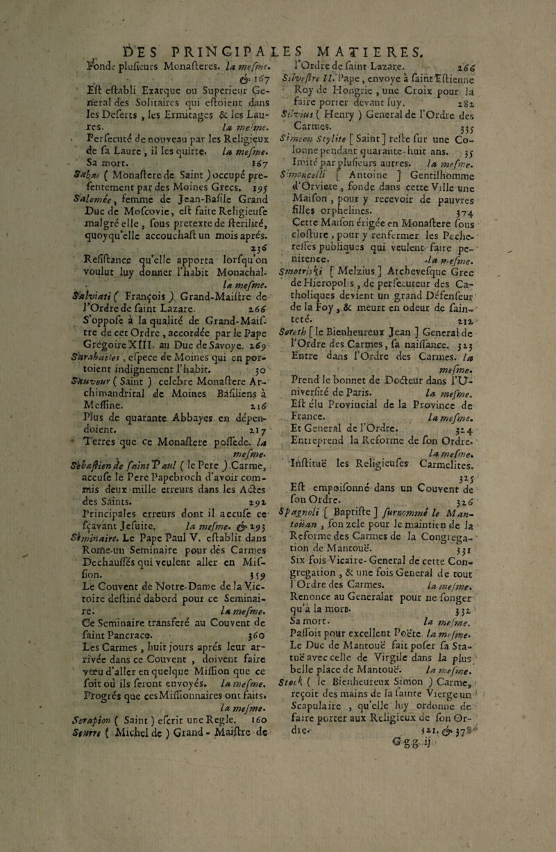 DE S P RIN GIP A Fonde plufieurs Monafleres. la mefme. & 167 Efl eflabli Exarque on Supérieur Ge¬ neral des Solitaires qui cfloient dans les Deferts , les Ermitages & les Lan* res. la mefme. » Perfecuté de nouveau par les Religieux de fa Laure , il les quitte. la mefme. Sa mort. 167 Sab.fu ( Monaflere de Saint ) occupé pre- fentement par des Moines Grecs. 1^5 Salomégy^c.mme de Jean-Bafïle Grand Duc de Mofcovie, efl faite Religieufe malgré elle , fous pretextede flcrilité, quoyqu’ellc accouchafl un mois après. V6 Refîfhnce qu’elle apporta lorfqu’on voulut luy donner l’habit Monachaî. la mefme. Palviati ( François ) Grand-Maiflre de l’Ordre de faim Lazare. z66 S’oppofc à la qualité de Grand-Maif- tre de cet Ordre , accordée par le Pape GrégoireXÎII. au DucdeSavoye. Sür.xbaïîes , cfpece de Moines qui en por- toienr indignement l’habit. 30 buveur ( Saint ) célébré Monaflere Ar- chimandrital de Moines Bàfiiiens à Meffine. z\ 6 Plus de quarante Abbayes en dépen- doient. ziy * Terres que ce Monaflere pofïcde. la mefme• SJebattende faim P aul ( le Pere J Carme, accufe le Pere Papebroch d'avoir com¬ mis deux mille erreurs dans les Aéles des Saints. 291 Principales erreurs dont il accufe ce fçavant Jcfuite. la. mefme. &1?} St min aire. Le Pape Paul V. eflabîit dans Rome-un Séminaire pour des Carmes DcchaufTés qui veulent aller en Mif- fïon. Le Couvent de Notre-Dame delaVic- tôire defliné dabord pour ce Séminai¬ re. la mefme. Ce Séminaire transféré au Couvent de faim Pancrace. 360 Les Carmes , huit jours apres leur ar¬ rivée dans ce Couvent , doivent faire voeu d’aller en quelque Million que ce foit où ils feront envoyés, la mefme. Progrès que ces Millionnaires ont faits. la mefme. Serapion ( Saint) eferit uncRegle. 160 8entre ( Michel de ) Grand - Maiftre de LES MATIERES. l’Ordre de faim Lazare. Sihrftre II. Pape, envoyé à faiht Eflienne : Roy de Hongrie , une Croix pour la faire porter devant luy. zgz Silvius ( Henry ) General de l’Ordre des Carmes. Simeon Stylite [ Saint] relie fur une Co¬ lonne pendant quarante-huit ans. 35 Imite' par plulîeurs autres. la mefme. Smohcelli [ Antoine ] Gentilhomme d'Orviete , fonde dans cette Ville une Maifon , pour y recevoir de pauvres filles orphelines. 374 Cette Maifon érigée en Monaflere fous cloflurc , pour y renfermer les Pc che¬ rches publiques qui veulent faire pé¬ nitence. *la tr.efme. Smotris\i [Melzius] Archevefque Grec deHieropol s , de perfecuteur des Ca¬ tholiques devient un grand Défenfeur de la Foy , & meurt en odeur de fain- teté. zj2, Soreth [le Bienheureux Jean ] General de l’Ordre des Carmes, fa nailfance. 313 Entre dans l’Ordre des Carmes, la mef?ne. Prend le bonnet de Doéleur dans l’U- niverlité de Paris. la mefme. Efl élu Provincial de la Province de France. , la mefme. Et General de l’Ordre. 314 Entreprend la Reforme de fon Ordre* la mefme. Iriflitüë les Religieufe* Carmélites.. 325 ■ Efl empoifonné dans un Couvent de fon Ordre. 3Z6 Spagnoli [ Baptifle ] furnommê le Man- toiian , fon zele pour le maintien de la Reforme des Carmes de la Congréga¬ tion de Mantoue. 331 Six fois Vicaire- General de cette Con¬ grégation , & une fois General de tout l'Ordre des Garnies. U mefme. Renonce au Generalat pour ne fonger qu'à la more. 332, Sa mort. la mefme. PafToit pour excellent Peëte lam*fme. Le Duc de Mantouë fait pofer fa Sta¬ tue avec celle de Virgile dans la plus belle place de Mantoue. la mefme. Stock ( le Bienheureux Simon ) Carme, » reçoit des mains de la lainre Vierge un * Scapulaire , qu’elle luy ordonne de faire porter aux Religieux de fon Or¬ dre* *11.^37$^ ®ggij;