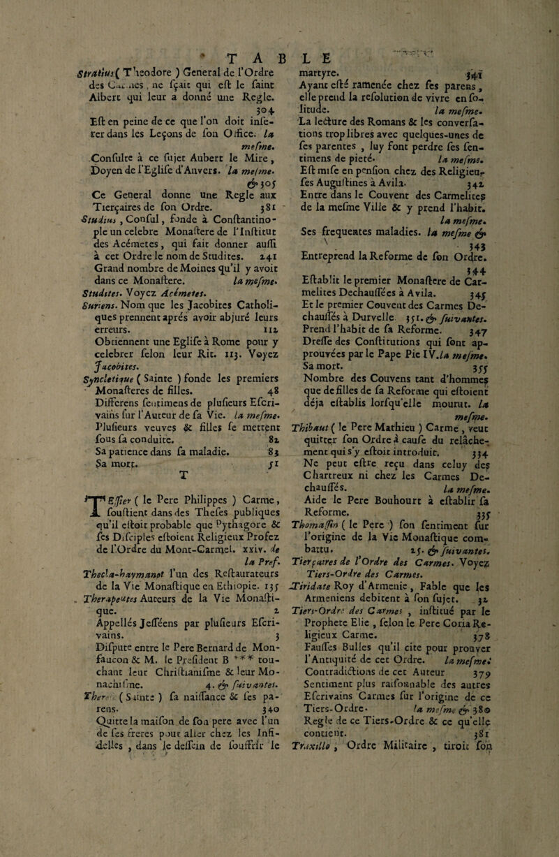 S/ratiüs( Théodore ) General de l’Ordre des C«<:.nés , ne fçaic qui eft le faine Albert qui leur a donné une Réglé. .504 Eft: en peine de ce que l’on doit infé¬ rer dans les Leçons de fon O/fice. la me Cf ne. Confiilte à ce fujet Aubert le Mire, Doyen de l’Eglife d’Anvers, la me/me. & 3°5 Ce General donne une Réglé aux Tierçaires de fon Ordre. 381 * Studius , Conful, fonde à Conftantino- ple un célébré Monaftere de l’Inftitut des Acérnetes, qui fait donner auftl à cet Ordre le nom de Studites. X4i Grand nombre de Moines qu’il y avoit dans ce Monaftere. la mefme. Studites. Voyez Acérnetes. 8 un en s. Nom que les Jacobites Catholi¬ ques prennent apres avoir abjuré leurs erreurs. 112. Obtiennent une Eglife à Rome pour y célébrer félon leur Rit. 113. Voyez fzeobites. Synclet't^ue ( Sainte ) fonde les premiers Monafteres de filles. 48 Diffcrens feutimens de plufieurs Efcri- vains lur l’Auteur de fa Vie. la mefme. Plufieurs veuves & filles fe mettent fous fa conduite. Sa patience dans fa maladie. 83 3a mort. ji rrn Efter ( le Pere Philippes ) Carme, A fouftient dans des Thefes publiques qu’il eftoit probable que Pythagore & fes Difciples cftoient Religieux Profez de l’Ordre du Mont-Carmel. xxiv. de la Pref. ThecU-baymanet l’un des Reftaurateurs de la Vie Monaftique en Ethiopie. 13 J Thérapeutes Auteurs de la Vie Monafti¬ que. 1 Appellés JelTéens par plufieurs Efcri- vains. 3 Difpute entre le Pere Bernard de Mon- faucon & M. le Pyefident B *** tou¬ chant leur Cliriftianifme &leurMo- nachilme. 4 .&faiv antes. Ther■ (Sainte ) fa naiftance Sc fes pa¬ reils- 340 Quitte la maifon de fon pere avec l’un de fes frères pour alicr chez les Infi- ftelles , dans le defteia de fouffrir le martyre. $41 Ayant efté ramenée chez fès parens, elle prend la refolutionde vivre enfo- litudc. la mefme. La lecture des Romans & les conversa¬ tions trop libres avec quelques-unes de fes parentes , luy font perdre fes fen- timens de pieté. la mefme. Eftmife en penfion chez des Religieux fes Augultines à Avila. 341 Entre dans le Couvent des Carmélites de la mefme Ville & y prend l’habit. la mefme• Scs frequentes maladies. U mefme & N - • 343 Entreprend la Reforme de fon Ordre. 344 Eftablit le premier Monaftere de Car¬ mélites Dechauftecs à Avila. 34^ Et le premier Couvent des Carmes De- chauftes à Ehirvclle 351.^» fuivantes. Prend l’habit de fa Reforme. 347 DrefTe des Conftitutions qui (ont ap¬ prouvées parle Pape Pic IV.la mefme. Sa mort. 3^ Nombre des Couvens tant d’hommes que de filles de fa Reforme qui eftoient déjà eftablis lorfqu’cllc mourut, la mefme. Thibaut ( le Pere Mathieu ) Carme , veut quitter fon Ordre a caufc du relâche¬ ment qui s’y eftoit introduit. 334 Ne peut cftre reçu dans celuy des Chartreux ni chez les Carmes De- chaufles. u mefme. Aide le Pere Bouhourt à cftablir fa Reforme, 335- Thomafm ( le Pere ) fon (entiment fur l’origine de la Vie Monaftique com¬ battu. xj. & fuivantes. Tierpaires de /’Ordre des Carmes• Voyez Tiers-Ordre des Carmes. TTiridate Roy 4’Arménie, Fable que les Arméniens débitent à fon fujet. 31 Tiers-Ordre des Carmel , inftitué par le Prophète Elie , félon le Pere Coda Re¬ ligieux Carme. 37g Faufles Bulles qu’il cite pour prouver l’Antiquité de cec Ordre. la mefmei Contradictions de cet Auteur 379 Sentiment plus raifonnable des autres Efcrivains Carmes fur l’origine de ce Tiers-Ordre* la mefme & 38© Réglé de ce Tiers-Ordre & ce quelle contient. 381 Traxillo , Ordre Militaire , droit fon