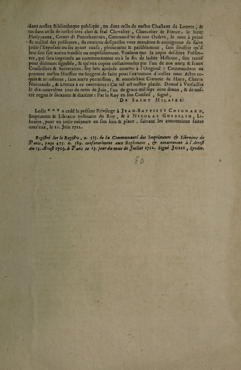 ■ ' .. r f&ms noftre Bibliothèque publique , un dans celle de nodre Chafteau du Louvre ; & un dans celle de nodre très cher & féal Chevalier , Chancelier de France> le Sieur Phelypeaux , Comte de Pontchartrain, Commandeur de nos Ordres , le tout à peine • de nullité des préfentes ; du contenu defquelles vous mandons & enjoignons de faire joiiir l’Expofant ou lès ayans caufe , pleinement & paifiblement , fans fouffrir quhl leur foit fait aucurrtrouble ou empefehement. Voulons que la copie defdites Préfen¬ tes, qui fera imprimée au commencement ou à la fin de ladite Hiftoire , foit tenue pour diiëment figmfiée , & qu'aux copies collationnées par l’un de nos amez & féaux Confeillers & Secrétaires, foy foit ajoutée comme à l’Original : Commandons au premier nodre H uilTier ou Sergent de faire pour l'execution d’icelles tous A êtes re¬ quis & necetfaires , fans autre permilïion , & nonobdant Clameur de Haro, Charge Normande , & Lettres a ce contraires : Car tel cd noftre plaifir. Donné à Vcrfailles le dix-neuviéme jour du mois de Juin, l’an de grâce mil fept cens douze , & de nof- tre régné le foixante & dixiéme : Par le Roy en fon Confeil , Signé , De Saint Hilaire: Ledit * * * a cédé le préfent Privilège à J e a n-B aptiste Coignarb, Imprimeur & Libraire ordinaire du Roy , & à Nicolas Gosselin, Li¬ braire , pour en jouir toujours en fon lieu & place , fuivant les conventions faites entr’eux, le il. Juin 1712.. R'gi/lré fur le Regifre , ». 515* de la Communauté des Imprimeurs & Libraires de Taris, page 475. ». conformément aux Reghmens , & notamment à f Arrefh du 13. dloufl 1703, a Taris ce JJ. jour du mois de juillet 1711. Signé Jossfi , Syndic*, Sù J (