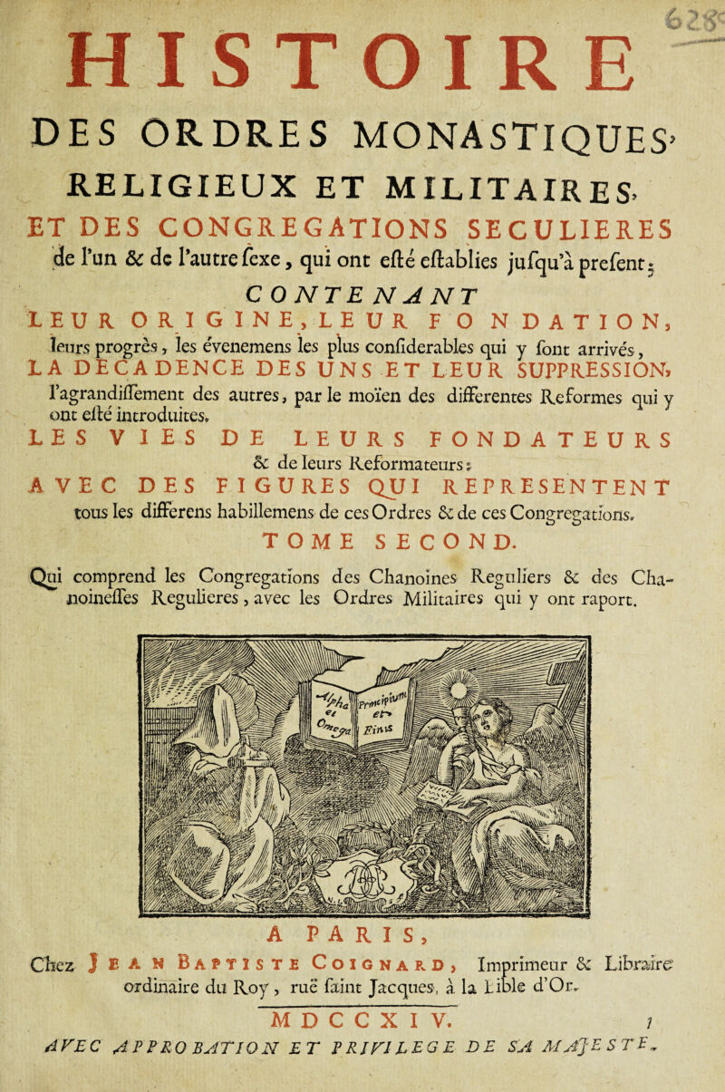 HISTOIRE DES ORDRES MONASTIQUES- RELIGIEUX ET MILITAIRES. ET DES CONGREGATIONS SECULIERES 'de l’un & de l’autre fexe, qui ont efté eftablies jufqu a prefent; C ONTEN A NT LEUR O R I G I N E , L E U R F O N D A T I O N, leurs progrès, les évenemens les plus confiderables qui y font arrivés, LA DECADENCE DES UNS ET LEUR SUPPRESSION, l’agrandifTement des autres, parle moïen des differentes Reformes qui y ont elle introduites. LES VIES DE LEURS FONDATEURS & de leurs Réformateurs : AVEC DES FIGURES QUI REPRESENTENT tous les differens habillemens de ces Ordres & de ces Congrégations. TOME SECOND. Qui comprend les Congrégations des Chanoines Réguliers Sc des Cha~ iioineffes Regulieres, avec les Ordres Militaires qui y ont raport. . A PARIS, Chez J £ A H Baptiste Coignard, Imprimeur & Libraire ordinaire du Roy, rue faint Jacques, à la bible d’Or, M D C C X I V.’ i AVEC APPRO RATION ET P RIV1LEG E DE SA MAJESTE»