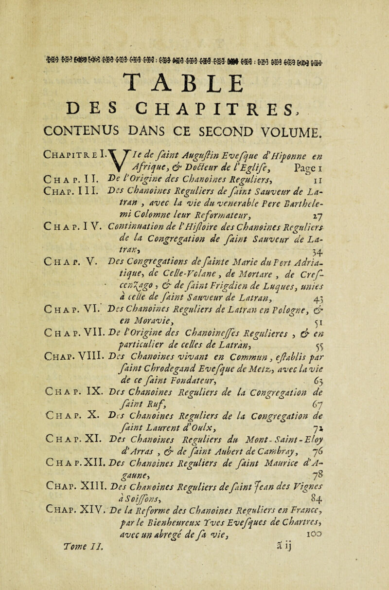 WW ^ ^ *&3&3* •{$$ *&3* ê®# l#t ; S#3 S<B>3%%% $$$ TABLE DES CHAPITRES, CONTENUS DANS CE SECOND VOLUME. Chapitr e I.\ T*le de faint Augufiin Evefque d'Hiponne en y Afrique, & Dofteur de PEglife, Paçe î C H A P. II. l'Origine des Chanoines Réguliers, iî Chap. III. Des Chanoines Réguliers de faint Sauveur de La- tran , avec la vie du venerahle Pere Rarihele- mi Colomne leur Reformateur, zj C H A p. I Y. Continuation de P H foire des Chanoines Réguliers de la Congrégation de faint Sauveur de La- iran? 34 Ch a p. Y. Des Congrégations de faint e Marie dit Ton Adria¬ tique, de Celle-Vclane, de Mort are , de Cref ccnftgo , & de faint Frigdien de Luques, unies a celle de faint Sauveur de Latran, 43 Chap. VI. T>es Chanoines Réguliers de Latran en Pologne, & en Moravie, C H A P. VIL De P Origine des Chanoinejfes Régulier es , de en particulier de celles de Latran, 55 Chap. VIII. Des Chanoines vivant en Commun, eflablis par faint Chrodegand Evefque de Metz,, avec la vie de ce faint Fondateur, 6} Chap. IX. Des chanoines Réguliers de la Congrégation de  faint Ruf, v 67 C H A P. X. Des chanoines Réguliers de la Congrégation de faint Laurent d'Oulx, 7* Chap. XI. Des Chanoines Réguliers du Mont ~ Saint-Eloy d’Arras , & de faint Aubert de Cambray, 7G Chap. XII. Des chanoines Réguliers de faint Maurice d’A~ gaune, j8 Chap. XIII. Des chanoines Réguliers de faint Jean des Vignes aSoiffons, 84 Chap. XIV. De la Reforme des Chanoines Réguliers en Francey par le Bienheureux Tves Evefques de Chartres, avec un abrégé de fa vie2 z Tome IL « O