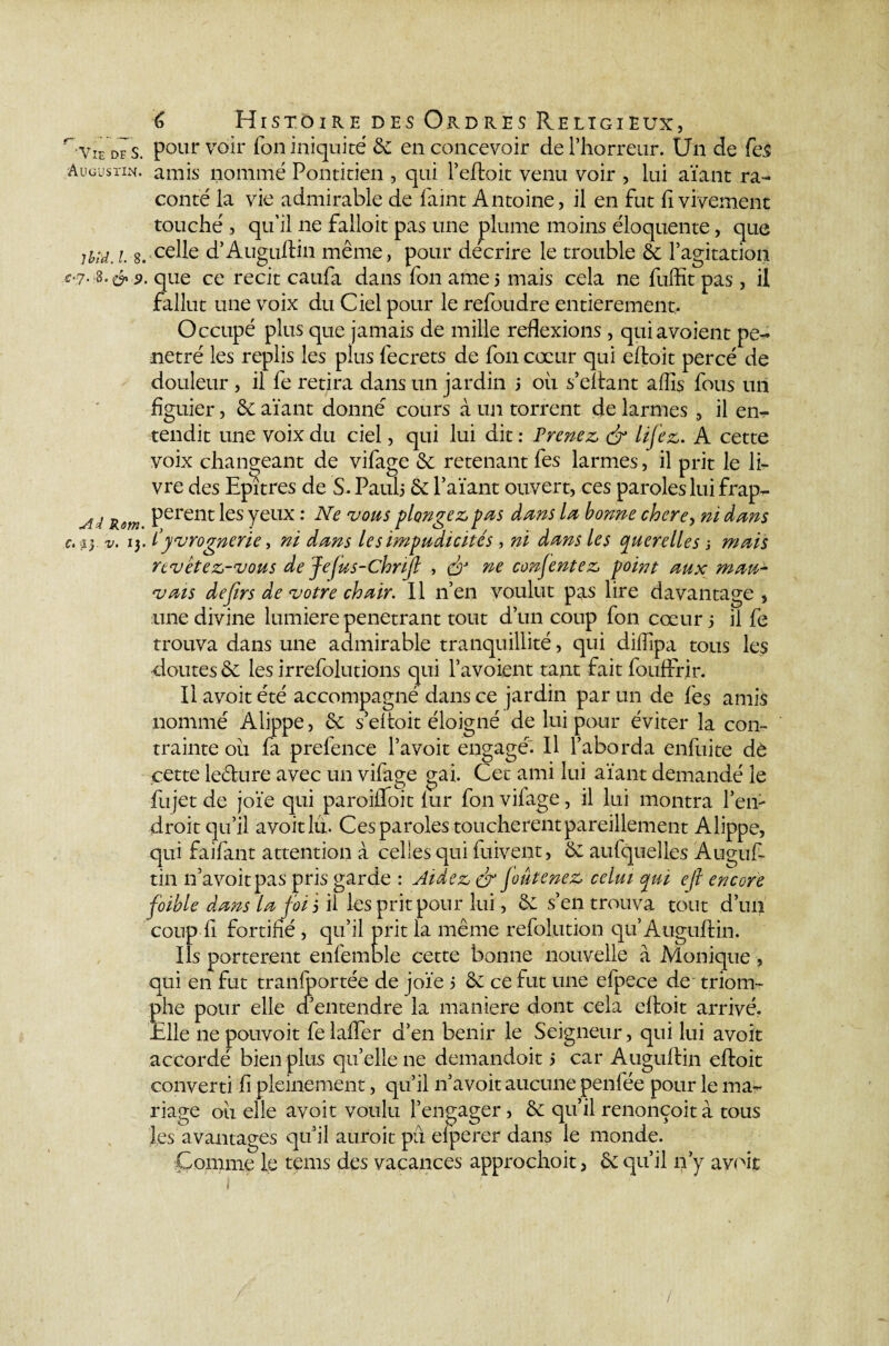 Augustin. lbîd. I. 8. $‘& 9. Ai Rom. c. py v. 13. 6 Histoire des Ordres Religieux, pour voir Ton iniquité & en concevoir de l’horreur. U11 de fes amis nommé Pontitien , qui l’eftoit venu voir , lui aïant ra¬ conté la vie admirable de faim Antoine, il en fut fi vivement touché , qu’il ne falîoit pas une plume moins éloquente, que celle d’Auguftin même, pour décrire le trouble de l’agitation que ce récit caufa dans fon ame 5 mais cela ne fuffît pas , il fallut une voix du Ciel pour le refoudre entièrement. Occupé plus que jamais de mille reflexions, quiavoient pé¬ nétré les replis les plus fecrets de fon cœur qui eftoit percé de douleur , il fe retira dans un jardin 5 oii s’eftant aflis fous un figuier, de aïant donné cours à un torrent de larmes ., il em tendit une voix du ciel, qui lui dit : Prenez, & UJ'ez. A cette voix changeant de vifage de retenant fes larmes, il prit le li¬ vre des Epîtres de S. Pauli de l’aïant ouvert, ces paroles lui frap¬ pèrent les yeux : Ne vous plongez pas dans la bonne chere, ni dans Cyvrognerïe, ni dans les impudicités , ni dans les querelles ; mais revêtez-vous de Jejus-chriJl , dr ne consentez point aux mau¬ vais defirs de votre chair. Il n’en voulut pas lire davantage, une divine lumière pénétrant tout d’un coup fon cœur j il fe trouva dans une admirable tranquillité, qui diflipa tous les doutes de les irrefolutions qui l’avoient tant fait fouffrir. Il avoit été accompagné dans ce jardin par un de fes amis nommé Alippe, de s’eftoit éloigné de lui pour éviter la con¬ trainte oii fa prefence l’avoit engagé. Il l’aborda enfuite dè cette le&ure avec un vifage gai. Cet ami lui aïant demandé le fujet de joïe qui paroiflfoit fur fon vifage, il lui montra Peiv- droit qu’il avoit lu. Ces paroles touchèrent pareillement Alippe, qui faifant attention à celles qui fuivent, de aufquelles Auguf¬ tin 11’avoit pas pris garde : Aidez & Joute nez celui qui ejl encore foible dans la f oi j il les prit pour lui, & s’en trouva tout d’un coup fi fortifié , qu’il prit la même refolution qu Auguftin. Ils portèrent enfemble cette bonne nouvelle à Monique, qui en fut tranfportée de joïe 5 de ce fut une efpece de triom¬ phe pour elle d’entendre la maniéré dont cela eftoit arrivé. Elle ne pouvoit fe laffer d’en bénir le Seigneur, qui lui avoit accordé bien plus qu’elle ne demandoit 5 car Auguftin eftoit converti fi pleinement, qu’il n’avoit aucune penfée pour le ma¬ riage ou elle avoit voulu l’engager, de qu’il renonçoit à tous les avantages qu’il aurait pu eiperer dans le monde. Comme le tems des vacances approchoit, de qu’il n’y avoit /