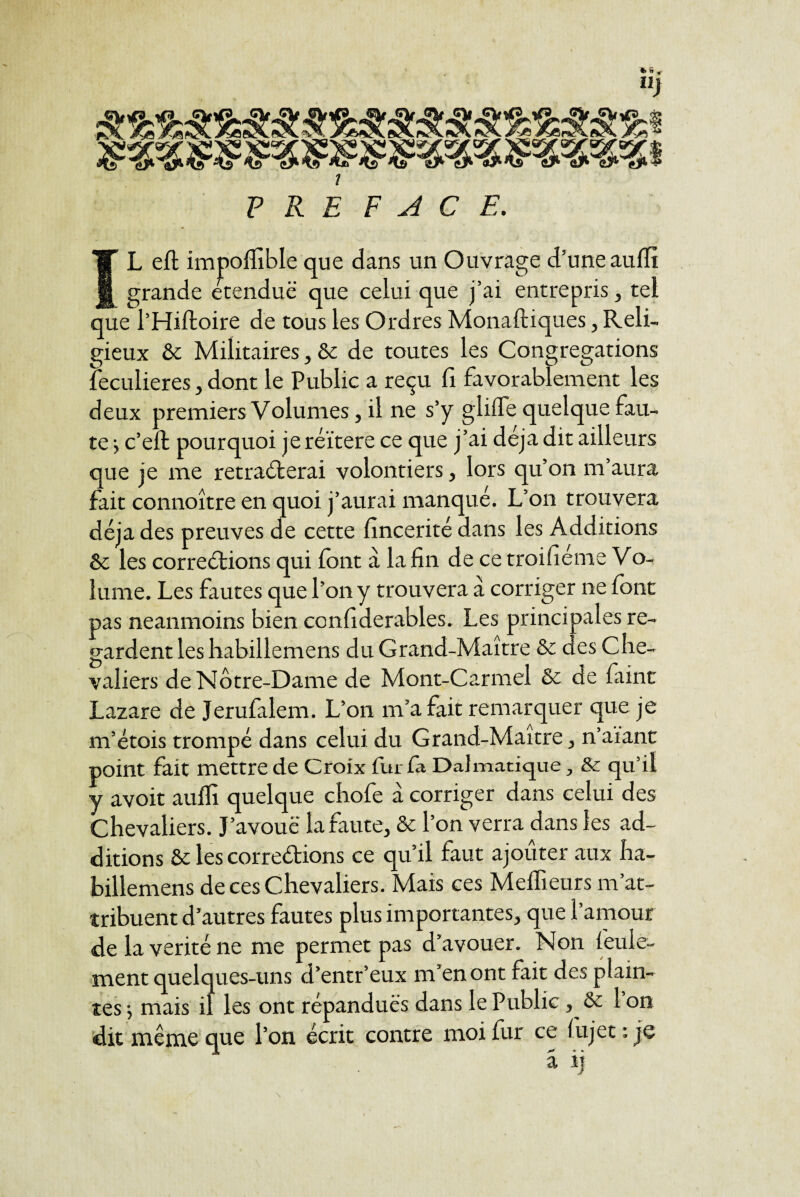 Ilj PRE FACE. L eft impoflible que dans un Ouvrage d’une auffi ^ grande étendue que celui que j’ai entrepris, tel que l’Hiftoire de tous les Ordres Monaftiques, Reli¬ gieux & Militaires , & de toutes les Congrégations leculieres, dont le Public a reçu fi favorablement les deux premiers Volumes, il ne s’y glilTe quelque fau¬ te j c’ell pourquoi je réitéré ce que j’ai déjà dit ailleurs que je me retraiterai volontiers, lors qu’on m’aura fait connoître en quoi j’aurai manqué. L’on trouvera déjà des preuves de cette fincerité dans les Additions & les correétions qui font â la fin de ce troifiéme Vo- lume. Les foutes que l’on y trouvera à corriger ne font pas neanmoins bien ccnfiderables. Les principales re¬ gardent leshabillemens du Grand-Maître & des Che¬ valiers de Notre-Dame de Mont-Carmel & de fiiint Lazare de Jerufalem. L’on m’a fait remarquer que je m’étois trompé dans celui du Grand-Maître, n’aiant point fait mettre de Croix fur fa Dalmarique, & qu’il y avoit aulfi quelque chofe à corriger dans celui des Chevaliers. J’avouë la faute, ôt l’on verra dans les ad¬ ditions 6c les correétions ce qu’il faut ajouter aux ha- billemens de ces Chevaliers. Mais ces Meflieurs m’at¬ tribuent d’autres fautes plus importantes, que l’amour de la vérité ne me permet pas d’avouer. Non feule¬ ment quelques-uns d’entr’eux m’en ont fait des plain¬ tes •, mais il les ont répandues dans le Public, 6c 1 on dit même que l’on écrit contre moi fur ce f ujet ; je a îj