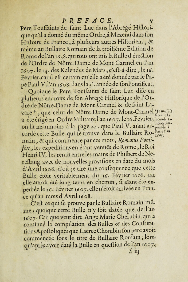 Pere Touflaints de faint Luc dans l’Abrégé Histori¬ que qu’il a donné du même Ordre,à Mezerai dans Ion Histoire de France, à plufieurs autres Historiens, Sc même au Bullaire Romain de la troifiéme Edition de Rome de l’an 1638.qui tous ont mis la Bulle d’éreétion de l’Ordre de Notre-Dame de Mont-Carmel en l’an 1607. le 14. des Kalendes de Mars, c'eSt-à-dire , le 16. Février^car il eSt certain qu’elle a été donnée par le Pa¬ pe Paul V.l’an 1608. dans la 3e. année de fonPontificat. Quoique le Pere ToufTaints de faint Luc dife en plufieurs endroits de Ion Abrégé Historique de l’Or¬ dre de Nc>tre-Dame de. Mont-Carmel & de faint La¬ zare* , que celui de Nc»tre-Dame de Mont-Carmel T meims JL • 1 • • 1 1 -p / • lcrvi etc 1& a été eriçe en Ordre Militaire r an 1^07. le i(j. Février; recoudeE- 1 • ^ ^ 1 | t r • • dition, im« on lit neanmoins a la page 14. que Paul V. aiant ac-pi.im^ j cordé cette Bulle qui fe trouve dans le Bullaire Ro-J'!,1 main, & qui commence par ces mots, Romams Pontï- fex, les expéditions en étant venues de Rome, le Roi Henri IV. les remit entre les mains de Philbert deNe- reStang avec de nouvelles provisions en date du mois d’Avril 1608. d’où je tire une confequence que cette Bulle étoit véritablement du 16. Février i£o8> car elle auroit etc long-tems en chemin, fi aïant ete ex¬ pédiée le 16. Février 1607. elle n’étoit arrivée en Fran¬ ce qu’au moisd’Avril1608. C’eSt ce qui fe prouve par le Bullaire Romain mê¬ me 3 quoique cette Bulle n’y foit datée que de Tan 1407. Car que veut dire Ange Marie Chérubin qui a continué la compilation des Bulles &c des Constitu¬ tions Apoftoliques que Laerce Chérubin fon pere avoit commencée fous le titre de Bullaire Romain ; lors- qu’après avoir daté la Bulle en queltion de Tan 1607. a iij