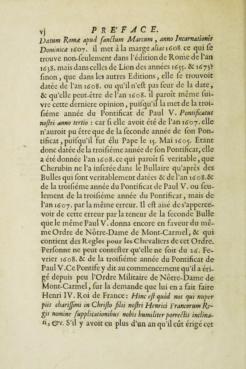 vj PREFACE. Datum Romœ apud fanttum Marcum , anno Incarnationis Dominiez 1607. il met à la marge alias 1608. ce qui fe trouve non-feulement dans l’édition de Rome de l’an 1638. mais dans celles de Lion des années 1655. & 1673? finon 3 que dans les autres Editions, elle fe trouvoit datée de l’an 1608. ou qu’il n’eft pas feur de la date, & qu’elle peut-être de l’an 1608. il paroît même fui- vre cette derniere opinion, puilqu’il la met de la troi- fiéme année du Pontificat de Paul V. Pontificatus noflri anno tertio : car fi elle avoit été de l’an 1607. elle n’auroit pu être que de la fécondé année de fon Pon¬ tificat, puifqu’il fut élu Pape le 15. Mai 1605. Etant donc datée de la troifiéme année de fon Pontificat, elle a été donnée l’an 1608. ce qui paroît fi véritable, que Chérubin ne l’a inferée dans leBullaire qu’après des Bulles qui font véritablement datées & de l’an 1608.& de la troifiéme année du Pontificat de Paul V. ou feu¬ lement de la troifiéme année du Pontificat, mais de l’an 1607. par lamême erreur. Il eft aisé des’apperce- voir de cette erreur par la teneur de la fécondé Bulle que le même Paul V. donna encore en faveur du mê¬ me Ordre de Notre-Dame de Mont-Carmel, & qui contient des Réglés pour les Chevaliers de cet Ordre. Perfonne ne peut contefter qu’elle ne foit du %6, Fé¬ vrier 1608. & de la troifiéme année du Pontificat de Paul V.Ce Pontife y dit au commencement qu’il a éri¬ gé depuis peu l’Ordre Militaire de Notre-Dame de Mont-Carmel, fur la demande que lui en a fait faire Henri IV. Roi de France: Mme ejl quod nos qui nu per fiis cbarijftmi in Cbrifio filü noftri Henrici Francorum Ré¬ gis nomme fupplicationibus nobis bumihter porrechs inclina¬ is &c. S’il y avoit eu plus d’un an qu’il eût érigé cet