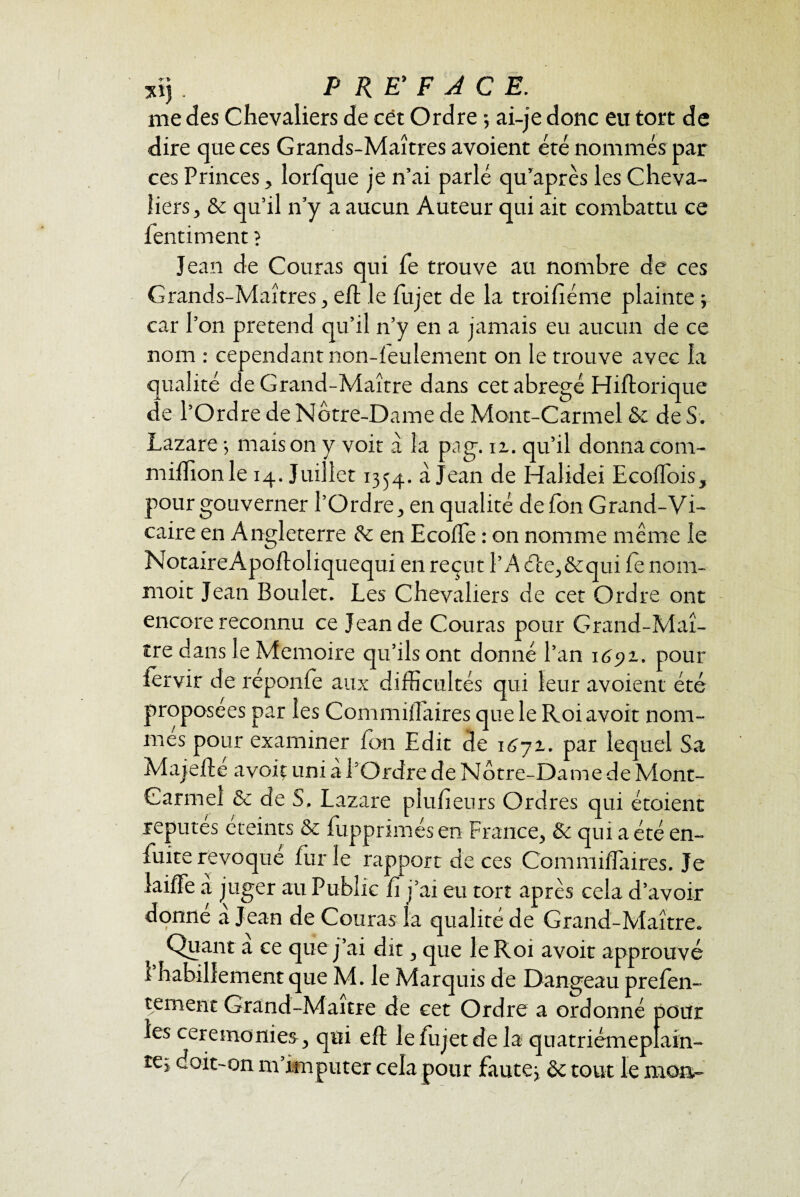 sij . P RE’ F A C E. me des Chevaliers de cët Ordre 5 ai-je donc eu tort de dire que ces Grands-Maîtres avoient été nommés par ces Princes, lorfque je n’ai parlé qu’après les Cheva¬ liers, & qu’il n’y a aucun Auteur qui ait combattu ce fentiment ? Jean de Couras qui fe trouve au nombre de ces Grands-Maîtres, eh le fujet de la t roi fié me plainte ; car l’on prétend qu’il n’y en a jamais eu aucun de ce nom : cependant non-feulement on le trouve avec la qualité de Grand-Maître dans cet abrégé Hiftorique de l’Ordre de Notre-Dame de Mont-Carmel ôc de S. Lazare -, maison y voit à la pag. ix. qu’il donnacom- miflîonle 14. Juillet 1354. à Jean de Halidei Ecoffois, pour gouverner l’Ordre, en qualité de fon Grand-Vi¬ caire en Angleterre de en Ecoffie : on nomme même le NotaireApoftoliquequi en reçut l’A (Pee,&qui fe noin- moit Jean Boulet. Les Chevaliers de cet Ordre ont encore reconnu ce Jean de Couras pour Grand-Maî¬ tre dans le Mémoire qu’ils ont donné l’an 1691. pour iervir de réponfe aux difficultés qui leur avoient été proposées par les Commiffiaires que le Roi avoir nom¬ mes pour examiner fon Edit de \6-ji. par lequel Sa Majeflé avoir uni à l’Ordre de Notre-Dame de Mont- Carmel & de S, Lazare pluheurs Ordres qui étaient repûtes éteints & fupprimés en France, & qui a été en- fuite révoqué furie rapport de ces Commiffiaires. Je laiffe a juger au Public fi j’ai eu tort après cela d’avoir donne a Jean de Couras la qualité de Grand-Maître. Quant a ce que j’ai dit, que le Roi avoit approuvé 1 habillement que M. le Marquis de Dangeau prefen- tement Grand-Maître de cet Ordre a ordonné pour les ceremonies, qui eft le fujet de la quatriémepfain- te; doit-on m’imputer cela pour faute} ôc tout le mon- /