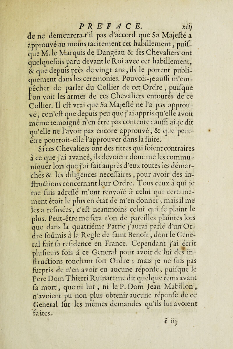 F <ïe ne demeurera-t’il pas d’accord que Sa Majefté a approuvé au moins tacitement cet habillement, puis¬ que M. le Marquis de Dangeau & fes Chevaliers ont • quelquefois paru devant le Roi avec cet habillement, & que depuis près de vingt ans, ils le portent publi¬ quement dans les ceremonies. Pouvois-jeaufïi m’em- êcher de parler du Collier de cet Ordre , puifque Collier. Il eft vrai que Sa Majelté ne l’a pas approu¬ vé, cen’eft que depuis peu que j’ai appris qu'elle avoit même témoigné n’en être pas contente ; aufh ai-je dit qu’elle ne l’avoit pas encore approuvé, & que peut- être pourroit-elle l’approuver dans la fuite. Si ces Chevaliers ont des titres qui forent contraires à ce que j’ai avancé, ils dévoient donc me les commu¬ niquer lors que j’ai fait auprès d’eux toutes ies démar¬ ches & les diligences neceffaires, pour avoir des in¬ fini étions concernant leur Ordre. Tous ceux a qui je me fuis adrefle m’ont renvoïé à celui qui certaine¬ ment étoit le plus en état de m’en donner -, mais il me les a refusées , c’eft neanmoins celui qui fe plaint le plus. Peut-être me fera-t’on de pareilles plaintes lors que dans la quatrième Partie j’aurai parlé d’un Or¬ dre fournis a la Réglé de faint Benoît, dont le Gene¬ ral fait fa refidence en France. Cependant j’ai écrit plufieurs fois a ce General pour avoir de lui des in- Jftruétions touchant fon Ordre 5 mais je ne fuis pas furpris de n’en avoir eu aucune réponfe ; puifque le Pere Dont Thierri Ruinart me dit quelque tems avant fa mort , que ni lui, ni le P. Dom Jean Mahillon ,, n’avoient pu non plus obtenir aucune réponfe de ce General fur les mêmes demandes qu’ils lui avoient faites^