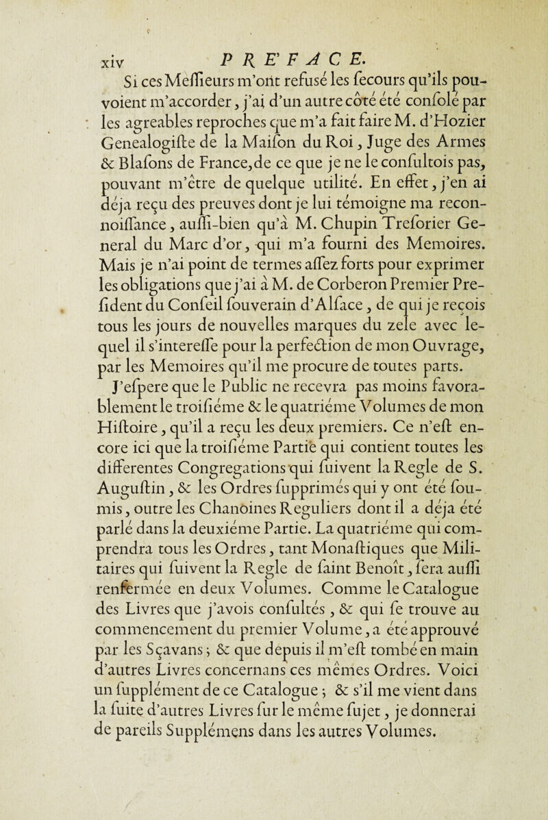 Si ces Meilleurs m’ont refusé les fecours qu’ils pou- voient m’accorder, j’ai d’un autre côté été confolé par les agréables reproches que m’a fait faire M. d’Hozier Genealogifte de la Maifon du Roi, Juge des Armes & Blafbns de France,de ce que je ne le confultois pas, pouvant m’être de quelque utilité. En effet, j’en ai déjà reçu des preuves dont je lui témoigne ma recon- noiffance, aulii-bien qu’à M. Chupin Treforier Ge¬ neral du Marc d’or, qui m’a fourni des Mémoires. Mais je n’ai point de termes affez forts pour exprimer les obligations que j’ai à M. de Corberon Premier Pré¬ sident du Confeil fouverain d’Alface, de qui je reçois tous les jours de nouvelles marques du zeîe avec le¬ quel il s’intereffe pour la perfection de mon Ouvrage, par les Mémoires qu’il me procure de toutes parts. J’efpere que le Public ne recevra pas moins favora¬ blement le troihéme & le quatrième Volumes de mon Hiftoire, qu’il a reçu les deux premiers. Ce n’eft en¬ core ici que la troihéme Partie qui contient toutes les differentes Congrégations qui fuivent la Réglé de S. Auguftin, & les Ordres fupprimés qui y ont été fou¬ rnis, outre les Chanoines Réguliers dont il a déjà été parlé dans la deuxième Partie. La quatrième qui com¬ prendra tous les Ordres, tant Monaftiques que Mili¬ taires qui fuivent la Réglé de faint Benoît, fera aufli renfermée en deux Volumes. Comme le Catalogue des Livres que j’avois confultés, & qui fe trouve au commencement du premier Volume, a été approuvé par les Sçavans ; & que depuis il m’eft tombé en main d’autres Livres concernans ces mêmes Ordres. Voici un fupplément de ce Catalogue 5 & s’il me vient dans la fuite d’autres Livres fur le même fujet, je donnerai de pareils Supplémens dans les autres Volumes.