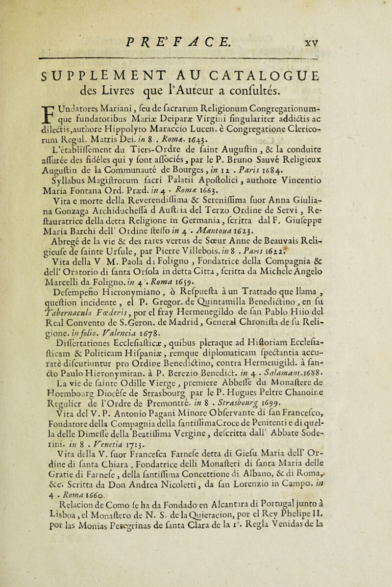 SUPPLEMENT AU CATALOGUE des Livres que l’Auteur a confultés. F UndStores Mariani 3 feu de facrarum Religionum Congregationum- que fundatoribus Mariæ Deiparæ Virgini fingulariter addiétis ac dileétis,authore Hippolyto Maraccio Lucen. è Congregatione Clerico- rum Regai. Marris Dei. in 8 . Roma. 1643. L’établiffement du Tiers-Ordre de faint Auguftin , de la conduite affûtée des fidèles qui y font aflbciés, par le P. Bruno Sauvé Religieux Auguftin de la Communauté de Bourges ,in 11 , Paris 1684. Syllabus Magiftrorum facri Palatii Apoftolici, authore Vincentio Maria Fontana Ord. Præd. in 4 * Roma 1665. Vita e morte délia Reverendifiima de Serenifiima fuor Anna Giulia- na Gonzaga Archiducheffa d Auffia del Terzo Ordine de Servi 5 Re- ftauratrice délia detta Religione in Germania, feritta dalF. Giufcppe M aria Barchi dell’ Ordine fteilo in 4 Mantoua 1623. Abrégé de la vie de des rares vertus de Sœur Anne de Beauvais Reli- gieufe de fainte Urfule, par Pierre Villebois. in 8 . Paris 1622’ Vita délia V M. Paola diFoligno , Fondatrice délia Compagnia de dell’ Oratorio di fanta Orfola in detta Citta 5 feritta da Michèle Angelo Marcelli da Foligno.bz 4’. Roma 1659. Defempefio Hieronymiano 3 b Refpuefta à un Trattado que llama , queftion incidente , cl P. Gregor. de Quintamilla Benedi&ino 3 en fu Tahernacnlo Fœderis, por el fray Hermenegildo de fan Pablo Hiio del Real Convento de S.Geron. de Madrid > Genera-i Chronifta de fu Reli¬ gione. in fol io, F'alcncia 1678. Dilfertationes Ecclefiafticæ, quibus pleraque ad Hiftoriam Ecclefia- fticam Sc Politicam Hifpaniæ , remque diplomaticam fpedantia accu- raté difeutiuntur pro Ordine Benedidino, contra Hermenigiki. à fan- do Paulo Hieronymitan. à P. Berezio Benedid. in 4 . Salamant.1688* La vie de fainte Odille Vierge , première Abbeffe du Monaftere de Hoembourg Diocêfe de Strasbourg par le P. Hugues Peltre Chanoine Régulier de l’Ordre de Premontré. in 8 . Strasbourg 1699. Vita del V. P. Antonio Pagani Minore Obfervante di fan Francefco* Fondatore délia Compagnia délia fantifiimaCroce de Penitenti e di qu al¬ la delle Dimefiè délia Beatiffima Vergine^ deferitta dali’ Abbate Sodé- rini. in 8 . Venetia 1713. Vita délia V. fuor Francefca Farnefe detta di Giefu Maria dell Or¬ dine di fanta Chiara 3 Fondatrice delli Monafieri di fanta Maria delle Gratie di Farnefe 3 délia fantiffima Concettione di Aibano, de di Roma? &c. Scritta da Don Andrea Nicoletti, da fan Lorenzio in Campo. in 4 . Roma 1660. Relacionde Como fe ha da Fondado en Alcantara di Portugal junto a Eisboa,el Monafiero de N. S- de laQuietacion, por el Rey PhelipelL por las Monias Pefcegrinas de fanta Clara de la ia. Régla Venidas de H