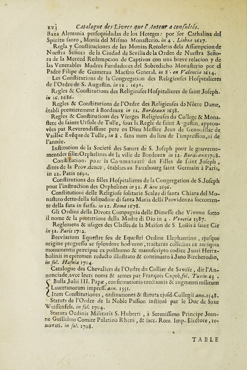 xv j Catalogue des Livres ejue l* Auteur a confiâtes. Baza Aîemania perfequidadas de los Hereges.* por for Cathalina def Spiritu fanro * Monia del Mifmo Monafterio. in 4 . Lisboa \6ij. Régla y Conftituciones de las Monias Recoietas delà Aftiimpcionde Nueftra Sefiora de la Ciudad de Sevilladela Orden de Nueftra Sefîo- ra de la Merced Redempcion de Captivos con una breve relacion y de las Venerables Madrés Fundadores del Sobredicho Monafterio por el Padre Filipe de Guimeran Maeftro General, in 8 en Talencia 1^14. Les Conftitutions de la Congrégation des Religieufes Hofpicalieres de FOrdrede S. Auguftin. in 12 . i^t. Réglés 3c Conftitutions des Religieufes Hofpitalieres de faine Jofeph. in 16.1(386. Réglés 3c Conftitutions de l’Ordre des Religieufes da Nôtre Dame* établi premièrement à Bordeaux in 12. Bordeaux 1638. Réglés 3c Conftitutions des Vierges Religieufes du College 3c Mona- ftere de fainteUrfule de Tulle, fous la Réglé de faint A?guftin> approu¬ vées par Reverendiiïnne pere en Dieu Me (lire Jean de Genouillacde Vailiac Evêque de Tulle, m 8 . fans nom du lieu de i'impreflïon,ni de l’année. Inftitution de la Société des Sœurs de S. Jofeph pour le gouverne^ mentdes filiesOrphelines de la ville de Bordeaux in 12. Bordeauxi-joK. Conftitutions pour ia Communauté des Filles de faine Jofeph , dites de la Providence , écabiiesau Fauxbourg faint Germain à Paris* in 12. Paris 16y 1. Conftitutions des filles Hofpitalieres de la Congrégation de S.Jofeph pour l’inftrudion des Orphelines in 32. R ùsn 1696* Conftitutioni delle Religiofe folitarie Scalze di fanta ChiaradelMo- naftero detto délia folitudine di fanta Maria délia Providenza foccorren- te délia Para in farfa. in 12. Roma 1678. Gli Or-dini délia Divota Compagnia delle Dimefte che Vivono fotto il nome 3c la protettione délia Madré di Dio in 4 . Venetia 1587. Reglemens 3c ufages des Claftesde la Maifon de S. Loiiis a laint Cir in 3a. Paris 1712. Breviarium Equeftre feu de Equeftri Ordine Elephantino , ejufque origine progrefî'u ac fplendore hodierno, traélatus colledus ex anriquis monumentis præcipue ex pofthumo 3c manuferipto codice Juari Hertz- holinii inepitomen redado illuftrato 3c continuato à Jano Bircherodio, in fol» Hafnia 1704. Catalogue des Chevaliers de l’Ordre du Collier de Savoie , dit l’An- nonciade,avec leurs noms & armes par François Câpre,/*?/. Turin 65 . Ç Buîla Julii III. Papæ , confirmationis eredionis 3c augmentimilitum < Lauretanorum impreff arm. 1551. C Item Conftitutiones, ordinationes & ftatuta ejufd.Collegii ann. 1548. Statuts de l’Ordre de la Noble Paffion infritué par le Duc de Saxe Wejflenfels. in fol. 1704. Statuta Ordinis Militaris S. Huberti , à Serenifilmo Principe Joan- ne Guilielmo Comité Palatino Rheni, 3c iacr. Rom. Imp. Eicétore, ré¬ novât!. in fol. 1708. ■ « TABLE