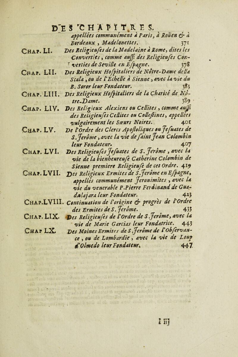 rfE S rC H A V ÏTR E S. appellées communément a Paris, à Rouen & a Bordeaux , Madelonettes. 371 ChâP. LI. Des Religieufes de la Madelaine à Rome, dites les Converties, comme aujji des Religieufes Con~ r verties de Seville en Efpagne. 378 Ch AF. LII. Religieux Hofpitaliers de Notre-Dame délia S cala y ou de l Echelle a Sienne, /4 ^ .SVrtfr leur Fondateur. 385 Ch A F. LIII. Religieux Hofpitaliers de la Charité de No¬ tre-Dame, 3^9 Chap. LIV* D*\r Religieux Alexiens ou Cellites , comme aujjfi des Religieufes Ce dites ou Collefines, appelle es •vulgairement les Sœurs Noires,. 401 Çhap. LV. De tordre des Clercs Apoftclique s oujefuates de S, Jerome, avec U vie de faintjean Colombin leur Fondateur. 4°7 Chap. LVI. Des Religieufes Jefuates de S, Jerome , avec U vie de la bienheureufe Catherine Colombin de Sienne première Religieufe de cet Ordre, 415? Chap. LVIL Des Religieux Ermites de S Jerome en Efpagne* appelles communément Jeronimites y avec la vie du venerable P.Pierre Ferdinand de Gua- d/tlajara leur Fondateur. 425 Chap.LVIII. Continuation de torigine & progrès de tordre des Ermites de S. Jerome. 435 Chap. LIX* Des Religieufes de l'Ordre de S Jerome, avec U * vie de Marie Gardas leur Fondatrice. 445 Chap LX. Des Moines Ermites de S Jerome de tobfervan- ce , ou de Lombardie, avec la vie de Loup d'Olmedo leur Fondateur* 447