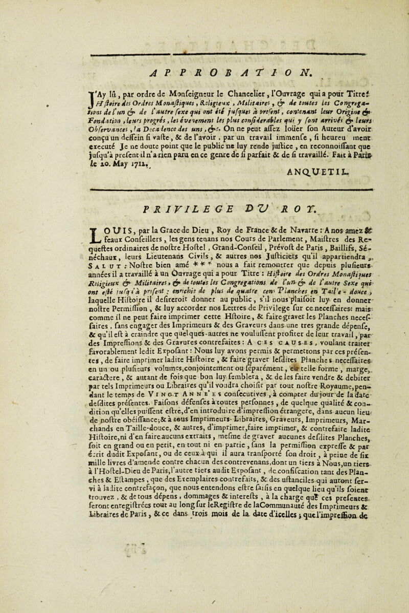 AP PROBATION. \ Î'Ay lu., par ordre de Monfeigneur le Chancelier, l’Oavragc quia pour Titre 1 ti(loin des Ordres Monajliques , Religieux , Militaires, & de toutes Les Congréga¬ tions de l'un & de £ autre fexe qui ont été jufques à Prefent, contenant leur Origine & f ondation , leurs progrès , les événement les plus confiderdbles qui y font arrivés & leurs Obfervances ,!a Vecaiencedes uns,&S‘ On ne peut allez loiier Ton Auteur d’avoir conçu un deffein li vafte, & de l’avoir , par un travail immenfe , li heurcu mène exécuté Je ne doute point que le public ne luy rende juftice , en rcconnoilTant que jufqu’à prefent il n a rien paru en ce genre de li parfait & de li travaillé. Fait à Paris* U ao. May 1711. ANdUETIl. PRIVILEGE W ROT. ~ - \ \ r J- -T- {If A J LOUIS, par la Grâce de Dieu , Roy de France & de Navarre : A nos amez & féaux Confeillers , les gens tenans nos Cours de Parlement, Maiftres des Rc* queftes ordinaires de noftre Hoftel, Grand-Confeil, Prévoit de Paris , Baillifs, Sé¬ néchaux, leurs Licutcnans Civils , & autres nos Jufticiers qu’il appartiendra Salut .-Noftre bien amé *** nous a fait remontrer que depuis plulîeurs- années il a travaillé à un Ouvrage qui a pour Titre : tîijloire des Ordres Monajliques Religieux <& Militaires de toutes les Congrégations de l’un & de £ autre Sexe qui ont e/lé ]uCq£* prsfent ,* enrichis de plus de quatre cens Vlanches en Tail’e - douce > laquelle Hiftoire il delircroit donner au public , s’il nous {ilaifoit luy en donner- noftre Permiflion , & luy accorder nos Lettres de Privilège fur ce neceflairesi mais comme il ne peut faire imprimer cette Hftoire, & faire graver les Planches nece£ faires, fans engager des Imprimeurs & des Graveurs dans une très grande dépenfe, & qu’il eft à craindre que quelques-autres ne voulurent profiter de leur travail ,'par des ImprefFions & des Gravures contrefaites : A ces cau se s , voulant traiter favorablement ledit Expofant : Nous luy avons permis & permettons par ces préfen¬ tes , de faire imprimer ladite Haftoire , 5c faire graver lefdttcs Planche s nece/îaires en un ou plufieurs volumes,conjointement ou féparément, eir telle forme , marge.,, carâ&ere , & autant de fois que bon luy femblera , & de les faire vendre & débiter par tels Imprimeurs ou Libraires qu’il voudra choifir par tout noftre Royaume,pen¬ dant le temps de Vin g t Anne’es confccutives , à compter du jour de la date defdites préfentes. Faifons défenfes à toutes perfonnes , de quelque qualité & con¬ dition quellespuiffent cftrc,d*cn introduire d’impreflionétrangère, dans aucun lieu de noftre obéi{Tancc;&à tous Imprimeurs- Libraires, Graveurs, Imprimeurs, Mar¬ chands en Taille-douce, & autres, d’imprimer,faire imprimer, & contrefaire ladite Hiftoire,ni d’en faire aucuns extraits , mefme de graver aucunes defdites Planches^ foit en grand ou en petit, en tout ni en partie , fans la permi/Iion exprclïe & par écrit dudit Expofant, ou de ceux.à qui il aura tranfporté fou droit, à peine de fir mille livres d’amende contre chacun des contrevcnans.dont un tiers à Nous,un tiers à l’Hofteî-Dieu de Paris,l’autre tiers audit Expofant, de confifcation tant des Plan¬ ches & Eftampcs , que des Exemplaires contrefaits, Sc des uftanciles qui auront fer- vi à ladite contrefaçon, que nous entendons eftrc faifis en quelque lieu qu’ils foienc trouvez , & de tous dépens » dommages & interefts , à la charge quF ces prefeates feront enregiftrées tout au long fur leRegiftre de laCommunauté des Imprimeurs & Libraires de Paris, & ce dans trois mois de la. date d’iccllcs * quel’imprcfl&oa de