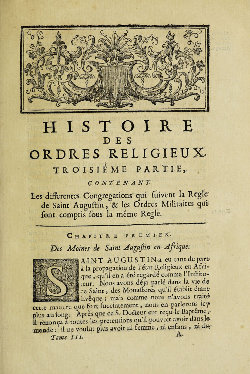 HISTOIRE DES ORDRES RELIGIEUX. TROISIEME PARTIE, CONTENANT Ees differentes Congrégations qui fuivent la Réglé de Saint Auguftin, ôc les Ordres Militaires qui font compris fous, la même Réglé. G H A P I T R PR E M I E R Des Moines de Saint Auguftin en Afrique. A I N T A U G U S T IN a eu tant de part' à la propagation de l’état Religieux en A fri * que , qu’il en a été regardé comme lTnftitu- teur. Nous avons déjà parlé dans la. vie de ce Saint, des Monafteres qu’il établit étant PnAinp j mais comme nous n’avons traite cette maoere que fort fuccintement, nous en parlerons icT plus au long. Après que ce S. Dodem; eut reçu le Baptême il renonça a toutes les prétentions qu’il pouvoir avoir dans le- monde ; il ne voulut plus avoir ni femme 3 ni enfans, ni dir Terne JIL