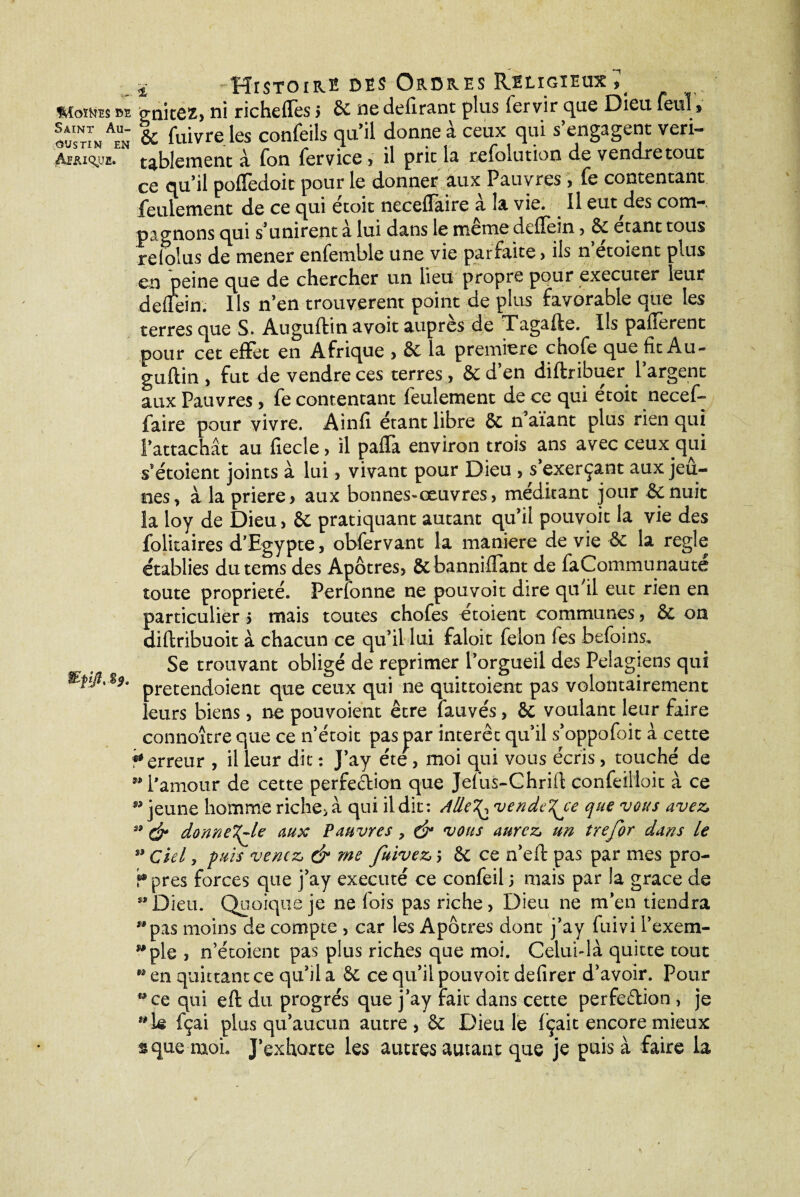 ï Histoire des Ordres Religieux7 Monte' M p-nicez, ni richeffes i & ne defirant plus fervir que Dieu feul , IustI/en & Cuivre les confeils qu’il donne à ceux qui s’engagent veri- Asmqjje. tablement à fon fervice , il prie la refoiution de vendre tout ce qu’il pofïèdoit pour le donner aux Pauvres , fe contentant feulement de ce qui etoit neceflaire a la vie. Il eut^des com—. pagnons qui s’unirent a lui dans le meme deflern , Se étant tous relolus de mener enfemble une vie parfaite, ils n’étoient plus en peine que de chercher un lieu propre pour executer leur deflein. Ils n’en trouvèrent point de plus favorable que les terres que S. Auguftin avoit auprès de Tagafte. Ils payèrent pour cet effet en Afrique , Se la première etiofe que fît Au- guflin , fut de vendre ces terres , & d’en diftribuer l’argent aux Pauvres, fe contentant feulement de ce qui étoit necef- faire pour vivre. Ainfi étant libre & n’aïant plus rien qui l’attachât au fiecle, il palTa environ trois ans avec ceux.qui s’étoient joints à lui, vivant pour Dieu , s’exerçant aux jeû¬ nes > à la priere> aux bonnes-œuvres, méditant jour Senuic la loy de Dieu, St pratiquant autant qu’il pouvoit la vie des folitaires d'Egypte, obfervant la maniéré de vie Se la réglé établies dutems des Apôtres, Sebanniifant de faCommunaute toute propriété. Perfonne ne pouvoit dire qu'il eut rien en particulier s mais toutes chofes étoient communes, & on diftribuoit à chacun ce qu’il lui faloit félon fes befoins. Se trouvant obligé de reprimer l’orgueil des Pelagiens qui pretendoient que ceux qui ne quittoient pas volontairement leurs biens, ne pouvoient être îattvés, Se voulant leur faire connoître que ce n’étoit pas par interet qu’il s’oppofoit à cette ? erreur , il leur dit : J’ay été, moi qui vous écris, touché de l'amour de cette perfedion que Jefûs-Chrifl: confeilloit à ce jeune homme riche>à qui il dit: AlleT^ vendre que vous avez, & donne^Ue aux Pauvres, & 'vous aurez, un trejor dans le s> Ciel, fuis venez, & me fuivez, j Se ce n’eft pas par mes pro¬ pres forces que j’ay exécuté ce confeil j mais par la grâce de Dieu. Quoique je ne fois pas riche, Dieu ne m’en tiendra pas moins de compte , car les Apôtres dont j’ay fuivi l’exem¬ ple , n’étoient pas plus riches que moi. Celui-là quitte tout en quittant ce qu’il a Se ce qu’il pouvoit defirer d’avoir. Pour ce qui eft du progrès que j’ay fait dans cette perfedion , je k fçai plus qu’aucun autre , Se Dieu le fçait encore mieux $que mol J’exhorte les autres autant que je pois à faire la f&fjft, §?. 99 99 39 $1 9» S* 99 M