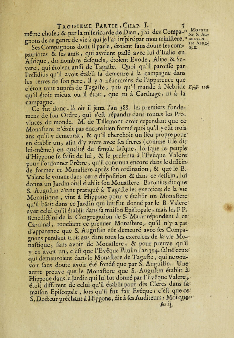 même chofej & par la mifericorde de Dieu , j’ai des Compa-” Dfs! Aut gnons de ce genre de vie à qui je l’ai, infpiré par mon miniftere.” gus ti n ‘ Ses Compagnons dont il parle, étoient fans doute fes corn- patriotes & fes amis, qui avoient paflTé avec lui d’Italie en Afrique, du nombre defquels, étoient Evode, Alipe & Se- vere, qui étoient auffi deTagafle. Quoi quil paroiffe par Poffidius qu’il avoir établi fa demeure à La campagne dans les terres de fon pere, il y a néanmoins de l’apparence que c’étoit tout auprès de Tagafte j puis qu’il mande à Nebride E0. u& qu’il étoit mieux où il étoit, que ni à Carthage, ni à la campagne.. Ce fut donc - là où il jetta l’an 388. les premiers fonde- mens de fon Ordre, qui s’eft répandu dans toutes les Pro¬ vinces du monde. M. de Tillemont croit cependant que ce Monaftere n’étoit pas encore bien formé quoi qu’il y eût trois ans qu’il y demeurât, & qu’il cherchoit un lieu propre pour' en établir un, afin d’y vivre avec fes freres (comme il le dit lui-même ) en qualité de fimple laïque , lorfque le peuple d’Hippone fe faifit de lui, & le prefenta à l’Evêque Valere pour l’ordonner Prêtre , qu’il continua encore dans le defiein; de former ce Monaftere après fon ordination , & que le B. Valere le votant dans cette difpofition & dans ce deflein, lui donna un Jardin oùil établit fon Monaftere. Baronius dit que S. Auguftin a tant pratiqué à Tagafte les exercices de la vie Monaftique , vint à Hippone pour y établir un Monaftere qu’il bâtit dans ce Jardin qui lui fut donné par le B. Valere avec celui qu’il établit dans fa maifon Epifcopale ; mais les P P. Bénédictins de la Congrégation de S- Maur répondent à ce Cardinal, touchant ce premier Monaftere, qu’il n’y a pas d’apparence que S. Auguftin eût demeuré avec fes Compa¬ gnons pendant trois ans dans tous les exercices de la vie Mo- naftique, fans avoir de Monaftere 5 & pour preuve qu'il y en avoir un, c’eft que l’Evêque Paulin l’an 394. faluëceu»' qui demeuroient dans le Monaftere de Tagafte , qui nepou- voit fans doute avoir été fondé que par S. Auguftin. Une autre preuve que le Monaftere que S. Auguftin établit sl~> Hippone dans le Jardin qui lui fut donné par l’Evêque Valere, étoit différent de celui qu’il établit pour des Clercs dans fa snaifon Epifcopale , lors qu’il fut fait Evêque j c’eft que ce S. Do&eur prêchant à Hippone, dit à fes Auditeurs : Moi qu©.»: