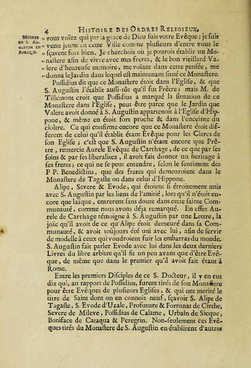 Uomts „ TOus votez qui par la grâce de Dieu fuis votre Evêque j je fuis GasxiNAEN» venu jeune en cette 'Ville comme plufieurs d entre vous le „ fçaventfort bien. Je cherchois ou je pourois e'tablir un Mo- «naftere afin de vivre avec mes freres, 8c le bon vieillard Va- „ 1ère d’heureufe mémoire, mevoïant dans cette penfée, me » donna le Jardin dans lequel eft maintenant fitué ce Monaftere. Poflîdius dit que ce Monaftere étoit dans PEglife, & que S. Àuguftin rétablit auflî-t©c qu’il fut Prêtre 5 mais M. de Tillemont croit que Poflîdius a marqué la fituation de ce Monaftere dans l’Eglife, peut être parce que le Jardin que Valere avoit donné à S. Auguftin appartenoit à l’Eglife d’Hip- pone, & même en étoit fort proche 8c dans l’enceinte du cloître. Ce qui confirme encore que ce Monaftere étoit dif¬ ferent de celui qu’il établit étant Evêque pour les Clercs de fon Eglife .3 c’eft que S. Auguftin if étant encore que Prê¬ tre , remercie Aurele Evêque de Carthage , de ce que par fes foins 6c par fes liberalitez , il avoit fait donner un héritage à fes freres 5 ce qui ne fe peut entendre, félonie fentiment des P P. Benedidins, que des freres qui demeuroient dans le Monaftere de Tagafte ou dans celui d’Hippone. Alipe, Severe 6c Evode, qui étoient fi étroitement unis avec S. Auguftin par les liens de l’amitié , lors qu’il n’étoit en¬ core que laïque , entrèrent fans doute dans cette fainte Com¬ munauté , comme nous avons déjà remarqué. En effet Au¬ rele de Carthage témoigne à S. Auguftin par une Lettre, la 30‘ïe qu’il avoit de ce qu’Alipe étoit demeuré dans fa Com- 4 munauté, 6c avoit toujours été uni avec lui, afin de fervir de modelle à ceux qui voudroient fuir les embarras du monde. S. Auguftin fait parler Evode avec lui dans les deux derniers Livres du libre arbitre qu’il fit un peu avant que d’être Evê¬ que , de même que dans le premier qu’il avoit fait étant à Rome. Entre les premiers Difciples de ce S. Dodeur, il y en eut dix qui, au rapport de Poflîdius, furent tirés de fon Monaftere pour être Evêques de plufieurs Eglifes, 8c qui ont mérité le titre de Saint dont on en œnnoit neuf, fçavoir S. Alipe de Tagafte, S. Evode d’Uzale, Profuture 6c Fortunat de Çirthe, Severe de Mileve, Poflîdius de Calame, Urbain de Sicque, Boniface de Cataqua 6c Peregrin. Non-feulement ces Evê¬ ques tirés du Monaftere de S. Auguftin en établirent d’autres