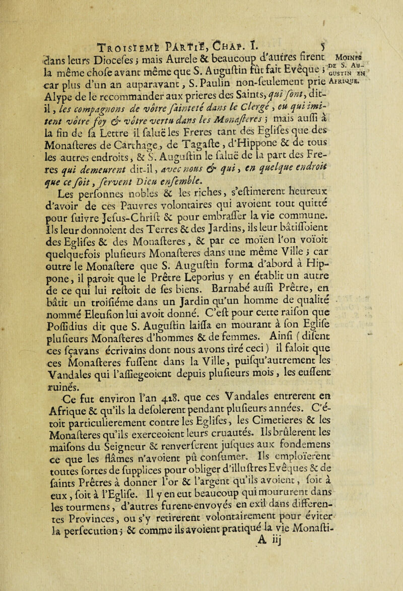 dans leurs Dioeefes 5 mais Aurel e & beaucoup très firent la même choie avant même que S. Auguftin rut fait Evequc > CÜSTIN ^ car plus d’un an auparavant, S. Paulin non-feulement prie aw. Alype de le recommander aux prières des Saintqui font ^ dit- il 5 les compagnons de votre fainteté dans le Cierge , eu quitmi^ tent votre foy voire vertu dans les Aîonafiercs 3 mais auffi a la fin de fa Lettre il faiuëles Freres tant des Eglifes que des Monafteres de Carthage > de Tagafte , d'Hippone 6C de tous les autres endroits, 6c S. Auguftin le faluë de la part des Fre¬ res qui demeurent dit-il, avec mus & qui, en quelque endroit que ce foit, fervent Dieu enfemble• Les perfonnes nobles ÔC les riches , s eftinierent heureux d'avoir de ces Pauvres volontaires qui avoient tout quitte pour fuivre Jefus-Chrîft 2c pour embrafler la vie commune» Ils leur donnoient des Terres 6t des Jardins, ils leur batiffoient des Eglifes 8c des Monafteres, & par ce rnoïen l'on voïoit quelquefois plufieurs Monafteres dans une meme ViSie 5 car outre le Monaftere que S« Auguftin forma d abord a Hip- pone, il paroit que le Prêtre Leporius y en établit un autre de ce qui lui reftoit de fes biens. Barnabe auffi Prêtre, en bâtit un troifiéme dans un Jardin qu'un homme de qualité nommé Eleufion lui a voit donne. C eft pour cette raifon que Poffidius dit que S. Auguftin laifta en mourant à fon Eglife plufieurs Monafteres d’hommes 8c de femmes. Ainfî ( difent ces fçavans écrivains dont nous avons tire ceci ) il faloit que ces Monafteres fuffent dans la Ville , puifqu autrement les Vandales qui i’affiegeoient depuis plufieurs mois, les enflent ruinés. Ce fut environ l’an 418. que ces Vandales entrèrent en Afrique 8e qu’ils la defolerent pendant plufieurs années. C'é- toit particulièrement contre les Eglifes, les Cimetières 8c les Monafteres qu’ils exerceoient leurs cruautés» Ils brûlèrent les maifons du Seigneur 8c renverferent juiques aux fondemens ce que les Mmes n’avoient pu confirmer. Ils emploieront toutes fortes de fupplices pour obliger d'illuftres Evêques & de faims Prêtres à donner l’or & l’argent qu’ils avoient, foit à eux, foit à l’Eglife. Il y en eut beaucoup qui moururent dans les tourmens, d’autres furent^envoyes en exil dans differen¬ tes Provinces, ou s’y retirèrent volontairement pour éviter la perfecutlon? 2c comme ils avoient pratique la vie Monafti-