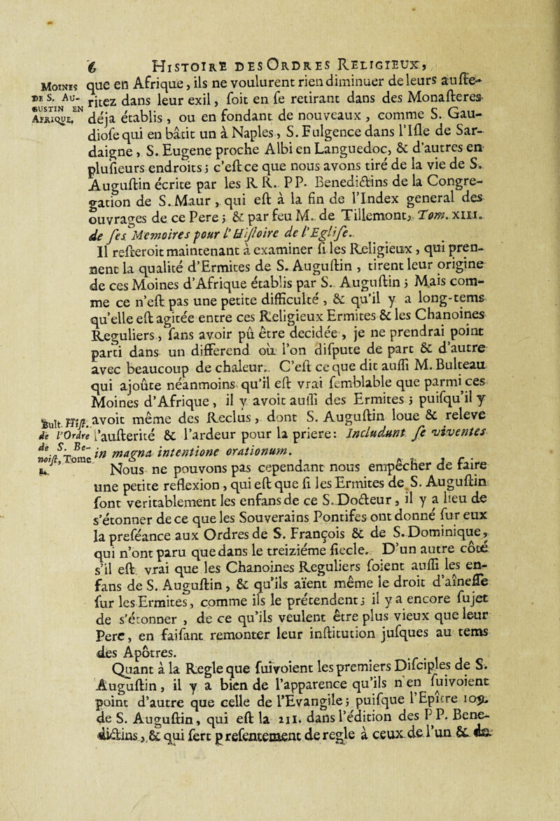 Mowis que en Afrique, ils ne voulurent rien diminuer de leurs au fie- ©E S. Au- ritez dans leur exil, foit en fe retirant dans des Monafteres déjà établis , ou en fondant de nouveaux , comme S. Gau- diofequi en bâtit un à Naples, S. Eulgence dans Plfle de Sar- daigne , S. Eugene proche Albi en Languedoc, & d’autres en plufteurs endroits 5 c’eft ce que nous avons tiré de la vie de S. Auguftin écrite par les R R- P P- Benedidins de la Congré¬ gation de S. Maur, qui eft à la fin de l’Index general des ouvrages de ce Pere 5 &: par feu M. de Tillemont> Tom. xiUo de fes^Mémoire s four i' tëîjloire de l'Eglife. Il refteroit maintenant à examiner files Religieux, qui pren¬ nent la qualité d’Ermites de S. Auguftin , tirent leur origine de ces Moines d’Afrique établis par S. Auguftin 5 Mais com¬ me ce n’eft pas une petite difficulté , & qu’il y a long-tems quelle eft agitée entre ces Religieux Ermites & les Chanoines Réguliers, fans avoir pu être décidée, je ne prendrai point parti dans un différend où l’on difpute de part & d’autre- avec beaucoup de chaleur» . C’eft ce que dit auffi M. Bulteau qui ajoute néanmoins qu’il eft vrai femblable que parrrfices Moines d’Afrique, il y avoitaoifi des Ermites 5 puifqu’iî y avoir même des Reclus, dont S. Auguftin loue & releve dè vOrdre i’aufterké Se l’ardeur pour la priere: Jncludunt fe viveMes magn& intentione orationum. sJ ’ ' Nous^ ne pouvons pas cependant nous empêcher de faire une petite reflexion, qui eft que fl les Ermites de S. Auguftin font véritablement les enfansde ce S»Do&eur, il y a lieu de s'étonner de ce que les Souverains Pontifes ont donné fur eux lapreféance aux Ordres de S. François & de S. Dominique , qui n’ont paru que dans le treiziéme fiecle» D’un autre côté s’il eft vrai que les Chanoines Réguliers foient auffi les en- fans de S. Auguftin, & qùils aient même le droit d’aînefTe fur les Ermites, comme ils le prétendent j il y a encore fujet de s’étonner , de ce qu’ils veulent être plus vieux que leur Perc, en faifant remonter leur ieftitution jufques au tems dès Apôtres- . p Quant à la Réglé que fuivoient les premiers Difciples de S. Auguftin, il y a bien de l’apparence qu’ils n en fuivoient point d’autre que celle de l’Evangile 5 puifque 1 Epure de S. Auguftin, qui eft la 211* dans l’édition des P P. Bene- didins qui fert prefentement déréglé à ceux de l’un & m;