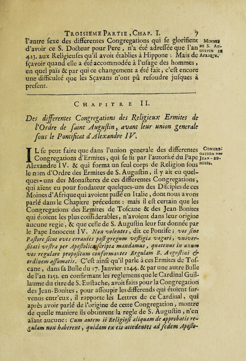 Troisième Partie > Chap9 L # 7 l'autre fexe des differentes Congrégations qui fe glorifient uoim d’avoir ce S. Docteur pour Pere , n’a été adreffée que 1 an ®^;na^ 413. aux Religieufes qu’il avoit établies à Hippone *. Mais de Afrique, fçavoir quand elle a été accommodée à l’ufage des hommes , en quel pais & par qui ce changement a été fait> c’eft encore une difficulté que les Sçavans n’ont pû refoudre jufques à prefent. / Chapitre IL Des differentes Congrégations des Religieux Ermites de tOrdre de faint Augufliny avant leur union generale flous le Pontificat d'Alexandre I PC IL fe peut faire que dans l’union generale des differentes Congrégations d’Ermites» qui fefit par l’autorité du Pape Jean-so- Alexandre IV* & qui forma un feul corps de Religion fous îiIÏES% p le nom d’Ordre des Ermites de S. Auguftin> il y ait eu quel¬ ques-uns des Monafteres de ces differentes Congrégations» qui aïent eu pour fondateur quelques-uns des Difciplesdeces Moines d’Afrique qui avoient paffé en Italie > dont nous avons parlé dans le Chapitre précèdent : mais il eft certain que les Congrégations des Ermites de Tofcane & des Jean-Bonites qui éioient les plus conîlderables, n’avoient dans leur origine aucune réglé, & que celle de S. Auguftin leur fut donnée par le Pape Innocent IV. Non volentes, dit ce Pontife j vos fine F a fi or e fi eut oves errantes pofi gregum vefiigia vagari ? vniver** fitati vefirœ per Apoftolica fleripta mandamus, quatenus in ünum vos regulare propofitum conformantes Regidam B. Aigifiini & ordinem affiiimatis. C’eft ainfi qu’il parle a ces Ermites de Tof- cane , dans fa Bulle du 17. Janvier 1244. & par une autre Bulle de l’an 1252. en confirmant les reglemens que le Cardinal Guil¬ laume du titre de S. Euftache3 avoit faits pour la Congrégation des Jean-Bonites 3 pour affioupir les différends qui etoient fur- venus entr’eux, il rapporte les Lettres de ce Cardinal > qui après avoir parlé de l’origine de cette Congrégation> montre de quelle maniéré ils obtinrent la réglé de S. Auguflin , n en aïant aucune : Cum autem ii Religiofi aliquam de approbatis re- gulam non haberent, quidam ex eis accédé nies ad fe dem Apoji,0-