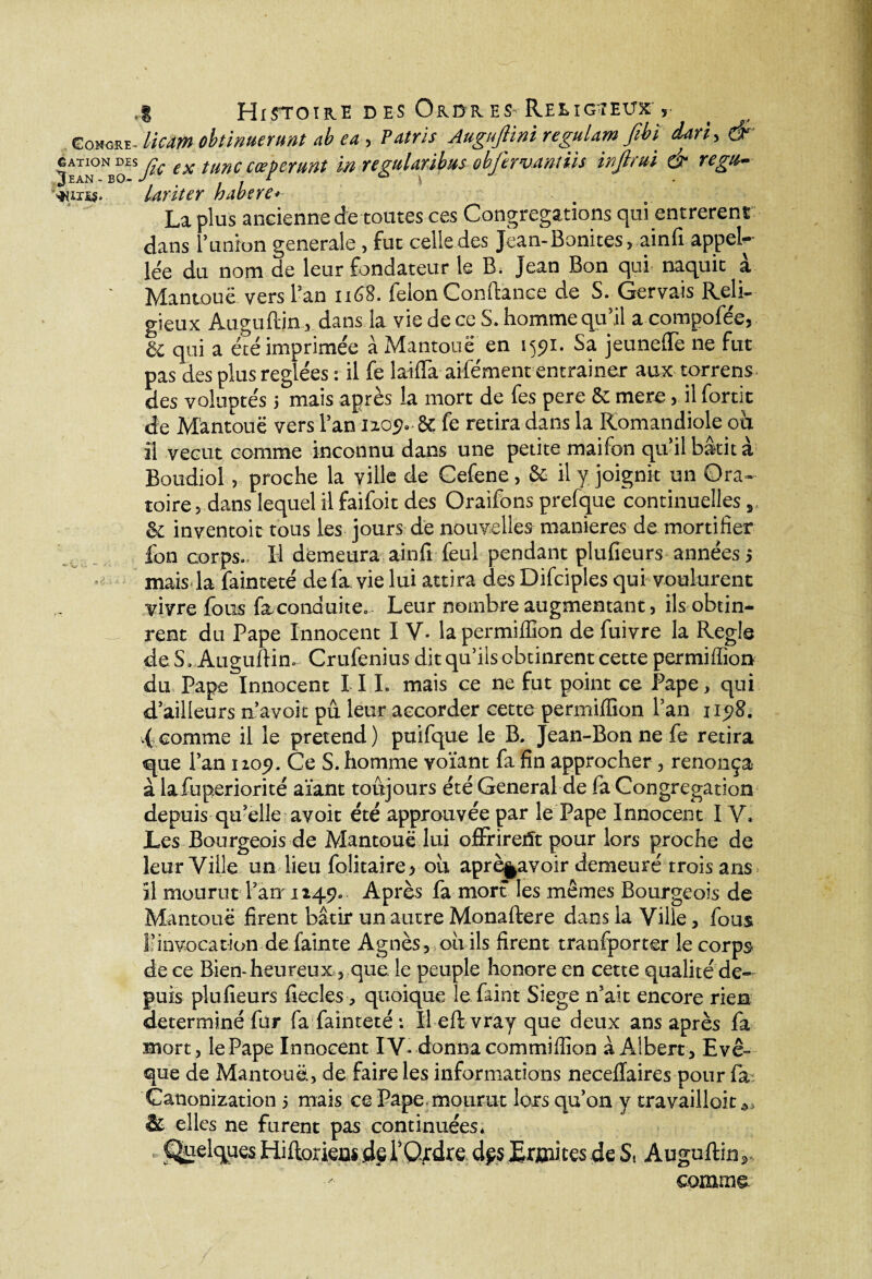 Gohore- licrn obtinuerunt ab ea, Patris Augujlini regulam fibi d4ri> & gatkj^msj;c ex tunecœpcmnt w ngulmbmobjlrvmius inftrui & regu- ’»)ius. lariter habere» La plus ancienne de toutes ces Congrégations qui ent rèrent dans l’union generale, fut celle des Jean-Bonites , ainfi appel-- le'e du nom de leur fondateur le B. Jean Bon qui naquit à Mantouë vers l’an 1168. félon Comtance de S. Gervais Reli¬ gieux Auguftin, dans la vie de ce S. homme qu’il acompofée, & qui a été imprimée à Mantouë en 1591. Sa jeunefte ne fut pas des plus réglées : il fe la-ifla aifément entraîner aux torrens des voluptés ; mais après la mort de fes pere & mere, il fortit de Mantouë vers l’an 1209. & fe retira dans la Romandiole où il vécut comme inconnu dans une petite maifon qu’il bâtit à Boudiol, proche la ville de Cefene, & il y. joignit un Ora¬ toire , dans lequel il faifoit des Oraifons prefque continuelles, & inventoit tous les jours de nouvelles maniérés de mortifier ion corps- H demeura ainfi feul pendant plufieurs années ; mais la fainteté de fa vie lui attira des Difciples qui voulurent vivre fous faconduite.. Leur nombre augmentant, ils obtin- _ rent du Pape Innocent I V- la permifllon de fuivre la Réglé deS, Auguftin. Crufenius dit qu’ils obtinrent cette permiffion du Pape Innocent I II. mais ce ne fut point ce Pape, qui d’ailleurs n’avoit pu. leur accorder cette permiffion l’an 1198. .( comme il le prétend) puifque le B. Jean-Bon ne fe retira que l’an 1209. Ce S. homme voïant fa fin approcher, renonça à lafuperiorité aïant toujours été General de fa Congrégation depuis qu’elle avoit été approuvée par le Pape Innocent IV. Les Bourgeois de Mantouë lui offrirent pour lors proche de leur Ville un lieu folitaire, où aprè§avoir demeuré trois ans il mourut l’an-1249. Après fa mort les mêmes Bourgeois de Mantouë firent bâtir un autre Monaftere dans la Ville, fous l’invocation de fainte Agnès, où ils firent tranfporter le corps de ce Bien-heureux, que le peuple honore en cette qualité de¬ puis plufieurs fiecles, quoique lefaint Siégé n’ait encore rien déterminé fur fa fainteté: Ileft vray que deux ans après fa mort, le Pape Innocent IV- donna commiffion à Albert, Evê¬ que de Mantouë, de faire les informations necellaires pour fa: Canonization j mais ce Pape.mourut lorsqu’on y travaillait & elles ne furent pas continuées, , Quelques Hiftorieas de l’Ordre dçs Ermites de S, Auguftin, comme.