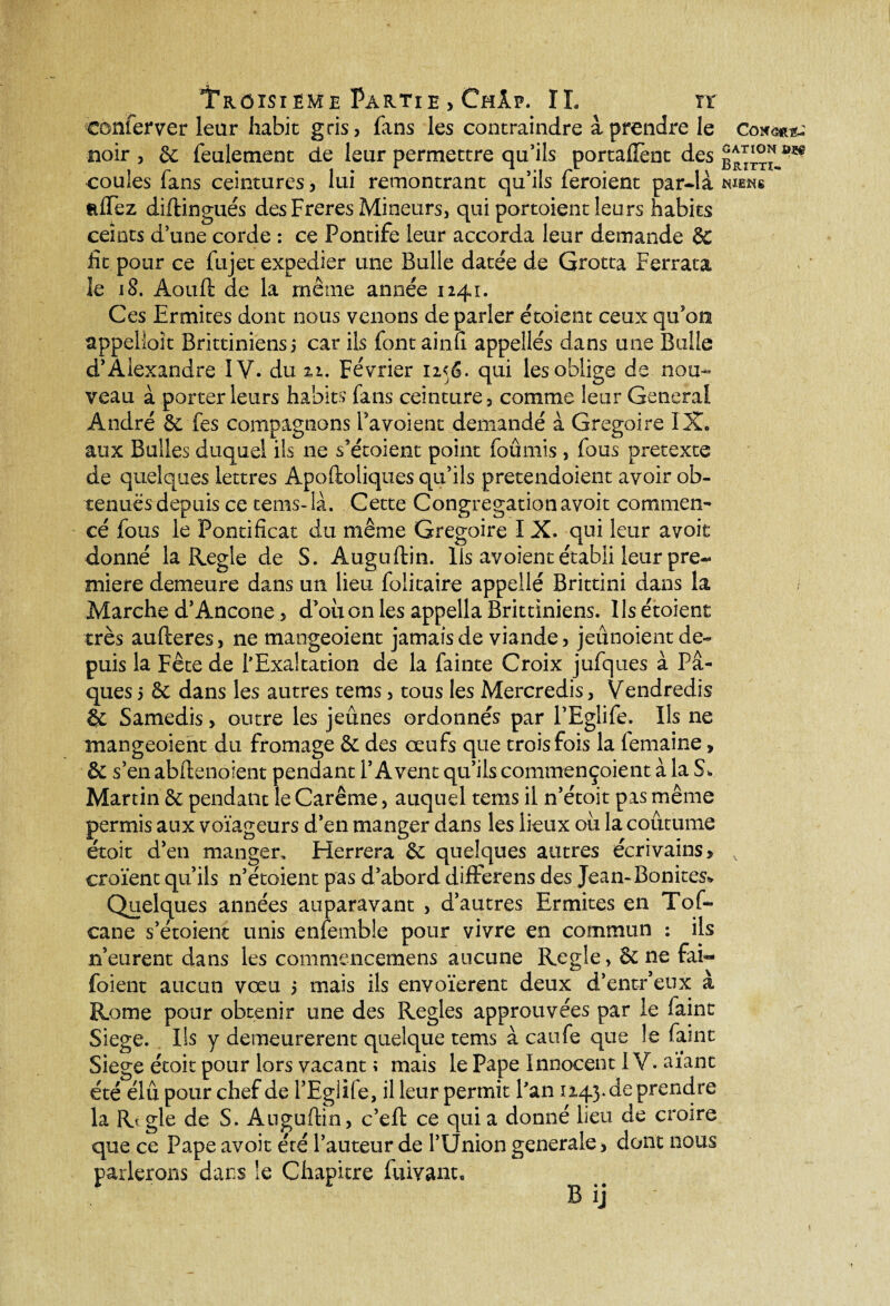 conferver leur habit gris, fans les contraindre à prendre le noir , & feulement de leur permettre qu’ils portaient des coules fans ceintures, lui remontrant qu’ils feroient par-là wews Riïez diftingués des Freres Mineurs, qui portoient leurs habits ceints d’une corde : ce Pontife leur accorda leur demande & fit pour ce fujet expedier une Bulle datée de Grotta F errata le 18. Aouft de la même année 1241. Ces Ermites dont nous venons de parler étoient ceux qu'on appelioit Brittiniensi car ils font ai nu. appellés dans une Bulle d’Alexandre IV. du 2,1. Février n<&. qui les oblige de non- veau à porter leurs habits fans ceinture, comme leur General André &: fes compagnons Pavoient demandé à Grégoire IX. aux Bulles duquel ils ne s’étoient point foûmis , fous pretexte de quelques lettres Apoftoiiques qu’ils pretendoient avoir ob¬ tenues depuis ce rems-là. Cette Congrégation avoit commen¬ cé fous le Pontificat du même Grégoire I X. qui leur avoit donné la Réglé de S. Auguftin. Ils avoient établi leur pre¬ mière demeure dans un lieu folitaire appeilé Brittini dans la Marche d’Ancône, d’où on les appella Brittiniens. Ils étoient très aufteres, ne mangeoient jamais de viande, jeûnoient de¬ puis la Fête de l'Exaltation de la fainte Croix jufques à Pâ¬ ques 5 &C dans les autres tems, tous les Mercredis> Vendredis & Samedis, outre les jeûnes ordonnés par l’Eglife. Ils ne mangeoient du fromage & des œufs que trois fois la femaine, & s’en abftenoient pendant l’A vent qu’ils commençoient à la S, Martin & pendant le Carême, auquel tems il n’étoit pas même permis aux voïageurs d’en manger dans les lieux où la coutume étoit d’en manger. Herrera quelques autres écrivains, croient qu’ils n’étoient pas d’abord differens des Jean-Bonites* Quelques années auparavant , d’autres Ermites en Tof- cane s’étoienc unis enfemble pour vivre en commun : ils n’eurent dans les commencemens aucune Réglé , & ne fai- foient aucun vœu 5 mais ils envoïerent deux d’entr’eux à Rome pour obtenir une des Réglés approuvées par le faint Siégé. Ils y demeurèrent quelque tems à caufe que le faint Siégé étoit pour lors vacant ; mais le Pape Innocent IV. aïant été élu pour chef de l’Eglile, il leur permit Fan 1245. de prendre la Rtgle de S. Auguftin, c’eft ce qui a donné lieu de croire que ce Pape avoit été l’auteur de l’Union generale, dont nous parlerons dans le Chapitre fuivant.