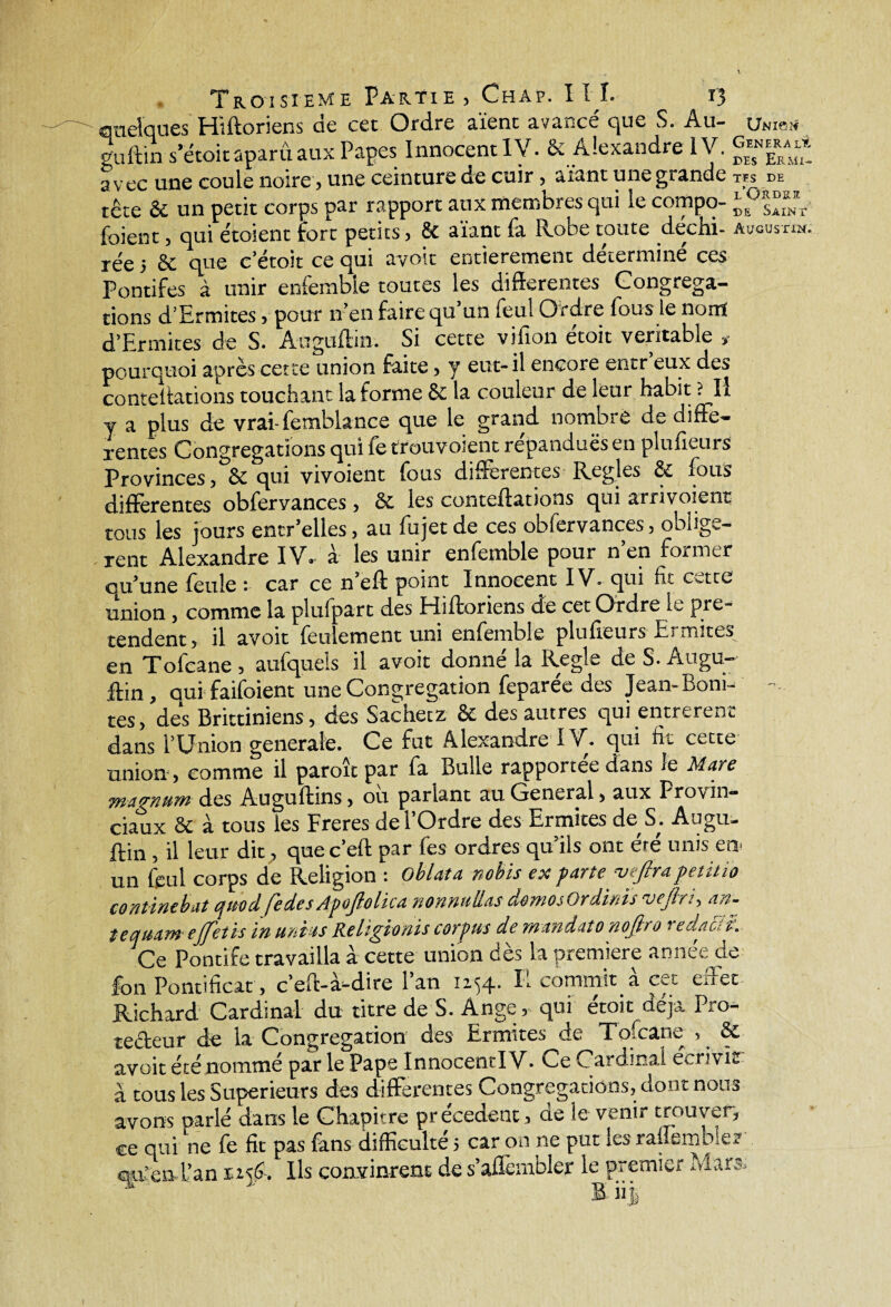 quelques Hiftoriens de cet Ordre aient avancé que S. Au- Unis» guftin s’étoitaparû aux Papes Innocent IV. & Alexandre IV. avec une coule noire, une ceinture de cuir, aïant une grande tes de tête & un petit corps par rapport aux membres qui le compo- V fbient, qui e'toient fort petits, & aïant fa Robe toute dechi- Avous-rm. rée 5 Sc que c’étoit ce qui avoir entièrement déterminé ces Pontifes à unir enfembie toutes les differentes Congréga¬ tions d’Ermites, pour n’en faire qu’un feul Ordre fous le nom d’Ermites de S. Auguftin. _ Si cette vifion étoit véritable pourquoi après cette union faite, y eut- il encore entr eux des conteliations touchant la forme êc la couleur de leur habit ? Il y a plus de vraî-femblance que le grand nombre de diffe¬ rentes Congrégations qui fe trouvoient répandues en plufieurs Provinces, & qui vivoient fous différentes Réglés & fous differentes obfervances, & les conteftations qui arrivoient tous les jours entr’elles, au fujet de ces obfervances, obligè¬ rent Alexandre IV. à les unir enfembie pour n’en former qu’une feule : car ce n’eft point Innocent IV. qui fie cette union , comme la plufparc des Hiftoriens de cet Ordre le pré¬ tendent, il avoit feulement uni enfembie plufieurs Ermites en Tofcane , aufquels il avoit donné la Réglé de S. Augu¬ ftin, qui faifoient une Congrégation feparee des Jean-Boni¬ tes, des Brittiniens, des Sachet z & des autres qui entrèrent dans l’Union generale. Ce fut Alexandre IV. qui fit cette union , comme il paroit par fa Bulle rapportée dans le Mate magyiurrt des Auguftins, ou parlant au General, aux Provin¬ ciaux Sc à tous les Freres del Ordre des Ermites de. S,. Augu¬ ftin , il leur dit, que c’eft par fes ordres qu’ils ont été unis en- un feul corps de Religion : oblata nobis ex parte vejlrapctitio conùntbat cfuod (edesApoplha nonnuüas domosOrdmis vefiri, an- teqmmejfetis in unies Religionis corpus de mandata nopo redacit. Ce Pontife travailla à cette union dès la première année de fon Pontificat , c’eff-à-dire l’an 1234. E commit à cet eff et Richard Cardinal du titre de S. Ange , qui étoit déjà Pro¬ tecteur de la Congrégation des Ermites de Tofcane , & avoit été nommé par le Pape Innocentl V. Me Cardinal ecriv iz à tous les Supérieurs des differentes Congrégations, dont nous avons parlé dans le Chapitre précèdent, de le venir trouver, ce qui ne fe fit pas fans difficulté 5 car on ne put les raflembler « ». T 1 * 1 _ /Il I rï 1 w î n F ^4 Ifî A- Mien 1IV ---- . L iivcn Tan 1156. Ils convinrent de s’aflembler le premier S iij Æars