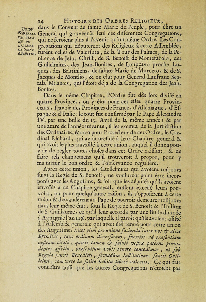 ÜNlèN Generale ©£s Ermi¬ tes de x’Ordre ©£ Saint Augustin, 14 Histoire des Ordres Religieux, dans le Convent de fainte Marie du Peuple, pour élire un General qui gouvernât feul ces differentes Congrégations® qui ne feroient plus à l’avenir qu’un même Ordre. Les Con¬ grégations qui députèrent des Religieux à cette Aflemblée, furent celles de Vaierfuta , delà Tour des Palmes, de la Pé¬ nitence de Jefus-Chrift, de S. Benoift de Montefabalo, des Guillelmites, des Jean- Bonites * de Loupçavo proche Lu- ques , des Brittiniens, de fainte Marie de Murceto, & de S, Jacques de Montlio , & on élut pour General Lanfranc Sep- tala Milanois, qui l’étoit déjà de la Congrégation des Jean- Bonites. Dans le même Chapitre ® l'Ordre fut des lors divifé en quatre Provinces , on y élut pour cet effet quatre Provin¬ ciaux 3 fçavoir des Provinces de France, d’Allemagne, d’Ef- pagne & d’Italie: le tout fut confirmé par le Pape Alexandre IV. par une Bulle du 13, Avril de la même année 5 & par une autre de l’année fuivante, il les exeenta de la JurifdiCHoîi des Ordinaires, & créa pour Protecteur de cet Ordre, le Car¬ dinal Richard, qui avoit prefldé à leur Chapitre general & qui avoit le plus travaillé à cette union ^ auquel il donna pou¬ voir de régler toutes chofes dans cet Ordre naifiânt, & de faire tels changemens qu’il trouveroit à propos, pour y maintenir le bon ordre & l’obfervance reguliere. Après cette union, les Guillelmites qui avoient toujours fuivi la Réglé de S. Benoift , ne voulurent point être incor¬ porés avec lesÂuguftinS) & foit que les députés qu’ils avoient envolés à ce Chapitre general, euffent excedé leurs pou¬ voirs , ou pour quelqu’autre raifon , ils s’oppoferent à cette union & demandèrent au Pape de pouvoir demeurer toujours dans leur même état, fous la Réglé de S. Benoift & l’Inftitut de S. Guillaume, ce qu’il leur accorda par une Bulle donnée à Agnagnie Pan 1156. par laquelle il paroit qu’ils avoient affilié iPAffemblée generale qui avoit été tenue pour cette union des Auguftins : Lïcçt olim pro unione facienda inter vos & alios Er émit as , tune ordimm diverforum , fueriîis ad prafentiam nofiram citati , qiùeti tamen & faluti vejlrœ, paterno provi- dentes ajfecia , prafentium vohis tenore concedimns , tit fub Régula fantti Benediffi y fecundum injlitutiones fancii Guil- ielmi y remanere in folito habit h libéré valeatis. Ce qui fait connaître auffi que les autres Congrégations n’étoient pas